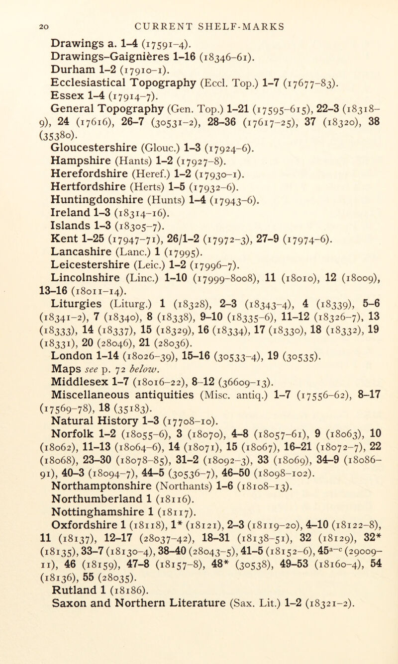 Drawings a. 1-4 (i 7591-4). Drawings-Gaigni^res 1-16 (18346-61). Durham 1-2 (17910-1). Ecclesiastical Topography (Eccl. Top.) 1-7 (17677-83). Essex 1-4 (i7914-7). General Topography (Gen. Top.) 1-21 (i7595-6i5)> 22-3 (18318- 9), 24 (17616), 26-7 (30531-2), 28-36 (17617-25), 37 (18320), 38 (35380)- Gloucestershire (Glouc.) 1-3 (17924-6). Hampshire (Hants) 1-2 (17927-8). Herefordshire (Heref.) 1-2 (i7930-1). Hertfordshire (Herts) 1-5 (17932-6). Huntingdonshire (Hunts) 1-4 (17943-6). Ireland 1-3 (18314-16). Islands 1-3 (18305-7). Kent 1-25 (17947-71), 26/1-2 (17972-3), 27-9 (17974-6). Lancashire (Lane.) 1 (17995). Leicestershire (Leic.) 1-2 (17996-7). Lincolnshire (Line.) 1-10 (17999-8008), 11 (18010), 12 (18009), 13-16 (18011-14). Liturgies (Liturg.) 1 (18328), 2-3 (18343-4), 4 (18339), 5-6 (18341-2), 7 (18340), 8 (18338), 9-10 (18335-6), 11-12 (18326-7), 13 (18333), 14 (18337), 15 (18329), 16 (18334), 17 (18330), 18 (18332), 19 (18331), 20 (28046), 21 (28036). London 1-14 (18026-39), 15-16 (30533-4), 19 (30535)- Maps see p. 72 below. Middlesex 1-7 (18016-22), 8-12 (36609-13). Miscellaneous antiquities (Mise. antiq.) 1-7 (17556-62), 8-17 (17569-78), 18 (35183). Natural History 1-3 (17708-10). Norfolk 1-2 (18055-6), 3 (18070), 4-8 (18057-61), 9 (18063), 10 (18062), 11-13 (18064-6), 14 (18071), 15 (18067), 16-21 (18072-7), 22 (18068), 23-30 (18078-85), 31-2 (18092-3), 33 (18069), 34-9 (18086- 91), 40-3 (18094-7), 44-5 (30536-7), 46-50 (18098-102). Northamptonshire (Northants) 1-6 (18108-13). Northumberland 1 (18116). Nottinghamshire 1 (18117). Oxfordshire 1 (18118), 1* (18121), 2-3 (18119-20), 4-10 (18122-8), 11 (18137), 12-17 (28037-42), 18-31 (18138-51), 32 (18129), 32* (18135), 33-7 (18130-4), 38-40 (28043-5), 41-5 (18152-6), 45^~^ (29009- 46 (.8x59), 47^ (18x57-8), 48* 60538), 4^53 O8160-4), 54 (18136), 55 (28035). Rutland 1 (18186). Saxon and Northern Literature (Sax. Lit.) 1-2 (18321-2).
