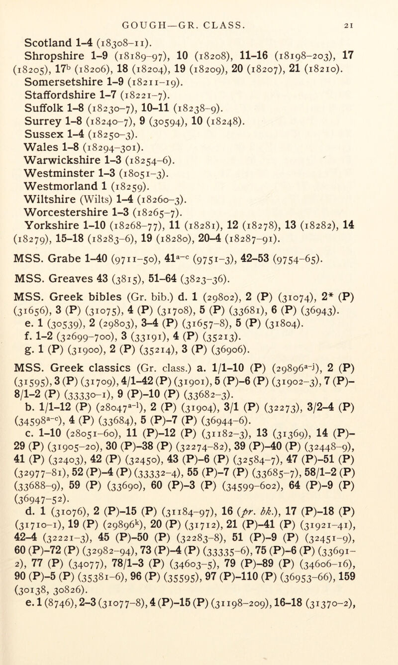 Scotland 1-4 (18308-11). Shropshire 1-9 (18189-97), 10 (18208), 11-16 (18198-203), 17 (18205), l?'^ (18206), 18 (18204), 19 (18209), 20 (18207), 21 (18210). Somersetshire 1-9 (18211-19). Staffordshire 1-7 (18221-7). Suffolk 1-8 (18230-7), 10-11 (18238-9). Surrey 1-8 (18240-7), 9 (30594), 10 (18248). Sussex 1-4 (18250-3). Wales 1-8 (18294-301). Warwickshire 1-3 (18254-6). Westminster 1-3 (18051-3). Westmorland 1 (18259). Wiltshire (Wilts) 1-4 (18260-3). Worcestershire 1-3 (18265-7). Yorkshire 1-10 (18268-77), 11 (18281), 12 (18278), 13 (18282), 14 (18279), 15-18 (18283-6), 19 (18280), 20-4 (18287-91). MSS. Grabe 1-40 (9711-50), 41^“<^ (9751-3)) 42-53 (9754-65). MSS. Greaves 43 (3815), 51-64 (3823-36). MSS. Greek bibles (Gr. bib.) d. 1 (29802), 2 (P) (31074), 2* (P) (31656), 3 (P) (31075), 4 (P) (31708), 5 (P) (33681), 6 (P) (36943). e. 1 (30539)) 2 (29803), 3-4 (P) (31657-8), 5 (P) (31804). f. 1-2 (32699-700), 3 (33191), 4 (P) (35213). g- 1 (P) (31900), 2 (P) (35214)) 3 (P) (36906). MSS. Greek classics (Gr. class.) a. 1/1-10 (P) (29896^^), 2 (P) (31595)) 3 (P) (31709)) 4/1-42 (P) (31901), 5 (P)-6 (P) (31902-3^ 7 (P)- 8/1-2 (P) (33330-1)) 9 (P)-IO (P) (33682-3). b. 1/1-12 (P) (28047^-!), 2 (P) (31904), 3/1 (P) (32273), 3/2-4 (P) (34598^^=), 4 (P) (33684), 5 (P)-7 (P) (36944-6). c. 1-10 (28051-60), 11 (P)-12 (P) (31182-3), 13 (31369), 14 (P)- 29 (P) (31905-20), 30 (P)-38 (P) (32274-82), 39 (P)-40 (P) (32448-9), 41 (P) (32403), 42 (P) (32450), 43 (P)-6 (P) (32584-7)) 47 (P)-51 (P) (32977-81)) 52 (P)-4 (P) (33332-4)) 55 (P)-7 (P) (33685-7), 58/1-2 (P) (33688-9), 59 (P) (33690), 60 (P)-3 (P) (34599-602), 64 (P)-9 (P) (36947-52). d. 1 (31076), 2 (P)-15 (P) (31184-97), 16 {pr. bk.), 17 (P)-18 (P) (31710-1), 19 (P) (29896^), 20 (P) (31712), 21 (P)-41 (P) (31921-41), 42-4 (32221-3), 45 (P)-50 (P) (32283-8), 51 (P)-9 (P) (32451-9X 60 (P)-72 (P) (32982-94), 73 (P)-4 (P) (33335-6), 75 (P)-6 (P) (33691- 2), 77 (P) (34077), 78/1-3 (P) (34603-5), 79 (P)-89 (P) (34606-16), 90 (P)-5 (P) (35381-6), 96 (P) (35595), 97 (P)-llO (P) (36953-66), 159 (30138, 30826). e. 1 (8746), 2-3 (31077-8), 4 (P)-15 (P) (31198-209), 16-18 (31370-2),