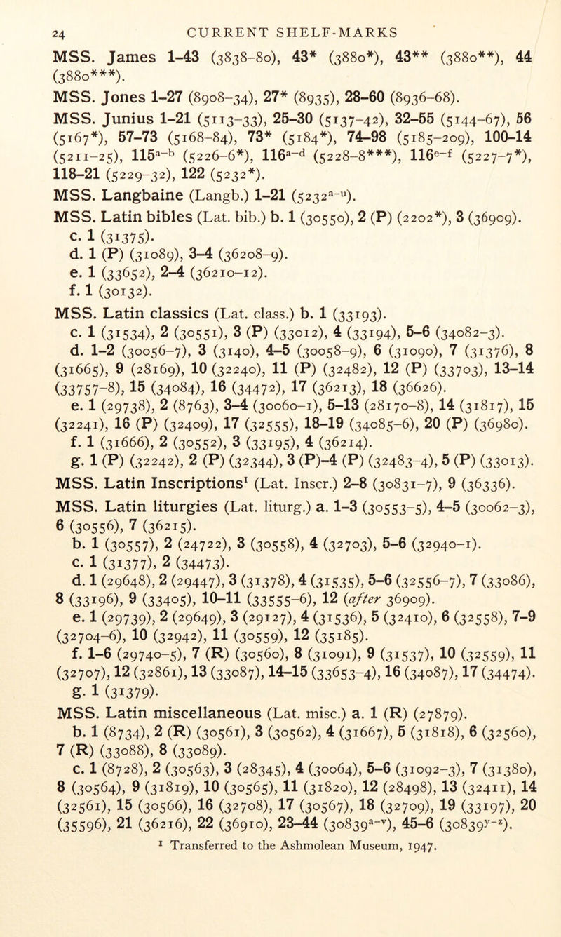 MSS. James 1-43 (3838-80), 43* (3880*), 43** (3880**), 44 (3880***). MSS. Jones 1-27 (8908-34), 27* (8935), 28-60 (8936-68). MSS. Junius 1-21 (5113-33), 25-30 (5137-42), 32-55 (5144-67), 56 (5x67»), 57-73 (5168-84), 73* (5184*), 7^8 lOoLu (5211-25), 115^“'^ (5226-6*), 116®“^ (5228-8***), 116®~f (5227-7*), 118-21 (5229-32), 122 (5232*). MSS. Langbaine (Langb.) 1-21 (5232^^). MSS. Latin bibles (Lat. bib.) b. 1 (30550), 2 (P) (2202*), 3 (36909). C-1 (31375)- d. 1 (P) (31089), 3-4 (36208-9). e. 1 (33652), 2-4 (36210-12). f. 1 (30132). MSS. Latin classics (Lat. class.) b. 1 (33193). c. 1 (31534), 2 (30551)7 3 (P) (33012), 4 (33194), 5-6 (34082-3). d. 1-2 (30056-7), 3 (3140), 4-5 (30058-9), 6 (31090), 7 (31376), 8 (31665), 9 (28169), 10 (32240), 11 (P) (32482), 12 (P) (33703), 13-14 (33757-8), 15 (34084), 16 (34472), 17 (36213), 18 (36626). e. 1 (29738), 2 (8763), 3-4 (30060-1), 5-13 (28170-8), 14 (31817), 15 (32241), 16 (P) (32409), 17 (32555)7 18-19 (34085-6), 20 (P) (36980). f. 1 (31666), 2 (30552), 3 (33195), 4 (36214). g. 1 (P) (32242), 2 (P) (32344)7 3 (P)-4 (P) (32483-4)7 5 (P) (33013). MSS. Latin Inscriptions* (Lat. Inscr.) 2-8 (30831-7), 9 (36336). MSS. Latin liturgies (Lat. liturg.) a. 1-3 (30553-5), 4-5 (30062-3), 6 (30556), 7 (36215). b. 1 (30557)7 2 (24722), 3 (30558), 4 (32703), 5-6 (32940-1). c. 1 (31377)7 2 (34473). d. 1 (29648), 2 (29447), 3 (31378), 4 (31535)7 5-6 (32556-7)7 7 (33086), 8 (33196), 9 (33405), 10-11 (33555-6), 12 {after 36909). e. 1 (29739), 2 (29649), 3 (29127), 4 (31536), 5 (32410), 6 (32558), 7-9 (32704-6), 10 (32942), 11 (30559)7 12 (35185). f. 1-6 (29740-5), 7 (R) (30560), 8 (31091), 9 (31537)7 10 (32559)7 11 (32707)712 (32861), 13 (33087), 14-15 (33653-4)716 (34087), 17 (34474). g. 1 (31379). MSS. Latin miscellaneous (Lat. misc.) a. 1 (R) (27879). b. 1 (8734), 2 (R) (30561), 3 (30562), 4 (31667), 5 (31818), 6 (32560), 7 (R) (33088), 8 (33089). c. 1 (8728), 2 (30563), 3 (28345), 4 (30064), 5-6 (31092-3), 7 (31380), 8 (30564)7 9 (31819), 10 (30565), 11 (31820), 12 (28498), 13 (32411), 14 (32561), 15 (30566), 16 (32708), 17 (30567), 18 (32709), 19 (33197)7 20 (35596), 21 (36216), 22 (36910), 23-44 (3o839«-^X 45-6 (308397-).