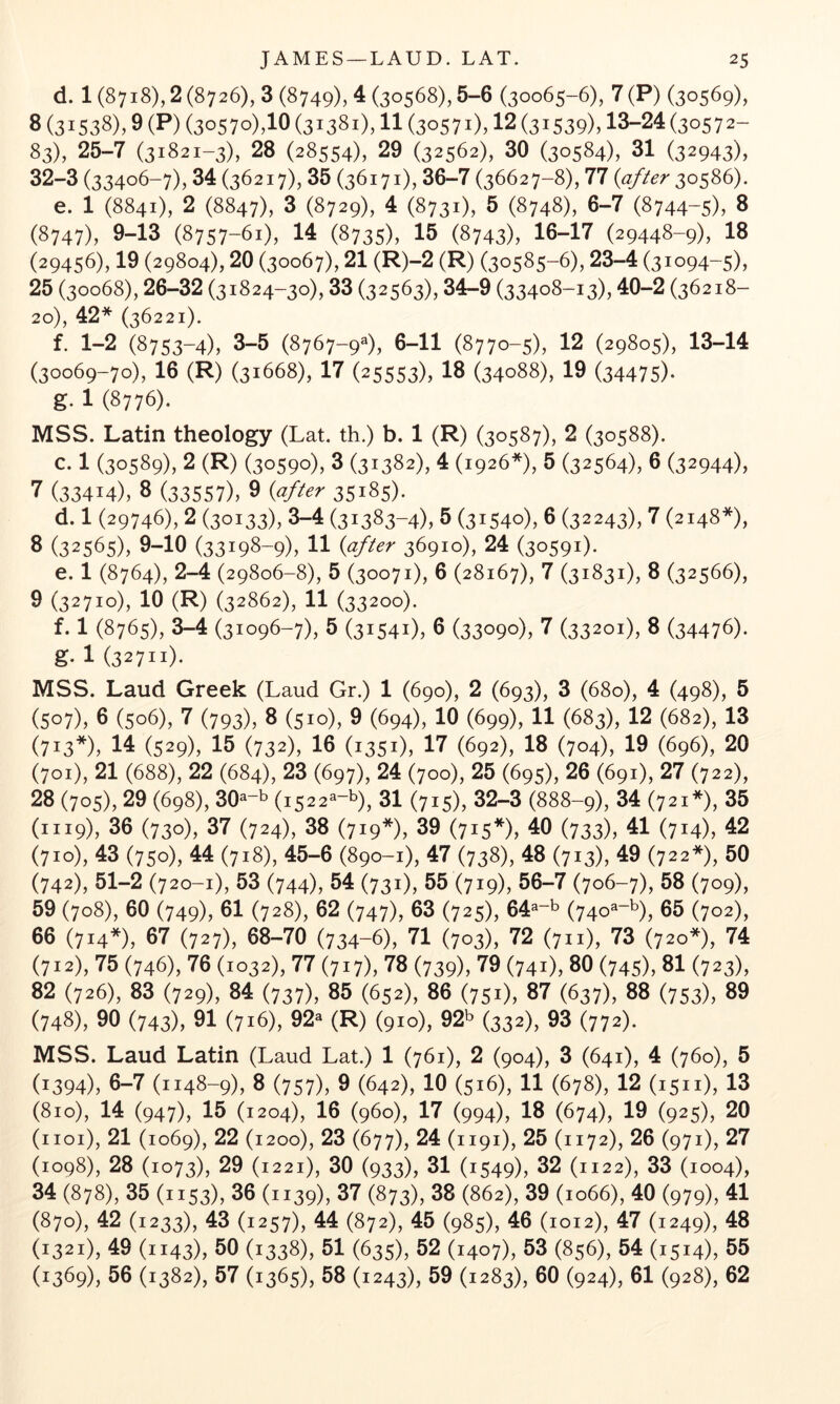 d. 1 (8718), 2 (8726), 3 (8749), 4 (30568), 5-6 (30065-6), 7(P) (30569), 8 (31538), 9 (P) (3o57o),10 (31381), 11 (30571), 12 (31539), 13-24 (30572- 83), 25-7 (31821-3), 28 (28554), 29 (32562), 30 (30584), 31 (32943), 32-3 (33406-7), 34 (36217), 35 (36171), 36-7 (36627-8), 77 {after 30586). e. 1 (8841), 2 (8847), 3 (8729), 4 (8731), 5 (8748), 6-7 (8744-5), 8 (8747), 9-13 (8757-61), 14 (8735), 15 (8743), 16-17 (29448-9), 18 (29456), 19 (29804), 20 (30067), 21 (R)-2 (R) (30585-6), 23-4 (31094-5), 25 (30068), 26-32 (31824-30), 33 (32563), 34-9 (33408-13), 40-2 (36218- 20), 42* (36221). f. 1-2 (8753-4), 3-5 (8767-9^), 6-11 (8770-5), 12 (29805), 13-14 (30069-70), 16 (R) (31668), 17 (25553), 19 (34088), 19 (34475)- g. 1 (8776). MSS. Latin theology (Lat. th.) b. 1 (R) (30587), 2 (30588). c. 1 (30589), 2 (R) (30590), 3 (31382), 4 (1926*), 5 (32564), 6 (32944), 7 (33414), 8 (33557), 9 {after 35185). d. 1 (29746), 2 (30133), 3-4 (31383-4), 5 (31540), 6 (32243), 7 (2148*), 8 (32565), 9-10 (33198-9), 11 {after 36910), 24 (30591). e. 1 (8764), 2-4 (29806-8), 5 (30071), 6 (28167), 7 (31831), 8 (32566), 9 (32710), 10 (R) (32862), 11 (33200). f. 1 (8765), 3-4 (31096-7), 5 (31541), 6 (33090), 7 (33201), 8 (34476). g. 1 (32711). MSS. Laud Greek (Laud Gr.) 1 (690), 2 (693), 3 (680), 4 (498), 5 (507), 6 (506), 7 (793), 8 (510), 9 (694), 10 (699), 11 (683), 12 (682), 13 (713*), 14 (529), 15 (732X 16 (1351), 17 (692), 18 (704), 19 (696), 20 (701), 21 (688), 22 (684), 23 (697), 24 (700), 25 (695), 26 (691), 27 (722), 28 (705), 29 (698), 30^-b (1522^-b), 31 (715), 32-3 (888-9), 34 (721*), 35 (1119), 36 (730), 37 (724), 38 (719*), 39 (715*), 40 (733), 41 (714X 42 (710), 43 (750), 44 (718), 45-6 (890-1), 47 (738), 48 (713), 49 (722*), 50 (742), 51-2 (720-1), 53 (744), 54 (731), 55 (719), 56-7 (706-7), 58 (709), 59 (708), 60 (749), 61 (728), 62 (747), 63 (725), 64^-^ (740^-^), 65 (702), 66 (714*), 67 (727), 68-70 (734-6), 71 (703), 72 (711), 73 (720*^ 74 (712), 75 (746), 76 (1032), 77 (717), 78 (739), 79 (741), 80 (745), 81 (723), 82 (726), 83 (729), 84 (737), 85 (652), 86 (751), 87 (637), 88 (753), 89 (748X 90 (743X 91 (716), 92« (R) (910), 92b (332), 93 (772). MSS. Laud Latin (Laud Lat.) 1 (761), 2 (904), 3 (641), 4 (760), 5 (1394), 6-7 (1148-9), 8 (757), 9 (642), 10 (516), 11 (678), 12 (1511), 13 (810), 14 (947), 15 (1204), 16 (960), 17 (994), 18 (674), 19 (925), 20 (iioi), 21 (1069), 22 (1200), 23 (677), 24 (1191), 25 (1172), 26 (971), 27 (1098), 28 (1073), 29 (1221), 30 (933), 31 (1549), 32 (1122), 33 (1004), 34 (878), 35 (1153), 36 (1139), 37 (873), 38 (862^ 39 (1066), 40 (979), 41 (870), 42 (1233), 43 (1257), 44 (872), 45 (985), 46 (1012), 47 (1249), 48 (1321), 49 (1143), 60 (1338), 51 (635), 52 (1407), 53 (856), 54 (1514), 65 (1369), 56 (1382), 57 (1365), 58 (1243), 69 (1283), 60 (924), 61 (928), 62