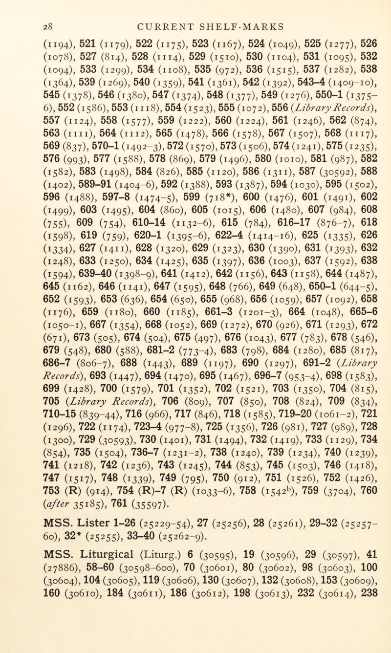 (1194), 521 (1179), 522 (1175), 523 (1167), 524 (1049), ^25 (1277), 526 (1078), 527 (814), 528 (1114), 529 (1510), 530 (1104), 531 (1095), 532 (1094), 533 (1299), 534 (1108), 535 (972), 536 (1515), 537 (1282), 538 (1364), 539 (1269), 540 (1359), 541 (1361), 542 (1392), 543-4 (1409-10), 545 (1378), 546 (1380), 547 (1374), 548 (1377), 549 (1276), 550-1 (1375- 6), 552 (1586), 553 (i 118), 554 (1523), 555 (1072), 556 {Library Records)^ 557 (1124), 558 (1577), 559 (1222), 560 (1224), 561 (1246), 562 (874), 563 (mi), 564 (1112), 565 (1478), 566 (1578), 567 (1507), 568 (1117), 569 (837), 570-1 (1492-3), 572 (1570), 573 (1506), 574 (1241), 575 (1235), 576 (993), 577 (1588), 578 (869), 579 (1496), 580 (1010), 581 (987), 582 (1582), 583 (1498), 584 (826), 585 (1120), 586 (1311), 587 (30592), 588 (1402), 589-91 (1404-6), 592 (1388), 593 (1387), 594 (1030), 595 (1502), 596 (1488), 597-8 (1474-5), 599 (718*), 600 (1476), 601 (1491), 602 (1499), 603 (1495), 604 (860), 605 (1015), 606 (1480), 607 (984), 608 (755), 609 (754), 610-14 (1132-6), 615 (784), 616-17 (876-7), 618 (1598), 619 (759), 620-1 (1395-6), 622-4 (1414-16), 625 (1335), 626 (1334), 627 (1411), 628 (1320), 629 (1323), 630 (1390), 631 (1393), 632 (1248), 633 (1250), 634 (1425), 635 (1397), 636 (1003), 637 (1592), 638 (1594), 639-40 (1398-9), 641 (1412), 642 (1156), 643 (1158), 644 (1487), 645 (1162), 646 (1141), 647 (1595), 648 (766), 649 (648), 650-1 (644-5), 652 (1593), 653 (636), 654 (650), 655 (968), 656 (1059), 657 (1092), 658 (1176), 659 (1180), 660 (1185), 661-3 (1201-3), 664 (1048), 665-6 (1050-1), 667 (1354), 668 (1052), 669 (1272), 670 (926), 671 (1293), 672 (671), 673 (505), 674 (504), 675 (497), 676 (1043), 677 (783), 678 (546), 679 (548), 680 (588), 681-2 (773-4), 683 (798), 684 (1280), 685 (817), 686-7 (806-7), 688 (1443), 689 (1197), 690 (1297), 691-2 {Library Records), 693 (1447), 694 (1470), 695 (1467), 696-7 (953-4), 698 (1583), 699 (1428), 700 (1579), 701 (1352), 702 (1521), 703 (1350), 704 (815), 705 {Library Records), 706 (809), 707 (850), 708 (824), 709 (834), 710-15 (839-44), 716 (966), 717 (846), 718 (1585), 719-20 (1061-2), 721 (1296), 722 (1174), 723-4 (977-8), 725 (1356), 726 (981), 727 (989), 728 (1300), 729 (30593), 730 (1401), 731 (1494), 732 (1419), 733 (1129), 734 (854), 735 (1504), 736-7 (1231-2), 738 (1240), 739 (1234), 740 (1239), 741 (1218), 742 (1236), 743 (1245), 744 (853), 745 (1503), 746 (1418), 747 (1517), 748 (1339), 749 (795), 750 (912), 751 (1526), 752 (1426), 753 (R) (914), 754 (R)-7 (R) (1033-6), 758 (1542^), 759 (3704), 760 {after 35185), 761 (35597)- MSS. Lister 1-26 (25229-54), 27 (25256), 28 (25261), 29-32 (25257- 60), 32* (25255), 33-40 (25262-9). MSS. Liturgical (Liturg.) 6 (30595), 19 (30596), 29 (30597), 41 (27886), 58-60 (30598-600), 70 (30601), 80 (30602), 98 (30603), 100 (30604), 104 (30605), 119 (30606), 130 (30607), 132 (30608), 153 (30609), 160 (30610), 184 (30611), 186 (30612), 198 (30613), 232 (30614), 238
