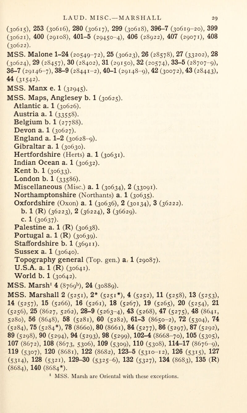 (30615), 253 (30616), 280 (30617), 299 (30618), 396-7 (30619-20), 399 (30621), 400 (29108), 401-5 (29450-4), 406 (28922), 407 (29071), 408 (30622). MSS. Malone 1-24 (20549-72), 25 (30623), 26 (28578), 27 (33202), 28 (30624), 29 (28457), (28402), 31 (29150), 32 (20574), 33-5 (28707-9), 36-7 (29146-7), 38-9 (28441-2), 40-1 (29148-9), 42 (30072), 43 (28443), 44 (31542). MSS. Manx e. 1 (32945). MSS. Maps, Anglesey b. 1 (30625). Atlantic a. 1 (30626). Austria a. 1 (33558). Belgium b. 1 (27788). Devon a. 1 (30627). England a. 1-2 (30628-9). Gibraltar a. 1 (30630). Hertfordshire (Herts) a. 1 (30631). Indian Ocean a. 1 (30632). Kent b. 1 (30633). London b. 1 (33586). Miscellaneous (Misc.) a. 1 (30634), 2 (33091). Northamptonshire (Northants) a. 1 (30635). Oxfordshire (Oxon) a. 1 (30636), 2 (30134), 3 (36222). b. 1 (R) (36223), 2 (36224), 3 (36629). c. 1 (30637). Palestine a. 1 (R) (30638). Portugal a. 1 (R) (30639). Staffordshire b. 1 (36911). Sussex a. 1 (30640). Topography general (Top. gen.) a.-1 (29087). U.S.A. a. 1 (R) (30641). World b. 1 (30642). MSS. Marsh^ 4 (8769^), 24 (30889). MSS. Marshall 2 (5251), 2* (5251*), 4 (5252), 11 (5258), 13 (5253), 14 (5257), 15 (5266), 16 (5261), 18 (5267), 19 (5265), 20 (5254), 21 (5256), 25 (8627, 5262), 28-9 (5263-4), 43 (5268), 47 (5275), 48 (8641, 5280), 56 (8648), 58 (5281), 60 (5282), 61-3 (8650-2), 72 (5304), 74 (5284), 75 (5284*), 78 (8660), 80 (8661), 84 (5277), 86 (5297), 87 (5292), 89 (5298), 90 (5294), 94 (5293), 98 (5299), 102-4 (8668-70), 105 (5305), 107 (8672), 108 (8673, 5306), 109 (5309), 110 (5308), 114—17 (8676-9), 119 (5307), 120 (8681), 122 (8682), 123-5 (5310-12), 126 (5315), 127 (5314), 128 (5321), 129-30 (5325-6), 132 (5327), 134 (8683), 135 (R) (8684), 140 (8684*).