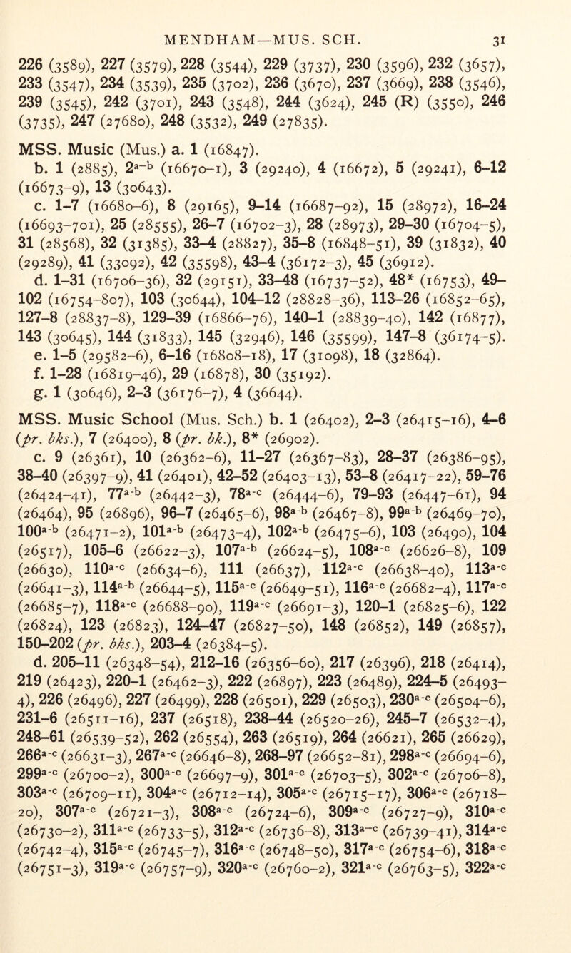 226 (3589), 227 (3579), 228 (3544), 229 (3737), 230 (3596), 232 (3657), 233 (3547), 234 (3539), 235 (3702), 236 (3670), 237 (3669), 238 (3546), 239 (3545), 242 (3701), 243 (3548), 244 (3624), 245 (R) (3550), 246 (3735), 247 (27680), 248 (3532), 249 (27835). MSS. Music (Mus.) a. 1 (16847). b. 1 (2885), 2^“^ (16670-1), 3 (29240), 4 (16672), 5 (29241), 6-12 (16673-9), 13 (30643). c. 1-7 (16680-6), 8 (29165), 9-14 (16687-92), 15 (28972), 16-24 (16693-701), 25 (28555), 26-7 (16702-3), 28 (28973), 29-30 (16704-5), 31 (28568), 32 (31385), 33-4 (28827), 35-8 (16848-51), 39 (31832), 40 (29289), 41 (33092), 42 (35598), 43-4 (36172-3), 45 (36912). d. 1-31 (16706-36), 32 (29151), 33-48 (16737-52), 48* (16753), 49- 102 (16754-807), 103 (30644), 104-12 (28828-36), 113—26 (16852-65), 127-8 (28837-8), 129-39 (16866-76), 140-1 (28839-40), 142 (16877), 143 (30645), 144 (31833), 145 (32946), 146 (35599), 147-8 (36174-5). e. 1-5 (29582-6), 6-16 (16808-18), 17 (31098), 18 (32864). f. 1-28 (16819-46), 29 (16878), 30 (35192). g. 1 (30646), 2-3 (36176-7), 4 (36644). MSS. Music School (Mus. Sch.) b. 1 (26402), 2-3 (26415-16), 4-6 {pr. dks.), 7 (26400), 8 {pr. bk^y 8* (26902). c. 9 (26361), 10 (26362-6), 11-27 (26367-83), 28-37 (26386-95), 38-40 (26397-9), 41 (26401), 42-52 (26403-13), 53-8 (26417-22), 59-76 (26424-41), 77^*’^ (26442-3), 78^'^= (26444-6), 79-93 (26447-61), 94 (26464), 95 (26896), 96-7 (26465-6), 98^'^ (26467-8), 99^'^ (26469-70), lOO^-b (26471-2), 101®'^ (26473-4), 102^’^ (26475-6), 103 (26490), 104 (26517), 105-6 (26622-3), 107^'^ (26624-5), lOO*'*^ (26626-8), 109 (26630), llO^'*^ (26634-6), 111 (26637), 112^'*^ (26638-40), 113®'® (26641-3), 114®’^ (26644-5), 115®'*^ (26649-51), 116^'® (26682-4), 117^'® (26685-7), (26688-90), 119^-^= (26691-3), 120-1 (26825-6), 122 (26824), 123 (26823), 124-47 (26827-50), 148 (26852), 149 (26857), 150-202 {pr. bks.), 203-4 (26384-5). d. 205-11 (26348-54), 212-16 (26356-60), 217 (26396), 218 (26414), 219 (26423), 220-1 (26462-3), 222 (26897), 223 (26489), 224-5 (26493- 4), 226 (26496), 227 (26499), 228 (26501), 229 (26503), 230^''^ (26504-6), 231-6 (26511-16), 237 (26518), 238-44 (26520-26), 245-7 (26532-4), 248-61 (26539-52), 262 (26554), 263 (26519), 264 (26621), 265 (26629), 266®(26631-3), 267®**= (26646-8), 268-97 (26652-81), 298®**= (26694-6), 299®**= (26700-2), 300®**= (26697-9), 301®**= (26703-5), 302®**= (26706-8), 303®**= (26709-11), 304®**= (26712-14), 305®**= (26715-17), 306®**= (26718— 20), 307®**= (26721-3), 308®'*= (26724-6), 309®**= (26727-9), 310®**= (26730-2), 311®'*= (26733-5), 312®**= (26736-8), 313®“*= (26739-41), 314®**= (26742-4), 315®**= (26745-7), 316®**= (26748-50), 317®**= (26754-6), 318®**= (26751-3), 319®**= (26757-9), 320®**= (26760-2), 321®**= (26763-5), 322®**=