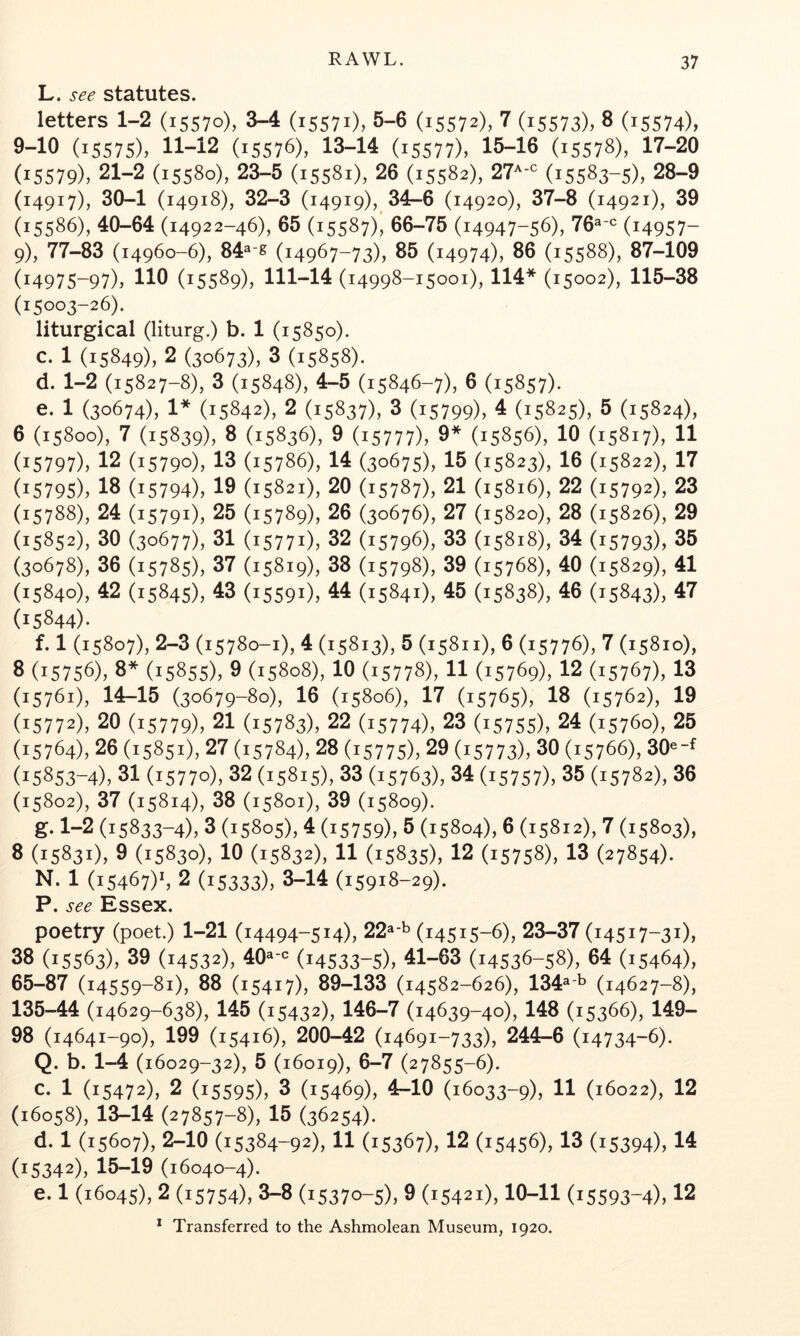 L. see statutes. letters 1-2 (15570), 3-4 (15571), 5-6 (15572), 7 (15573), 8 (i5574), 9-10 (15575), 11-12 (15576), 13-14 (15577), 15-16 (15578), 17-20 (15579), 21-2 (15580), 23-5 (15581), 26 (15582), 21^-^ (15583-5), 28-9 (14917), 30-1 (14918), 32-3 (14919), 34-6 (14920), 37-8 (14921), 39 (15586), 40-64 (14922-46), 65 (15587), 66-75 (14947-56), 76^-^= (i4957- 9), 77-83 (14960-6), 84^-g (14967-73), 85 (14974), 86 (15588), 87-109 (14975-97), 110 (15589), 111-14 (14998-15001), 114* (15002), 115-38 (15003-26). liturgical (liturg.) b. 1 (15850). c. 1 (15849), 2 (30673), 3 (15858). d. 1-2 (15827-8), 3 (15848), 4-5 (15846-7), 6 (15857). e. 1 (30674), 1* (15842), 2 (15837), 3 (15799), 4 (15825), 5 (15824), 6 (15800), 7 (15839), 8 (15836), 9 (15777), 9* (15856X 10 (15817), 11 (15797), 12 (15790), 13 (15786), 14 (30675), 15 (15823), 16 (15822), 17 (15795), 18 (15794), 19 (15821), 20 (15787), 21 (15816), 22 (15792), 23 (15788), 24 (15791), 25 (15789), 26 (30676), 27 (15820), 28 (15826), 29 (15852), 30 (30677), 31 (15771), 32 (15796), 33 (15818), 34 (15793), 35 (30678), 36 (15785), 37 (15819), 38 (15798), 39 (15768), 40 (15829), 41 (15840), 42 (15845), 43 (15591), 44 (15841), 45 (15838), 46 (15843), 47 (15844)- f. 1 (15807), 2-3 (15780-1), 4 (15813), 5 (15811), 6 (15776), 7 (15810), 3 (15756), 8* (15855), 9 (15808), 10 (15778), 11 (15769), 12 (15767), 13 (15761), 14-15 (30679-80), 16 (15806), 17 (15765), 18 (15762), 19 (15772), 20 (15779), 21 (15783), 22 (15774), 23 (15755), 24 (15760), 25 (15764), 26 (15851), 27 (15784), 28 (15775), 29 (15773), 30 (15766), 30^-^ (15853-4), 31 (15770), 32 (15815), 33 (15763), 34 (15757), 35 (15782), 36 (15802), 37 (15814), 38 (15801), 39 (15809). g. 1-2 (15833-4), 3 (15805), 4 (15759), 5 (15804), 6 (15812), 7 (15803), 8 (15831), 9 (15830), 10 (15832), 11 (15835), 12 (15758), 13 (27854). N. 1 (15467)', 2 (15333), 3-14 (15918-29). P. see Essex. poetry (poet.) 1-21 (14494-514), 22^-^ (14515-6), 23-37 (14517-31), 38 (15563), 39 (14532), 40^-'^ (14533-5), 41-63 (14536-58), 64 (15464), 65-87 (14559-81), 88 (15417), 89-133 (14582-626), 134^'^ (14627-8), 135-44 (14629-638), 145 (15432), 146-7 (14639-40), 148 (15366), 149- 98 (14641-90X 199 (15416), 200-42 (14691-733), 244-6 (14734-6). Q. b. 1-4 (16029-32), 5 (16019), 8“7 (27855-6). c. 1 (15472), 2 (15595), 3 (15469), 4-10 (16033-9), 11 (16022), 12 (16058), 13-14 (27857-8), 15 (36254). d. 1 (15607), 2-10 (15384-92), 11 (15367), 12 (15456), 13 (15394), 14 (15342), 15-19 (16040-4). e. 1 (16045), 2 (15754), 3-8 (15370-5), 9 (15421), 10-11 (15593-4), 12