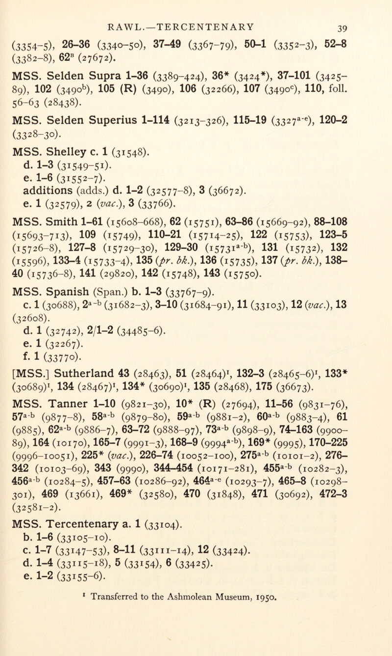 R AWL.—TERCENTENARY (3354-5), 26-36 (3340-50), 37-49 (3367-79), 50-1 (3352-3), 52-8 (3382-8), 62® (27672). MSS. Selden Supra 1-36 (3389-424), 36* (3424*), 37-101 (3425- 89), 102 (3490^), 105 (R) (3490), 106 (32266), 107 (3490*), HO, foil. 56-63 (28438). MSS. Selden Superius 1-114 (3213-326), 115-19 (3327^-^), 120-2 (3328-30). MSS. Shelley c. 1 (31548). d- 1-3 (31549-51)* e. 1-6 (31552-7)* additions (adds.) d. 1-2 (32577-8), 3 (36672). e. 1 (32579), 2 {vac:), 3 (33766). MSS. Smith 1-61 (15608-668), 62 (15751), 63-86 (15669-92), 88-108 (15693-713), 159 (15749), 110-21 (15714-25), 122 (15753), 123-5 (15726-8), 127-8 (15729-30), 129-30 (15731^'^), 131 (15732), 132 (15596), 133-4 (15733-4), 135 {pr. bk.), 136 (15735), 137 {pr. bk.), 138- 40 (15736-8), 141 (29820), 142 (15748), 143 (15750). MSS. Spanish (Span.) b. 1-3 (33767-9). c. 1 (30688), 2^-b (31682-3), 3-10 (31684-91), 11 (33103), 12 {vac.), 13 (32608). d. 1 (32742), 2/1-2 (34485-6). e. 1 (32267). 1 (33770). [MSS.] Sutherland 43 (28463), 51 (28464)*, 132-3 (28465-6)*, 133* (30689)*, 134 (28467)*, 134* (30690)*, 135 (28468), 175 (36673). MSS. Tanner 1-10 (9821-30), 10* (R) (27694), 11-56 (9831-76), 57®'^ (9877-8), 58^'^ (9879-80), 59^'^ (9881-2), 60^'^ (9883-4), 61 (9885), 62^*^ (9886-7), 63-72 (9888-97), 73^'^ (9898-9), 74-163 (9900- 89), 164 (10170), 165-7 (9991-3), 168-9 (9994^-^), 169* (9995), 170-225 (9996-10051), 225* {vac.), 226-74 (10052-100), 275^*^ (10101-2), 276- 342 (10103-69), 343 (9990), 344-454 (10171-281), 455®’^ (10282-3), 456^'^ (10284-5), 457-63 (10286-92), 464®'^ (10293-7), 465-8 (10298- 301), 469 (13661), 469* (32580), 470 (31848), 471 (30692), 472-3 (32581-2). MSS. Tercentenary a. 1 (33104). b. 1-6 (33105-10). c. 1-7 (33147-53), 8-11 (33111-14), 12 (33424). d. 1-4 (33115-18), 5 (33154), 6 (33425)* e. 1-2 (33155-6).