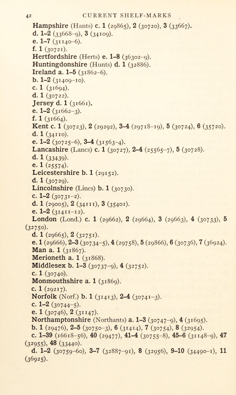 Hampshire (Hants) c. 1 (29865), 2 (30720), 3 (33667). d. 1-2 (33668-9), 3 (34109). e. 1-7 (31140-6). f. 1 (30721). Hertfordshire (Herts) e. 1-8 (36302-9). Huntingdonshire (Hunts) d. 1 (32886). Ireland a. 1-5 (31862-6). b. 1-2 (31409-10). c. 1 (31694). d. 1 (30722). Jersey d. 1 (31661). e. 1-2 (31662-3). f. 1 (31664). Kent c. 1 (30723), 2 (29292), 3-4 (29718-19), 5 (30724), 6 (35720). d. 1 (34110). e. 1-2 (30725-6), 3-4 (31563-4). Lancashire (Lancs) c. 1 (30727), 2-4 (25565-7), 5 (30728). d. 1 (33439)* e. 1 (25574). Leicestershire b. 1 (29152). d. 1 (30729). Lincolnshire (Lines) b. 1 (30730). c. 1-2 (30731-2). d. 1 (29005), 2 (34111), 3 (35401). e. 1-2 (3141 i-i2). London (Lond.) c. 1 (29662), 2 (29664), 3 (29663), 4 (30733), 5 (32750). d. 1 (29665), 2 (32751)* e. 1 (29666), 2-3 (30734-5), 4 (29758), 5 (29866), 6 (30736), 7 (36924). Man a. 1 (31867). Merioneth a. 1 (31868). Middlesex b. 1-3 (30737-9), 4 (32752). c. 1 (30740). Monmouthshire a. 1 (31869). c. 1 (29217). Norfolk (Norf.) b. 1 (31413), 2-4 (30741-3). c. 1-2 (30744-5). e. 1 (30746), 2 (31147)* Northamptonshire (Northants) a. 1-3 (30747-9), 4 (31695). b. 1 (29476), 2-5 (30750-3), 6 (31414), 7 (30754), 8 (32954). c. 1-39 (16618-56), 40 (29477), 41-4 (30755-8), 45-6 (31148-9), 47 (32955), 48 (33440). d. 1-2 (30759-60), 3-7 (32887-91), 8 (32956), 9-10 (34490-1), 11 (36925)*
