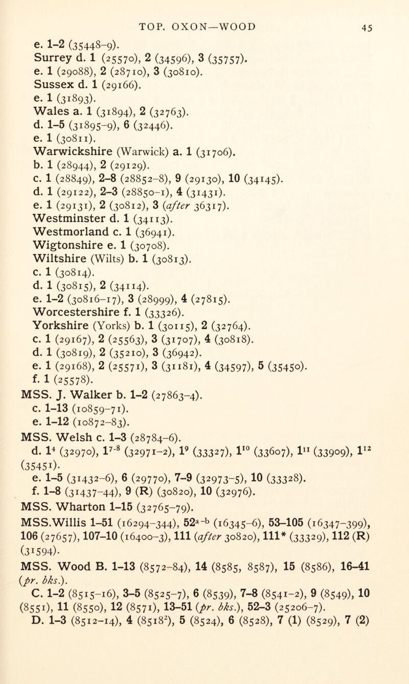 e. 1-2 (35448-9)* Surrey d. 1 (25570), 2 (34596), 3 (35757)* e. 1 (29088), 2 (28710), 3 (30810). Sussex d. 1 (29166). e. 1 (31893). Wales a. 1 (31894), 2 (32763). d. 1-5 (31895-9), 6 (32446). e. 1 (30811). Warwickshire (Warwick) a. 1 (31706). b. 1 (28944), 2 (29129). c. 1 (28849), 2-8 (28852-8), 9 (29130), 10 (34145)* d. 1 (29122), 2-3 (28850-1), 4 (31431)* e. 1 (29131), 2 (30812), 3 {after 36317). Westminster d. 1 (34113). Westmorland c. 1 (36941). Wigtonshire e. 1 (30708). Wiltshire (Wilts) b. 1 (30813). c. 1 (30814). d. 1 (30815), 2 (34114)* e. 1-2 (30816-17), 3 (28999), 4 (27815). Worcestershire f. 1 (33326). Yorkshire (Yorks) b. 1 (30115), 2 (32764). c. 1 (29167), 2 (25563), 3 (31707), 4 (30818). d. 1 (30819), 2 (35210), 3 (36942). e. 1 (29168), 2 (25571), 3 (31181), 4 (34597), 5 (35450)* f. 1 (25578). MSS. J. Walker b. 1-2 (27863-4). c. 1-13 (10859-71). e. 1-12 (10872-83). MSS. Welsh c. 1-3 (28784-6). d. 1+ (32970), (32971-2), V (33327), 1**^ (33607), 1” (33909), (35451)* e. 1-5 (31432-6), 6 (29770), 7-9 (32973-5), 10 (33328). f. 1-8 (31437-44), 9 (R) (30820), 10 (32976). MSS. Wharton 1-15 (32765-79). MSS.Willis 1-51 (16294-344), 52^“^ (16345-6), 53-105 (16347-399), 106 (27657), 107-10 (16400-3), 111 {after 30820), 111* (33329), 112 (R) (31594)* MSS. Wood B. 1-13 (8572-84), 14 (8585, 8587), 15 (8586), 16-41 {pr. bks). C. 1-2 (8515-16), 3-5 (8525-7), 6 (8539), 7-8 (8541-2), 9 (8549), 10 (8551), 11 (8550), 12 (8571), 13-51 {pr. bks^, 52-3 (25206-7). D. 1-3 (8512-14). 4 (8518^), 5 (8524), 6 (8528), 7 (1) (8529), 7 (2)