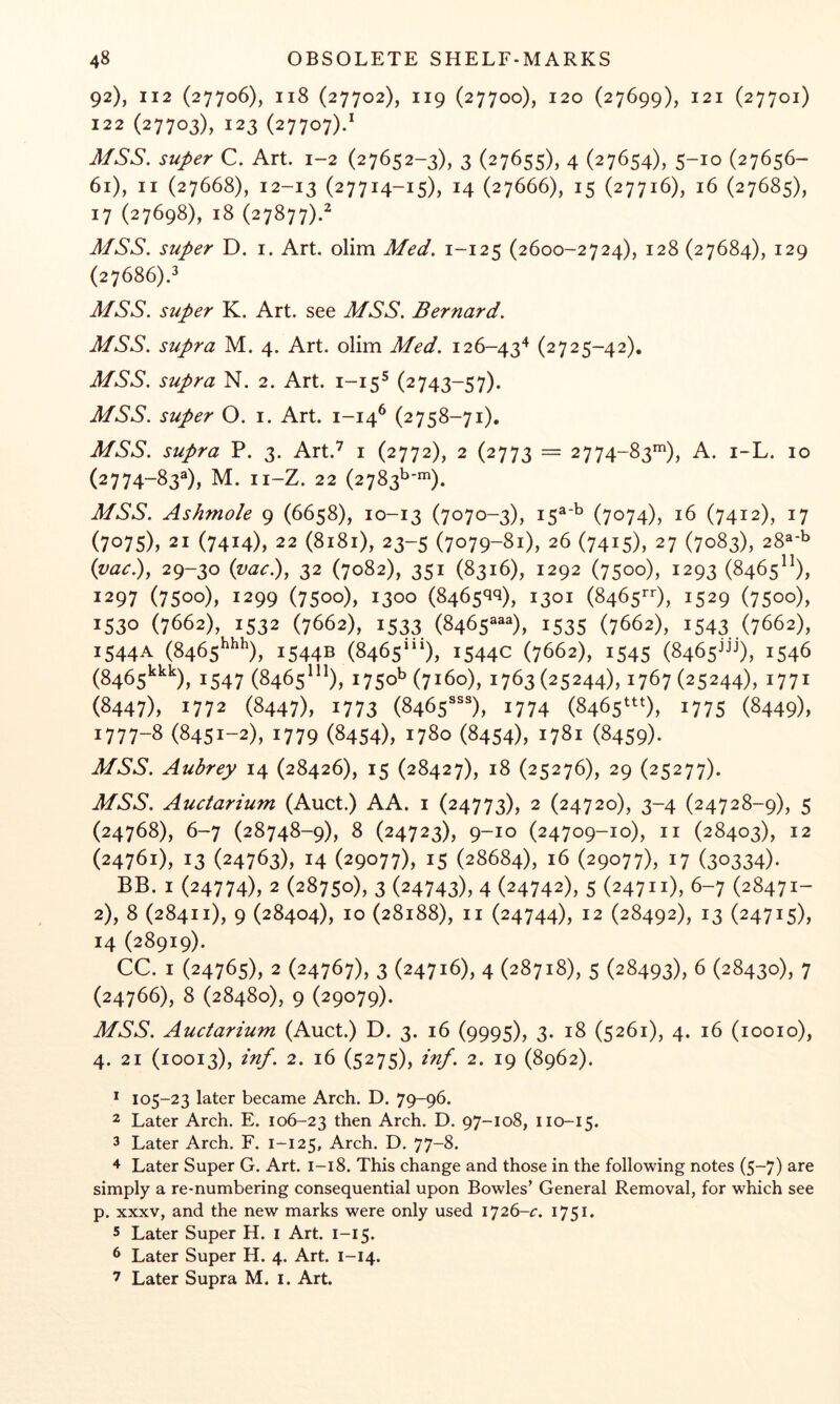 92), I12 (27706), 118 (27702), 119 (27700), 120 (27699), 121 (27701) 122 (27703), 123 (27707)/ super C. Art. 1-2 (27652-3), 3 (27655), 4 (27654), 5-10 (27656- 61), II (27668), 12-13 (27714-15), 14 (27666), 15 (27716), 16 (27685), 17 (27698), 18 (27877).^ super D. i. Art. olim Med. 1-125 (2600-2724), 128 (27684), 129 (27686).^ super K. Art. see MSS. Bernard. MSS. supra M. 4. Art. olim Med. 126-43^ (2725-42). J/6'6'. supra N. 2. Art. 1-15^ (2743-57). MSS. super O. i. Art. 1-14^ (2758-71), MSS. supra P. 3. Art.^ i (2772), 2 (2773 = 2774-83*), A. i-L. 10 (2774-83®), M. ii-Z. 22 (2783^'*). MSS. Ashmole 9 (6658), 10-13 (7070-3), 15®'^ (7074), 16 (7412), 17 (7075), 21 (7414), 22 (8181), 23-5 (7079-81), 26 (7415), 27 (7083), 28®-b {vac), 29-30 {vac), 32 (7082), 351 (8316), 1292 (7500), 1293 (8465), 1297 (7500), 1299 (7500), 1300 (8465*1^), 1301 (8465*-0, 1529 (7500), 1530 (7662), 1532 (7662), 1533 (8465®®®), 1535 (7662), 1543 (7662), 1544A (8465^^^), 1544B (8465“^), 1544c (7662), 1545 (8465jjj), 1546 (8465^^^), 1547 (8465^^^), 1750^(7160), 1763(25244), 1767(25244), 1771 (8447), 1772 (8447), 1773 (8465'), 1774 (8465^0, 1775 (8449), 1777-8 (8451-2), 1779 (8454), 1780 (8454), 1781 (8459). MSS. Aubrey 14 (28426), 15 (28427), 18 (25276), 29 (25277). MSS. Auciarium (Auct.) AA. i (24773), 2 (24720), 3-4 (24728-9), 5 (24768), 6-7 (28748-9), 8 (24723X 9-10 (24709-10), II (28403), 12 (24761), 13 (24763), 14 (29077), 15 (28684), 16 (29077), 17 (30334)- BB. I (24774), 2 (28750), 3 (24743), 4 (24742), 5 (24711), 6-7 (28471- 2), 8 (28411), 9 (28404), 10 (28188), II (24744), 12 (28492), 13 (24715), 14 (28919). CC. I (24765), 2 (24767), 3 (24716), 4 (28718), 5 (28493), 6 (28430), 7 (24766), 8 (28480), 9 (29079). MSS. Auctarium (Auct.) D. 3. 16 (9995), 3. 18 (5261), 4. 16 (looio), 4. 21 (10013), inf. 2. 16 (5275), inf. 2. 19 (8962). * 105-23 later became Arch. D. 79-96. 2 Later Arch. E. 106-23 then Arch. D. 97-108, 110-15. 3 Later Arch. F. 1-125, Arch. D. 77-8. ^ Later Super G. Art. 1-18. This change and those in the following notes (5-7) are simply a re-numbering consequential upon Bowles’ General Removal, for which see p. XXXV, and the new marks were only used 1751. 5 Later Super H. I Art. i-i 5. 6 Later Super H. 4. Art. 1-14. 7 Later Supra M. i. Art.