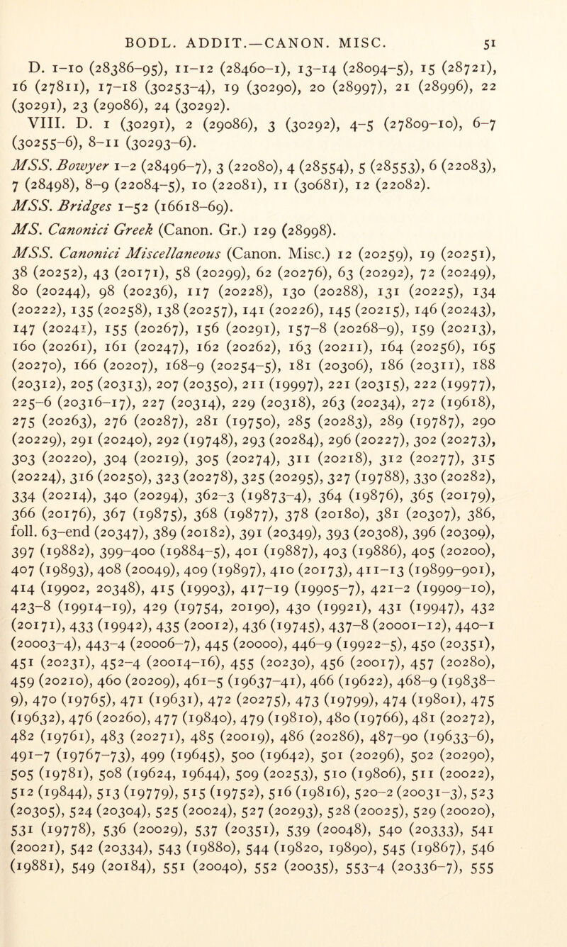 D. i-io (28386-95), 11-12 (28460-1), 13-14 (28094-5), 15 (28721), 16 (27811), 17-18 (30253-4), 19 (30290), 20 (28997), 21 (28996), 22 (30291), 23 (29086), 24 (30292). VIII. D. I (30291), 2 (29086), 3 (30292), 4-5 (27809-10), 6-7 (30255-6), 8-11 (30293-6). MSS. Bowyer 1-2 (28496-7), 3 (22080), 4 (28554), 5 (28553), 6 (22083), 7 (28498), 8-9 (22084-5), 10 (22081), II (30681), 12 (22082). MSS. Bridges 1-52 (16618-69). MS. Canonici Greek (Canon. Gr.) 129 (28998). MSS. Canonici Miscellaneous (Canon. Misc.) 12 (20259), 19 (20251), 38 (20252), 43 (20171), 58 (20299), 62 (20276), 63 (20292), 72 (20249), 80 (20244), 98 (20236), 117 (20228), 130 (20288), 131 (20225), 134 (20222), 135 (20258), 138 (20257), 141 (20226), 145 (20215), 146 (20243), 147 (20241), 155 (20267), 156 (20291), 157-8 (20268-9), 159 (20213), 160 (20261), 161 (20247), 162 (20262), 163 (20211), 164 (20256), 165 (20270), 166 (20207), 168-9 (20254-5), 181 (20306), 186 (20311), 188 (20312), 205 (20313), 207 (20350), 211 (19997), 221 (20315), 222 (19977), 225-6 (20316-17), 227 (20314), 229 (20318), 263 (20234), 272 (19618), 275 (20263), 276 (20287), 281 (19750), 285 (20283), 289 (19787), 290 (20229), 291 (20240), 292 (19748), 293 (20284), 296 (20227), 302 (20273), 303 (20220), 304 (20219), 305 (20274), 311 (20218), 312 (20277), 315 (20224), 316 (20250), 323 (20278), 325 (20295), 327 (19788), 330 (20282), 334 (20214), 340 (20294), 362-3 (19873-4), 364 (19876), 365 (20179), 366 (20176), 367 (19875), 368 (19877), 378 (20180), 381 (20307), 386, foil. 63-end (20347), 389 (20182), 391 (20349), 393 (20308), 396 (20309), 397 (19882), 399-400 (19884-5), 401 (19887), 403 (19886), 405 (20200), 407 (19893), 408 (20049), 409 (19897), 410 (20173), 411-13 (19899-901), 414 (19902, 20348), 415 (19903), 417-19 (19905-7), 421-2 (19909-10), 423-8 (19914-19), 429 (19754, 20190), 430 (19921), 431 (19947), 432 (20171), 433 (19942), 435 (20012), 436 (19745), 437-8 (20001-12), 440-1 (20003-4), 443-4 (20006-7), 445 (20000), 446-9 (19922-5), 450 (20351), 451 (20231), 452-4 (20014-16), 455 (20230), 456 (20017), 457 (20280), 459 (20210), 460 (20209), 461-5 (19637-41), 466 (19622), 468-9 (19838- 9), 470 (19765), 471 (19631), 472 (20275), 473 (19799), 474 (19801), 475 (19632), 476 (20260), 477 (19840), 479 (19810), 480 (19766), 481 (20272), 482 (19761), 483 (20271), 485 (20019), 486 (20286), 487-90 (19633-6), 491-7 (19767-73), 499 (19645), 500 (19642), 501 (20296), 502 (20290), 505 (19781), 508 (19624, 19644), 509 (20253), 510 (19806), 511 (20022), 512 (19844), 513 (19779), 515 (19752), 516 (19816), 520-2 (20031-3), 523 (20305), 524 (20304), 525 (20024), 527 (20293), 528 (20025), 529 (20020), 531 (19778), 536 (20029), 537 (20351), 539 (20048), 540 (20333), 541 (20021), 542 (20334), 543 (19880), 544 (19820, 19890), 545 (19867), 546 (19881), 549 (20184), 551 (20040), 552 (20035), 553-4 (20336-7), 555