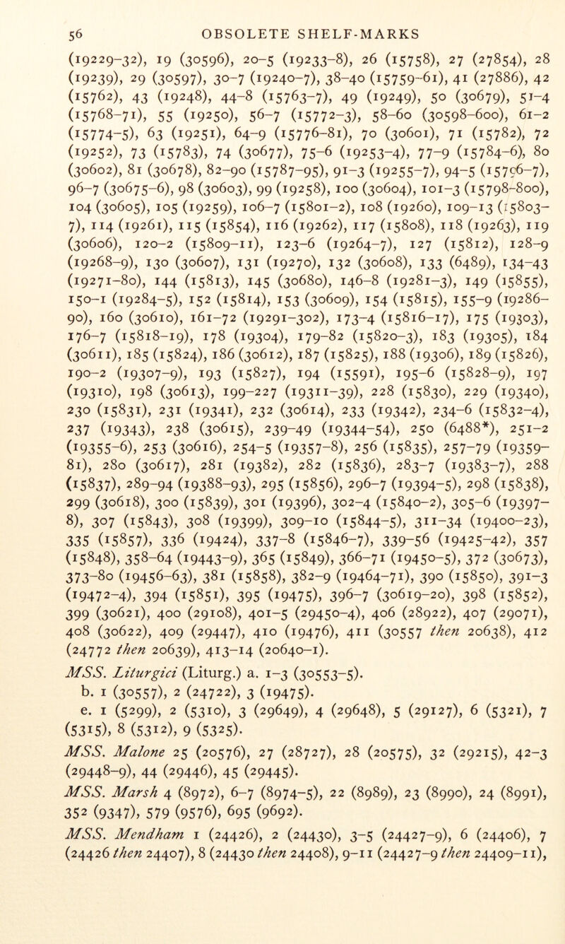 (19229-32), 19 (30596), 20-5 (19233-8), 26 (15758), 27 (27854), 28 (19239), 29 (30597), 30-7 (19240-7), 38-40 (15759-61), 41 (27886), 42 (15762), 43 (19248), 44-8 (15763-7), 49 (19249), 50 (30679), 51-4 (15768-71), 55 (19250), 56-7 (15772-3), 58-60 (30598-600), 61-2 (15774-5), 63 (19251), 64-9 (15776-81), 70 (30601), 71 (15782), 72 (19252), 73 (15783), 74 (30677), 75-6 (19253-4), 77-9 (15784-6), 80 (30602), 81 (30678), 82-90 (15787-95), 91-3 (19255-7), 94-5 (15796-7), 96-7 (30675-6), 98 (30603), 99 (19258), 100 (30604), 101-3 (15798-800), 104 (30605), 105 (19259), 106-7 (15801-2), 108 (19260), 109-13 (15803- 7) , 114 (19261), 115 (15854), 116 (19262), 117 (15808), 118 (19263), 119 (30606), 120-2 (15809-11), 123-6 (19264-7), 127 (15812), 128-9 (19268-9), 130 (30607), 131 (19270), 132 (30608), 133 (6489), 134-43 (19271-80), 144 (15813), 145 (30680), 146-8 (19281-3), 149 (15855), 150-1 (19284-5), 152 (15814), 153 (30609), 154 (15815), 155-9 (19286- 90), 160 (30610), 161-72 (19291-302), 173-4 (15816-17), 175 (19303), 176-7 (15818-19), 178 (19304), 179-82 (15820-3), 183 (19305), 184 (30611), 185 (15824), 186 (30612), 187 (15825), 188 (19306), 189 (15826), 190-2 (19307-9), 193 (15827), 194 (15591), 195-6 (15828-9), 197 (19310), 198 (30613), 199-227 (19311-39), 228 (15830), 229 (19340), 230 (15831), 231 (19341), 232 (30614), 233 (19342), 234-6 (15832-4), 237 (19343), 238 (30615), 239-49 (19344-54), 250 (6488*), 251-2 (19355-6), 253 (30616), 254-5 (19357-8), 256 (15835), 257-79 (19359- 81), 280 (30617), 281 (19382), 282 (15836), 283-7 (19383-7), 288 (15837), 289-94 (19388-93X 295 (15856), 296-7 (19394-5), 298 (15838), 299 (30618), 300 (15839), 301 (19396), 302-4 (15840-2), 305-6 (19397- 8) , 307 (15843), 308 (19399), 309-10 (15844-5), 311-34 (19400-23), 335 (15857), 336 (19424), 337-8 (15846-7), 339-56 (19425-42), 357 (15848), 358-64 (19443-9), 365 (15849), 366-71 (19450-5), 372 (30673), 373-80 (19456-63), 381 (15858), 382-9 (19464-71), 390 (15850), 391-3 (19472-4), 394 (15851), 395 (19475), 396-7 (30619-20), 398 (15852), 399 (30621), 400 (29108), 401-5 (29450-4), 406 (28922), 407 (29071), 408 (30622), 409 (29447), 410 (19476), 411 (30557 ihen 20638), 412 (24772 then 20639), 413-14 (20640-1). MSS. Litiirgici (Liturg.) a. 1-3 (30553-5). b. I (30557), 2 (24722), 3 (19475)- e. I (5299), 2 (5310), 3 (29649), 4 (29648), 5 (29127), 6 (5321), 7 (5315), 8 (5312), 9 (5325). MSS. Malone 25 (20576), 27 (28727), 28 (20575), 32 (29215), 42-3 (29448-9), 44 (29446), 45 (29445)- MSS. Marsh 4 (8972), 6-7 (8974-5), 22 (8989), 23 (8990), 24 (8991), 352 (9347), 579 (9576), 695 (9692). MSS. Mendham i (24426), 2 (24430), 3-5 (24427-9), 6 (24406), 7 then 24407), 8 (2443024408), 9-11 (24427-9 then 24409-11),