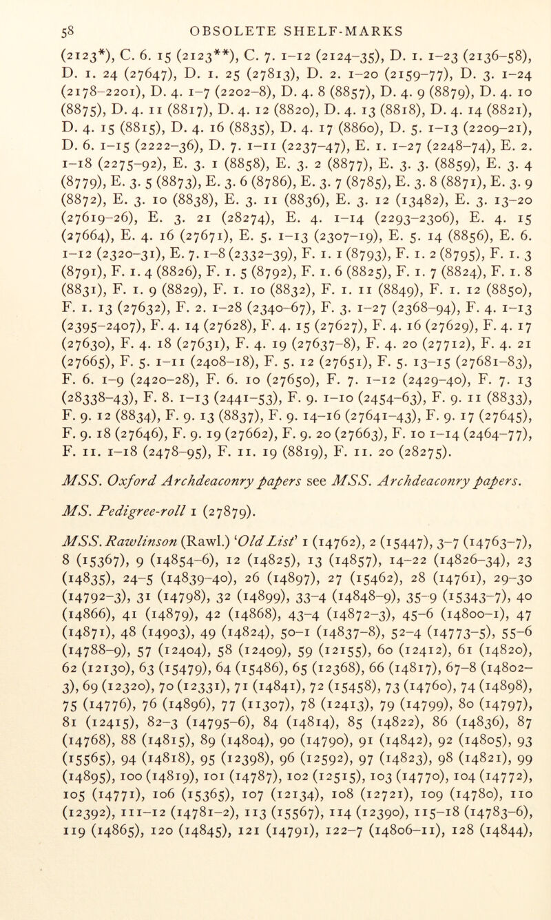 (2123*), C. 6. 15 (2123**), C. 7. 1-12 (2124-35), D. I. 1-23 (2136-58), D. I. 24 (27647), D. I. 25 (27813), D. 2. 1-20 (2159-77), D. 3. 1-24 (2178-2201), D. 4. 1-7 (2202-8), D. 4. 8 (8857), D. 4. 9 (8879), 4- 10 (8875), D. 4. II (8817), D. 4. 12 (8820), D. 4. 13 (8818), D. 4. 14 (8821), D. 4. 15 (8815), D. 4. 16 (8835), D. 4. 17 (8860), D. 5. 1-13 (2209-21), D. 6. 1-15 (2222-36), D. 7. i-ii (2237-47), E. I. 1-27 (2248-74), E. 2. 1-18 (2275-92), E. 3. I (8858), E. 3. 2 (8877), E. 3. 3. (8859), E. 3. 4 (8779), E. 3. 5 (8873), E. 3. 6 (8786), E. 3. 7 (8785), E. 3. 8 (8871), E. 3. 9 (8872), E. 3. 10 (8838), E. 3. II (8836), E. 3. 12 (13482), E. 3. 13-20 (27619-26), E. 3. 21 (28274), E. 4. 1-14 (2293-2306), E. 4. 15 (27664), E. 4. 16 (27671), E. 5. 1-13 (2307-19), E. 5. 14 (8856), E. 6. 1-12 (2320-31), E. 7.1-8(2332-39), F. I. 1(8793), F. I. 2(8795), F. I. 3 (8791), F. I. 4 (8826), F. I. 5 (8792), F. I. 6 (8825), F. I. 7 (8824), F. I. 8 (8831), F. I. 9 (8829), F. I. 10 (8832), F. I. II (8849), F. I. 12 (8850), F. I. 13 (27632), F. 2. 1-28 (2340-67), F. 3. 1-27 (2368-94), F. 4. 1-13 (2395-2407), F. 4. 14 (27628), F. 4. 15 (27627), F. 4. 16 (27629), F. 4. 17 (27630), F. 4. 18 (27631), F. 4. 19 (27637-8), F. 4. 20 (27712), F. 4. 21 (27665), F. 5. i-ii (2408-18), F. 5. 12 (27651), F. 5. 13-15 (27681-83), F. 6. 1-9 (2420-28), F. 6. 10 (27650), F. 7. 1-12 (2429-40), F. 7. 13 (28338-43), F. 8. 1-13 (2441-53), F. 9. i-io (2454-63X F. 9. II (8833), F. 9. 12 (8834), F. 9. 13 (8837), F. 9. 14-16 (27641-43), F. 9. 17 (27645), F. 9. 18 (27646), F. 9. 19 (27662), F. 9. 20 (27663), F. 10 1-14 (2464-77), F. II. 1-18 (2478-95), F. II. 19 (8819), F. II. 20 (28275). MSS. Oxford Archdeaconry papers see MSS. Archdeaconry papers. MS. Pedigree-roll i (27879). MSS. Rawlinson (Rawl.) ^OldLisf i (14762), 2 (15447), 3-7 (14763-7), 8 (15367), 9 (14854-6), 12 (14825), 13 (14857), 14-22 (14826-34), 23 (14835), 24-5 (14839-40), 26 (14897), 27 (15462), 28 (14761), 29-30 (14792-3), 31 (14798), 32 (14899), 33-4 (14848-9), 35-9 (15343-7), 40 (14866), 41 (14879), 42 (14868), 43-4 (14872-3), 45-6 (14800-1), 47 (14871), 48 (14903), 49 (14824), 50-1 (14837-8), 52-4 (14773-5), 55-6 (14788-9), 57 (12404), 58 (12409), 59 (12155), 60 (12412), 61 (14820), 62 (12130), 63 (15479), 64 (15486), 65 (12368), 66 (14817), 67-8 (14802- 3), 69 (12320), 70 (12331), 71 (14841), 72 (15458), 73 (14760), 74 (14898), 75 (14776), 76 (14896), 77 (11307), 78 (12413), 79 (14799), 80 (14797), 81 (12415), 82-3 (14795-6), 84 (14814), 85 (14822), 86 (14836), 87 (14768), 88 (14815), 89 (14804), 90 (14790), 91 (14842), 92 (14805), 93 (15565), 94 (14818), 95 (12398), 96 (12592), 97 (14823), 98 (14821), 99 (14895), 100 (14819), loi (14787), 102 (12515), 103 (14770), 104 (14772), 105 (14771), 106 (15365), 107 (12134), 108 (12721), 109 (14780), no (12392), 111-12 (14781-2), 113 (15567), 114 (12390), 115-18 (14783-6), 119 (14865), 120 (14845), 121 (14791), 122-7 (14806-11), 128 (14844),