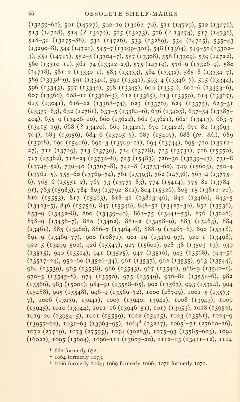 (13259-61), 501 (14727), 502-10 (13262-70), 511 (14729), 512 (13271), 513 (14728), 514 (? 13272), 515 (13273), 516 (? 13274), 517 (14731), 518-31 (13275-88), 532 (14726), 533 (13289), 534 (14725), 535-43 (13290-8), 544 (14721), 545-7 (13299-301), 548 (13364), 549-50 (13302- 3), 551 (14717), 552-5 (13304-7), 557 (13308), 558 (13309), 559 (14722), 560 (13310-11), 561-74 (13312-25), 575 (14719), 576-9 (13326-9), 580 (14718), 581-2 (13330-1), 583 (13333), 584 (13332), 585-8 (13334-7), 589 (13338-9), 591 (13340), 592 (13341), 593-4 (13346-7), 595 (13344), 596 (13343), 597 (13342), 598 (13345), 600 (13350), 601-6 (13353-6), 607 (13366), 608-11 (13360-3), 612 (13365), 613 (13359), 614 (13367), 615 (13041), 616-22 (13368-74), 623 (13376), 624 (13375), 625-31 (13377-83), 632 (12761), 633-5 (13384-6), 636 (13405), 637-54 (13387- 404), 655-9 (13406-10), 660 (13622), 661 (13621), 662' (13413), 663-7 (13415-19), 668 (? 13420), 669 (13421), 670 (13422), 671-82 (13693- 704), 683 (13956), 684-6 (13705-7), 687 (15407), 688 {pr. bk), 689 (13708), 690 (15406), 691-3 (13709-11), 694 (13744), 695-710 (13712- 27), 711 (13729), 713 (13730), 714 (13728), 715 (13731), 716 (15550), 717 (15362), 718-24 (13732-8), 725 (15483), 726-30 (13739-43), 731-8 (13745-52), 739-40 (13767-8), 741-8 (13753-60), 749 (15603), 750-4 (13761-5), 755-60 (13769-74), 761 (15393), 762 (14736), 763-4 (13775- 6) , 765-6 (15551-2), 767-73 (13777-83), 774 (15414), 775-82 (13784- 91), 783 (15983), 784-803 (13792-811), 804 (15326), 805-15 (13812-22), 816 (15553), 817 (15463), 818-41 (13823-46), 842 (13466), 843-5 (13423-5), 846 (15752), 847 (15546), 848-51 (13427-30), 852 (13536), 853-9 (13432-8), 860 (13439-40), 861-75 (13441-55), 876 (13628), 878-9 (13456-7), 880 (13462), 881-2 (13458-9), 883 (13463), 884 (13461), 885 (13460), 886-7 (13464-6), 888-9 (13467-8), 890 (15318), 891-9 (13469-77), 900 (10871), 901-19 (13479-97), 920-1 (13498), 922-5 (13499-502), 926 (15547), 927 (15602), 928-38 (13503-13), 939 (13515), 940 (13514), 941 (13525), 942 (13516), 943 (13568), 944-51 (13517-24), 952-60 (13526-34), 961 (13537), 962 (13535), 963 (13544), 964 (13539), 965 (13538), 966 (13543), 967 (13542), 968-9 (13540-1), 970-3 (13545-8), 974 (13550), 975 (13549), 976-81 (13551-6), 982 (13566), 983 (15001), 984-91 (13558-65), 992 (13567), 993 (15324), 994 (15488), 995 (15548), 996-9 (13569-72), 1000 (28799), 1001-5 (13573- 7) , 1006 (13939, 13941), 1007 (13940, 13942), 1008 (13943), 1009 (13945), 1010 (13944), 1011-16 (13946-51), 1017 (13953), 1018 (13952), 1019-20 (13954-5), 1021 (15559), 1022 (15425), 1023 (13581), 1024-9 (13957-62), 1031-63 (13963-95), 1064^ (13227), 1065^-71 (27610-16), 1072 (27719), 1073 (27595), 1074 (30283), 1075-93 (13585-603), 1094 (16022), 1095 (13604), 1096-111 (13605-20), 1112-13 (13411-12), 1114 * 662 formerly 672. ^ 1064 formerly 1073. 2 1066 formerly 1064; 1069 formerly 1066; 1071 formerly 1070.