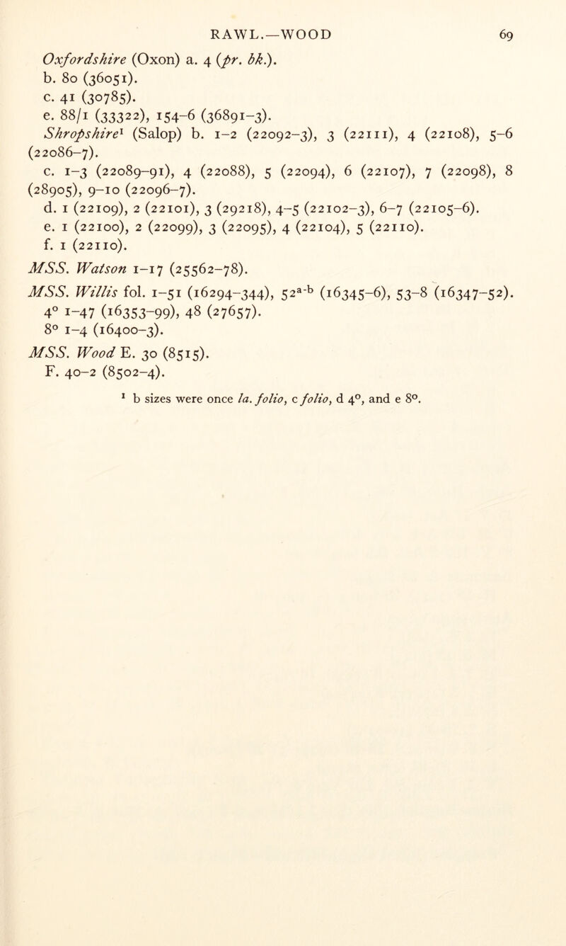 Oxfordshire (Oxon) a. 4 {pr. bki). b. 80 (36051). c. 41 (30785). e. 88/1 (33322), 154-6 (36891-3). Shropshire^ (Salop) b. 1-2 (22092-3), 3 (221 ii), 4 (22108), 5-6 (22086-7). c. 1-3 (22089-91), 4 (22088), 5 (22094), 6 (22107), 7 (22098), 8 (28905), 9-10 (22096-7). d. I (22109), 2 (22101), 3 (29218), 4-5 (22102-3), 6-7 (22105-6). e. I (22100), 2 (22099), 3 (22095), 4 (22104), 5 (22110). f. I (22110). MSS. Watson 1-17 (25562-78). MSS. Willis fob 1-51 (16294-344), 52«-b (16345-6), 53-8 (16347-52). 40 1-47 (16353-99), 48 (27657)- 8° 1-4 (16400-3). MSS. WoodE. 30 (8515). F. 40-2 (8502-4). * b sizes were once la. folio^ c folio, d 4°, and e 8°.