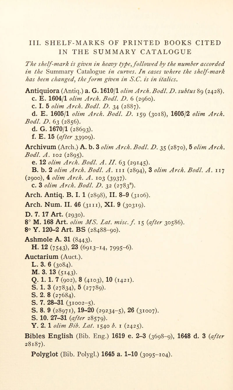 III. SHELF-MARKS OF PRINTED BOOKS CITED IN THE SUMMARY CATALOGUE The shelf-m^ark is given in heavy type^ followed by the number accorded in the Summary Catalogue m curves. In cases where the shelf-mark has been changed.^ the form given in S.C. is in italics, Antiquiora (Antiq.) a. G. 1610/1 olim Arch. Bodl. D. subtus 89 (2428). c. E. 1604/1 olim Arch. Bodl. D. 6 (2960). C. I. 5 olim Arch. Bodl. D. 34 (2887). d. E. 1605/1 olim Arch. Bodl. D. 159 (3018), 1605/2 olim Arch. Bodl. D. 63 (2856). d. G. 1670/1 (28693). f. E. 15 {after 33909). Archivum (Arch.) A. b. 3 olim Arch. Bodl. D. 35 (2870), 5 olim Arch. Bodl. A. 102 (2895). e. 12 olim Arch. Bodl. A. II. 63 (29145). B. b. 2 olim Arch. Bodl. A. 111 (2894), 3 olim Arch. Bodl. A. (2900), 4 olim Arch. A. 103 (3937). C. 3 olim Arch. Bodl. D. 32 (2783®). Arch. Antiq. B. I. 1 (2898), II. 8-9 (3106). Arch. Num. II. 46 (31 n), XI. 9 (30319). D. 7. 17 Art. (2930). 8° M. 168 Art. olim MS. Lat. misc.f. 15 {after 30586). 8° Y. 120-2 Art. BS (28488-90). Ashmole A. 31 (8443). H. 12 (7543), 23 (6913-14, 7995-6). Auctarium (Auct.). L. 3. 6 (3084). M. 3. 13 (5143). Q. 1. 1. 7 (902), 8 (4103), 10 (1421). S. 1. 3 (27834), 5 (27789). S. 2. 8 (27684). S. 7. 28-31 (31002-5). S. 8. 9 (28971), 19-20 (29234-5), 26 (31007). S. 10. 27-31 {after 28579). Y. 2. 1 olim Bib. Lat. 1540 b. i (2425). Bibles English (Bib. Eng.) 1619 e. 2-3 (3698-9), 1648 d. 3 {after 28187). Polyglot (Bib. Polygl.) 1645 a. 1-10 (3095-104).