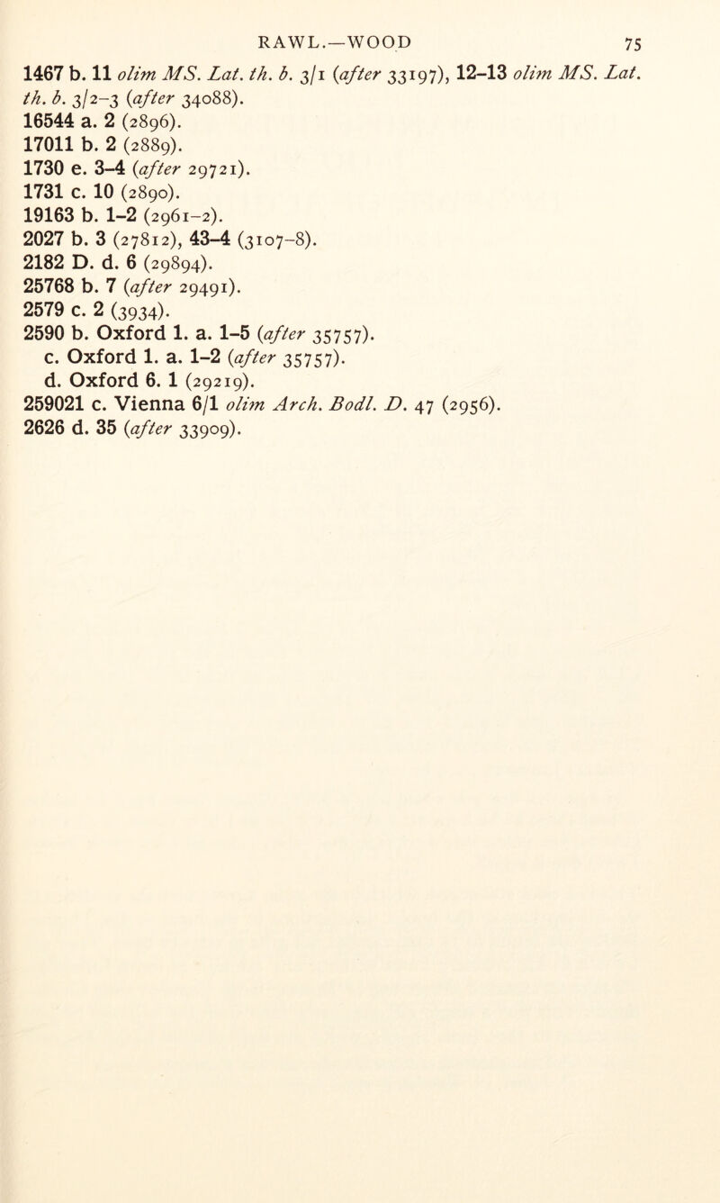 1467 b. 11 olim MS. Lat. ih. b. 3/1 {after 33197), 12-13 olim MS. Lat. th. b. 3/2-3 {after 34088). 16544 a. 2 (2896). 17011 b. 2 (2889). 1730 e. 3-4 {after 29721). 1731 c. 10 (2890). 19163 b. 1-2 (2961-2). 2027 b. 3 (27812), 43-4 (3107-8). 2182 D. d. 6 (29894). 25768 b. 7 {after 29491). 2579 c. 2 (3934). 2590 b. Oxford 1. a. 1-5 {after 35757). C. Oxford 1. a. 1-2 {after 35757). d. Oxford 6. 1 (29219). 259021 c. Vienna 6/1 olim Arch. Bodl. D. 47 (2956). 2626 d. 35 {after 33909).