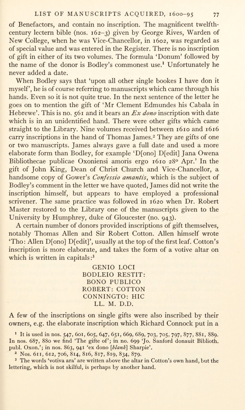 of Benefactors, and contain no inscription. The magnificent twelfth- century lectern bible (nos. 162-3) given by George Rives, Warden of New College, when he was Vice-Chancellor, in 1602, was regarded as of special value and was entered in the Register. There is no inscription of gift in either of its two volumes. The formula ‘Donum’ followed by the name of the donor is Bodley’s commonest use.* Unfortunately he never added a date. When Bodley says that ‘upon all other single bookes I have don it myself’, he is of course referring to manuscripts which came through his hands. Even so it is not quite true. In the next sentence of the letter he goes on to mention the gift of ‘Mr Clement Edmundes his Cabala in Hebrewe’. This is no. 561 and it bears an Ex dono inscription with date which is in an unidentified hand. There were other gifts which came straight to the Library. Nine volumes received between 1610 and 1616 carry inscriptions in the hand of Thomas James.^ They are gifts of one or two manuscripts. James always gave a full date and used a more elaborate form than Bodley, for example ‘D[ono] D[edit] Jana Owena Bibliothecae publicae Oxoniensi amoris ergo 1610 28° Apr.’ In the gift of John King, Dean of Christ Church and Vice-Chancellor, a handsome copy of Gower’s Confessio amantis^ which is the subject of Bodley’s comment in the letter we have quoted, James did not write the inscription himself, but appears to have employed a professional scrivener. The same practice was followed in 1620 when Dr. Robert Master restored to the Library one of the manuscripts given to the University by Humphrey, duke of Gloucester (no. 943). A certain number of donors provided inscriptions of gift themselves, notably Thomas Allen and Sir Robert Cotton. Allen himself wrote ‘Tho: Allen D[ono] D[edit]’, usually at the top of the first leaf. Cotton’s inscription is more elaborate, and takes the form of a votive altar on which is written in capitals GENIO LOCI BODLEIO RESTIT: BONO PUBLICO ROBERT: COTTON CONNINGTO: HIC LL. M. D.D. A few of the inscriptions on single gifts were also inscribed by their owners, e.g. the elaborate inscription which Richard Connock put in a * It is used in nos. 547, 601, 605, 647, 651, 669, 689, 703, 705, 797, 877, 881, 889. In nos. 687, 880 we find ‘The gifte of’; in no. 699 ‘Jo. Sanford donauit Biblioth. publ. Oxon.’; in nos. 863, 941 ‘ex dono \blank\ Sharpie’. ^ Nos. 611, 612, 706, 814, 816, 817, 819, 834, 879. ^ The words ‘votiva ara’ are written above the altar in Cotton’s own hand, but the lettering, which is not skilful, is perhaps by another hand.