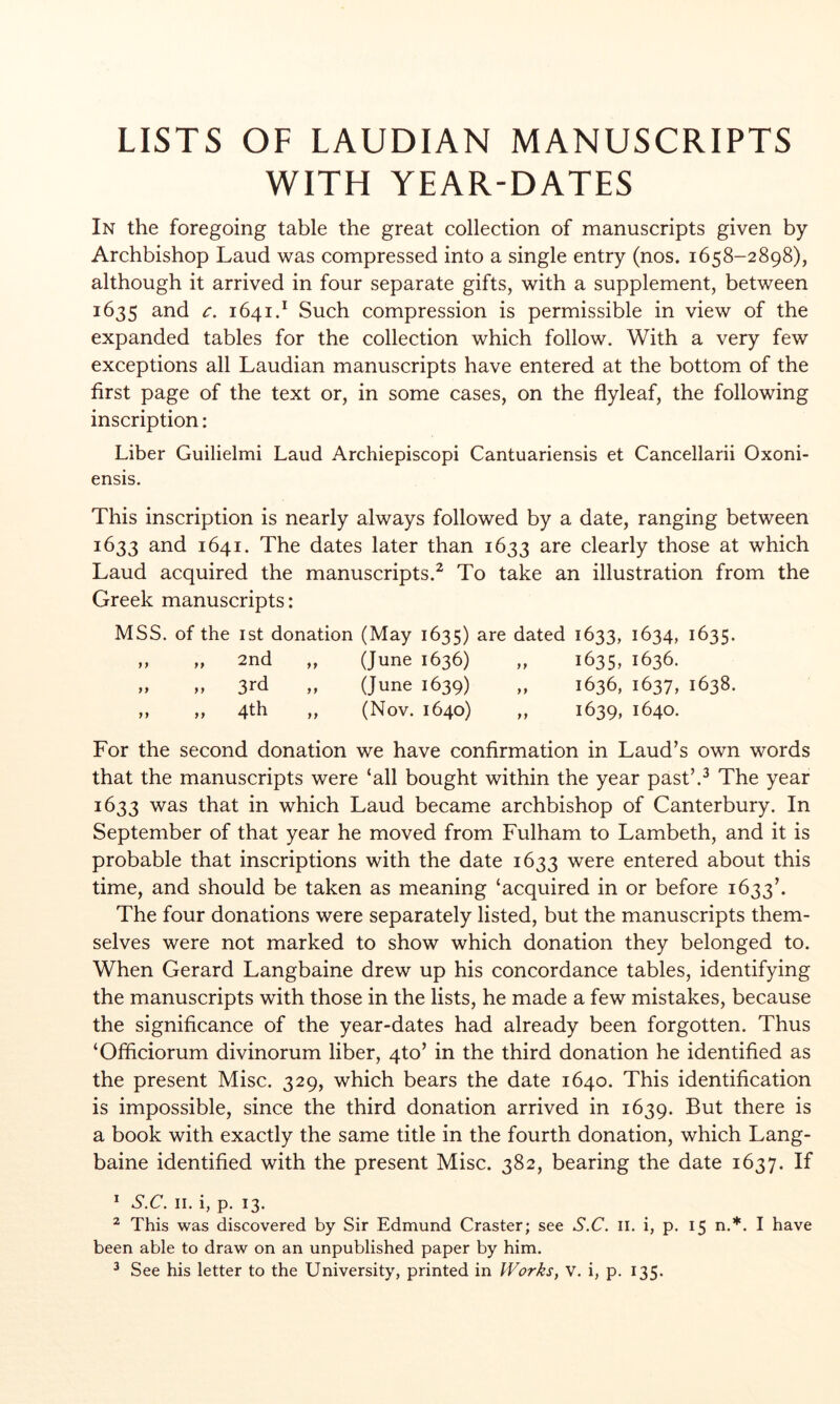 LISTS OF LAUDIAN MANUSCRIPTS WITH YEAR-DATES In the foregoing table the great collection of manuscripts given by Archbishop Laud was compressed into a single entry (nos. 1658-2898), although it arrived in four separate gifts, with a supplement, between 1635 and c. 1641.^ Such compression is permissible in view of the expanded tables for the collection which follow. With a very few exceptions all Laudian manuscripts have entered at the bottom of the first page of the text or, in some cases, on the flyleaf, the following inscription: Liber Guilielmi Laud Archiepiscopi Cantuariensis et Cancellarii Oxoni- ensis. This inscription is nearly always followed by a date, ranging between 1633 and 1641. The dates later than 1633 ^^e clearly those at which Laud acquired the manuscripts.^ To take an illustration from the Greek manuscripts: MSS. of the 1st donation (May 1635) are dated 1633, 1634, 1635, 2nd ,, (June 1636) 1635, 1636. 3rd (June 1639) 1636, 1637, 1638. 4th (Nov. 1640) >9 1639. 1640. For the second donation we have confirmation in Laud’s own words that the manuscripts were ‘all bought within the year past’.^ The year 1633 was that in which Laud became archbishop of Canterbury. In September of that year he moved from Fulham to Lambeth, and it is probable that inscriptions with the date 1633 were entered about this time, and should be taken as meaning ‘acquired in or before 1633’. The four donations were separately listed, but the manuscripts them- selves were not marked to show which donation they belonged to. When Gerard Langbaine drew up his concordance tables, identifying the manuscripts with those in the lists, he made a few mistakes, because the significance of the year-dates had already been forgotten. Thus ‘Officiorum divinorum liber, qto’ in the third donation he identified as the present Misc. 329, which bears the date 1640. This identification is impossible, since the third donation arrived in 1639. But there is a book with exactly the same title in the fourth donation, which Lang- baine identified with the present Misc. 382, bearing the date 1637. If ^ S.C. II. i, p. 13. ^ This was discovered by Sir Edmund Craster; see S.C. il. i, p. 15 n.*. I have been able to draw on an unpublished paper by him. ^ See his letter to the University, printed in Works, v. i, p. 135.