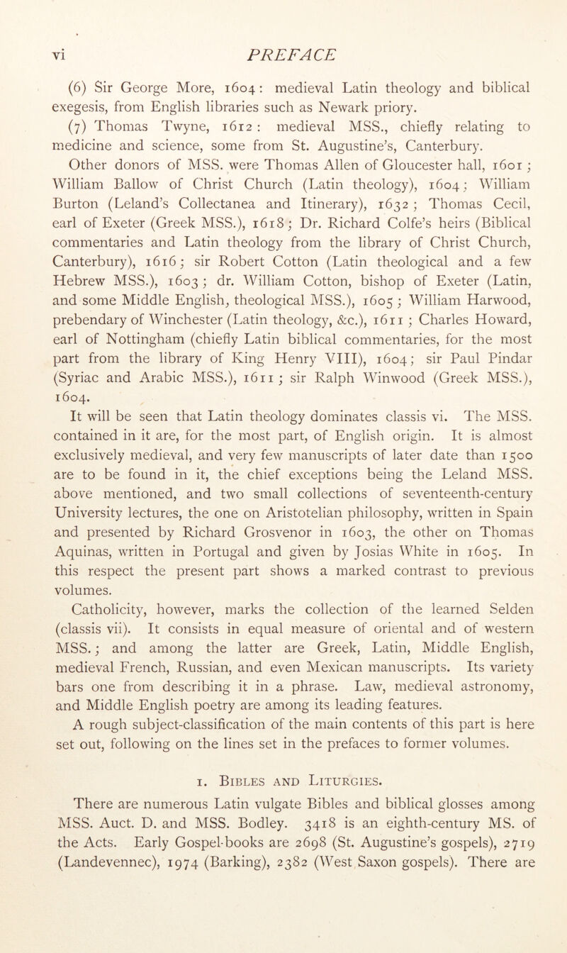 (6) Sir George More, 1604; medieval Latin theology and biblical exegesis, from English libraries such as Newark priory. (7) Thomas Twyne, 1612 : medieval MSS., chiefly relating to m.edicine and science, some from St. Augustine’s, Canterbury. Other donors of MSS. were Thomas Allen of Gloucester hall, i6or ; William Ballow of Christ Church (Latin theology), 1604; William Burton (Leland’s Collectanea and Itinerary), 1632 ; Thomas Cecil, earl of Exeter (Greek MSS.), 1618; Dr. Richard Colfe’s heirs (Biblical commentaries and Latin theology from the library of Christ Church, Canterbury), 1616; sir Robert Cotton (Latin theological and a few Hebrew MSS.), 1603 ; dr. William Cotton, bishop of Exeter (Latin, and some Middle English, theological MSS.), 1605 ; William Harwood, prebendary of Winchester (Latin theology, &c.), 1611 ; Charles Howard, earl of Nottingham (chiefly Latin biblical commentaries, for the most part from the library of King Henry VHI), 1604; sir Paul Pindar (Syriac and Arabic MSS.), 1611; sir Ralph Winwood (Greek MSS.), 1604. It will be seen that Latin theology dominates classis vi. The MSS. contained in it are, for the most part, of English origin. It is almost exclusively medieval, and very few manuscripts of later date than 1500 are to be found in it, the chief exceptions being the Leland MSS. above mentioned, and two small collections of seventeenth-century University lectures, the one on Aristotelian philosophy, written in Spain and presented by Richard Grosvenor in 1603, the other on Thomas Aquinas, written in Portugal and given by Josias White in 1605. In this respect the present part shows a marked contrast to previous volumes. Catholicity, however, marks the collection of the learned Selden (classis vii). It consists in equal measure of oriental and of western MSS.; and among the latter are Greek, Latin, Middle English, medieval French, Russian, and even Mexican manuscripts. Its variety bars one from describing it in a phrase. Law, medieval astronomy, and Middle English poetry are among its leading features. A rough subject-classification of the main contents of this part is here set out, following on the lines set in the prefaces to former volumes. I. Bibles and Liturgies. There are numerous Latin vulgate Bibles and biblical glosses among MSS. Auct. D. and MSS. Bodley. 3418 is an eighth-century MS. of the Acts. Early Gospel-books are 2698 (St. Augustine’s gospels), 2719 (Landevennec), 1974 (Barking), 2382 (West Saxon gospels). There are