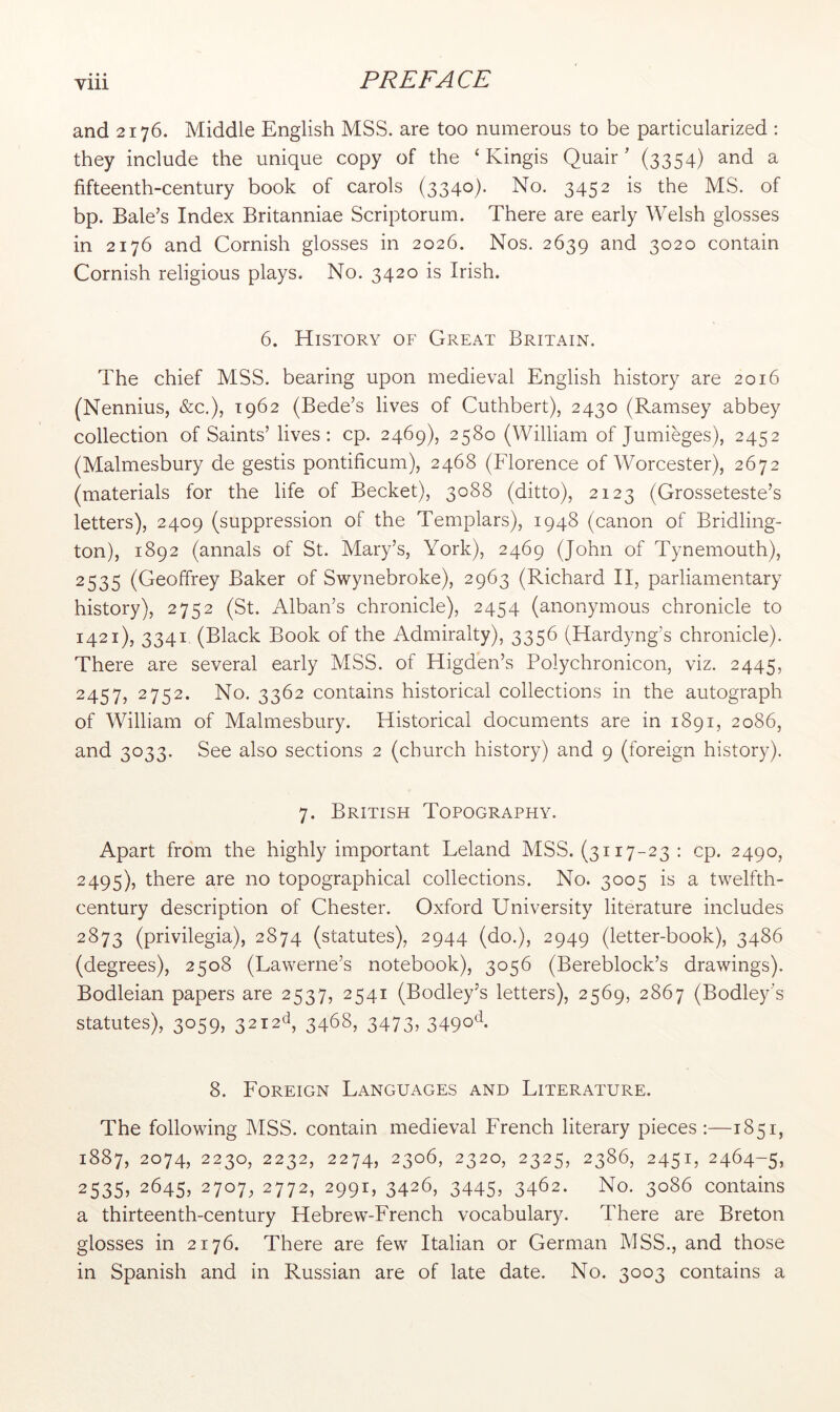 and 2176. Middle English MSS. are too numerous to be particularized : they include the unique copy of the ‘ Kingis Quair ’ (3354) and a fifteenth-century book of carols (3340)- No. 3452 is the MS. of bp. Bale’s Index Britanniae Scriptorum. There are early Welsh glosses in 2176 and Cornish glosses in 2026. Nos. 2639 and 3020 contain Cornish religious plays. No. 3420 is Irish. 6. History of Great Britain. The chief MSS. bearing upon medieval English history are 2016 (Nennius, &c.), 1962 (Bede’s lives of Cuthbert), 2430 (Ramsey abbey collection of Saints’ lives: cp. 2469), 2580 (William of Jumieges), 2452 (Malmesbury de gestis pontificum), 2468 (Florence of Worcester), 2672 (materials for the life of Becket), 3088 (ditto), 2123 (Grosseteste’s letters), 2409 (suppression of the Templars), 1948 (canon of Bridling- ton), 1892 (annals of St. Mary’s, York), 2469 (John of Tynemouth), 2535 (Geoffrey Baker of Swynebroke), 2963 (Richard II, parliamentary history), 2752 (St. Alban’s chronicle), 2454 (anonymous chronicle to 1421), 3341 (Black Book of the Admiralty), 3356 (Hardyng’s chronicle). There are several early MSS. of Higden’s Polychronicon, viz. 2445, 2457, 2752. No, 3362 contains historical collections in the autograph of William of Malmesbury. Historical documents are in 1891, 2086, and 3033. See also sections 2 (church history) and 9 (foreign history). 7. British Topography. Apart from the highly important Leland MSS. (3117-23 : cp. 2490, 2495), there are no topographical collections. No. 3005 is a twelfth- century description of Chester. Oxford University literature includes 2873 (privilegia), 2874 (statutes), 2944 (do.), 2949 (letter-book), 3486 (degrees), 2508 (Lawerne’s notebook), 3056 (Bereblock’s drawings). Bodleian papers are 2537, 2541 (Bodley’s letters), 2569, 2867 (Bodley’s statutes), 3059, 32i2d, 3468, 3473, 3490^^- 8. Foreign Languages and Literature. The following MSS. contain medieval French literary pieces :—1851, 1887, 2074, 2230, 2232, 2274, 2306, 2320, 2325, 2386, 2451, 2464-5, 2535, 2645, 2707. 2772, 2991, 3426, 3445, 3462. No. 3086 contains a thirteenth-century Hebrew-French vocabulary. There are Breton glosses in 2176. There are few Italian or German MSS., and those in Spanish and in Russian are of late date. No, 3003 contains a