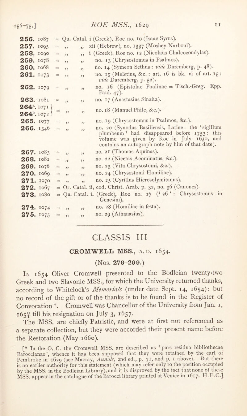 256-75-1 256. 1087 257. 1095 258. 1090 259. 1078 260. 1068 261. 1073 262. 1079 263. 1081 264\ 1071 \ 264^ 1072 i 265. 1077 266. 1346 267. 1083 268. 1082 269. 1076 270. 1069 271. 1070 272. 1067 273. 1080 274. 1074 275. 1075 = Qu. Catal. i (Greek), Roe no. 10 (Isaac Syrus). = ,, ,, xii (Hebrew), no. 1337 (Moshey Narboni). = „ ,, i (Greek), Roe no. 12 (Nicolaus Chalcocondylas). = „ no. 13 (Chrysostomus in Psalmos). = „ no. 14 (Symeon Sethus : vide Daremberg, p. 48). „ no. 15 (Meletius, &c, : art. 16 is bk. vi of art. 15 : vide Daremberg, p. 52). = ,, „ no. 16 (Epistolae Paulinae = Tisch.-Greg. Epp. Paul. 47). = „ ,, no. 17 (Anastasius Sinaita). = ,, ,, no. 18 (Manuel Phile, &c.). yj y> yj Or. yy = Qu- yy yy yy yy yy yy yy Catal. Catal. }) lb i. no. 19 (Chrysostomus in Psalmos, &c.). no. 20 (Synodus Basiliensis, Latine: the ‘ sigillum plumbeum ’ had disappeared before 1753: this volume was given by Roe in July 1630, and contains an autograph note by him of that date). no. 21 (Thomas Aquinas). no. 22 (Nicetas Acominatus, &c.). no. 23 (Vita Chrysostomi, &c.). no. 24 (Chrysostomi Homiliae). no. 25 (Cyrillus Hierosolymitanus). cod. Christ. Arab. p. 32, no. 36 (Canones). (Greek), Roe no. 27 (‘ 26 ’ : Chrysostomus Genesim). no. 28 (Homiliae in festa). no. 29 (Athanasius). in CLASSIS III CHOMWELL MSS., a. d. 1654. (Nos. 276-299.) In 1654 Oliver Cromwell presented to the Bodleian twenty-two Greek and two Slavonic MSS., for which the University returned thanks, according to Whitelock’s Memorials (under date Sept. 14, 1654): but no record of the gift or of the thanks is to be found in the Register of Convocation *. Cromwell was Chancellor of the University from Jan. i, 165^ till his resignation on July 3, 1657. The MSS. are chiefly Patristic, and were at first not referenced as a separate collection, but they were accorded their present name before the Restoration (May 1660). [* In the O. C. the Cromwell MSS. are described as ‘ pars residua bibliothecae Baroccianae’, whence it has been supposed that they were retained by the earl of Pembroke in 1629 (see Macray, Annals^ 2nd ed., p. 71- und p. i above). But there is no earlier authority for this statement (which may refer only to the position occupied by the MSS. in the Bodleian Library), and it is disproved by the fact that none of these MSS. appear in the catalogue of the Barocci library printed at Venice in 1617. H.E.C.]