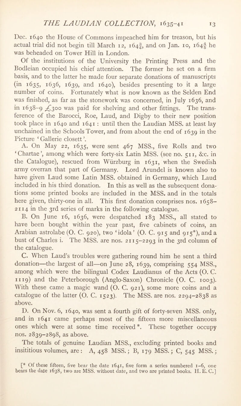 Dec. 1640 the House of Commons impeached him for treason, but his actual trial did not begin till March 12, 164!, and on Jan. 10, i64|- he was beheaded on Tower Hill in London. Of the institutions of the University the Printing Press and the Bodleian occupied his chief attention. The former he set on a firm basis, and to the latter he made four separate donations of manuscripts (in 1635, 1636, 1639, and 1640), besides presenting to it a large number of coins. Fortunately what is now known as the Selden End was finished, as far as the stonework was concerned, in July 1636, and in 1638-9 ;2^3oo was paid for shelving and other fittings. The trans- ference of the Barocci, Roe, Laud, and Digby to their new position took place in 1640 and 1641 : until then the Laudian MSS. at least lay unchained in the Schools Tower, and from about the end of 1639 in the Picture ‘ Gallerie closett ’. A. On May 22, 1635, were sent 467 MSS., five Rolls and two ‘Chartae’, among which were forty-six Latin MSS. (see no. 511, &c. in the Catalogue), rescued from Wurzburg in 1631, when the Swedish army overran that part of Germany. Lord Arundel is known also to have given Laud some Latin MSS. obtained in Germany, which Laud included in his third donation. In this as well as the subsequent dona- tions some printed books are included in the MSS. and in the totals here given, thirty-one in all. This first donation comprises nos. 1658- 2114 in the 3rd series of marks in the following catalogue. B. On June 16, 1636, were despatched 183 MSS., all stated to have been bought within the year past, five cabinets of coins, an Arabian astrolabe (O. C. 920), two ‘idola’ (O. C. 915 and 915*), and a bust of Charles i. The MSS. are nos. 2115-2293 in the 3rd column of the catalogue. C. When Laud’s troubles were gathering round him he sent a third donation—the largest of all—on June 28, 1639, comprising 554 MSS., among which were the bilingual Codex Laudianus of the Acts (O. C. 1119) and the Peterborough (Anglo-Saxon) Chronicle (O. C. 1003). With these came a magic wand (O. C. 921), some more coins and a catalogue of the latter (O. C. 1523). The MSS. are nos. 2294-2838 as above. D. On Nov. 6, 1640, was sent a fourth gift of forty-seven MSS, only, and in 1641 came perhaps most of the fifteen more miscellaneous ones which were at some time received *. These together occupy nos. 2839-2898, as above. The totals of genuine Laudian MSS., excluding printed books and insititious volumes, are: A, 458 MSS.; B, 179 MSS.; C, 545 MSS.; [* Of these fifteen, five bear the date 1641, five form a series numbered 1-6, one bears the date 1638, two are MSS. without date, and two are printed books. H. E. C.]