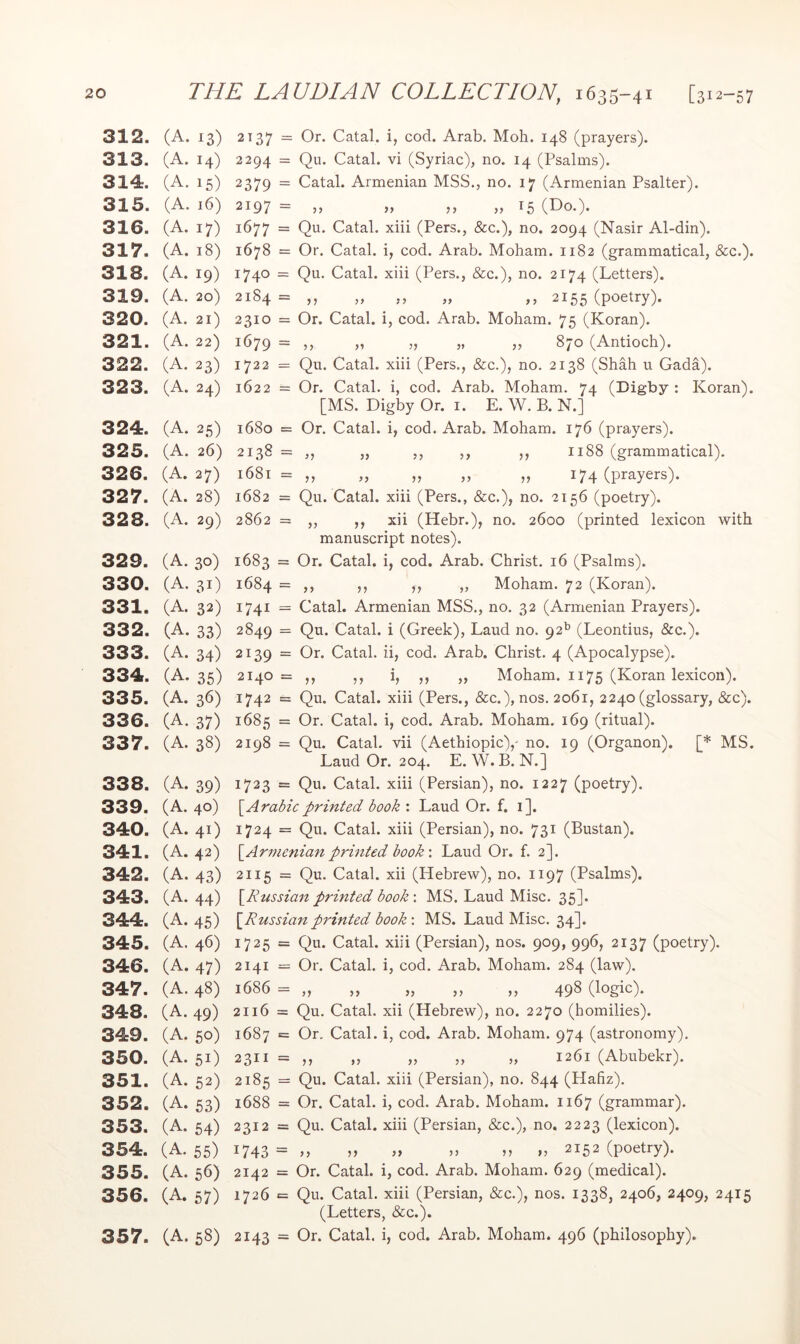 312. (A. 13) 313. (A. 14) 314. (A. 15) 315. (A. 16) 316. (A. 17) 317. (A. 18) 318. (A. 19) 319. (A. 20) 320. (A. 21) 321. (A. 22) 322. (A. 23) 323. (A. 24) 324. (A. 25) 325. (A. 26) 326. (A. 27) 327. (A. 28) 328. (A. 29) 329. (A. 30) 330. (A. 31) 331. (A. 32) 332. (A. 33) 333. (A. 34) 334. (A. 35) 335. (A. 36) 336. (A. 37) 337. (A. 38) 338. (A. 39) 339. (A. 40) 340. (A. 41) 341. (A. 42) 342. (A. 43) 343. (A. 44) 344. (A. 45) 345. (A. 46) 346. (A. 47) 347. (A. 48) 348. (A. 49) 349. (A. 50) 350. (A. 51) 351. (A. 52) 352. (A. 53) 353. (A. 54) 354. (A. 55) 355. (A. 56) 356. (A. 57) 357. (A. 58) 2137 = Or. Catal. i, cod. Arab. Mob. 148 (prayers). 2294 = Qu. Catal. vi (Syriac), no. 14 (Psalms). 2379 = Catal. Armenian MSS., no. 17 (Armenian Psalter). 2197 = n »» n » 15 (No.). 1677 = Qu. Catal. xiii (Pers., &c.), no. 2094 (Nasir Al-din). 1678 = Or. Catal. i, cod. Arab. Moham. 1182 (grammatical, &c.). 1740 = Qu. Catal. xiii (Pers., &c.), no. 2174 (Letters). 2184 = ,, „ ,, „ ,, 2155 (poetry). 2310 = Or. Catal. i, cod. Arab. Moham. 75 (Koran). 1679 = ,, „ „ „ „ 870 (Antioch). 1722 = Qu. Catal. xiii (Pers., &c.), no. 2138 (Shah u Gada). 1622 = Or. Catal. i, cod. Arab. Moham. 74 (Digby : Koran). [MS. Digby Or. i. E. W. B. N.] 1680 = Or. Catal. i, cod. Arab. Moham. 176 (prayers). 2138 = „ ,, ,, ,, 1188 (grammatical). 1681 = ,, „ „ ,, „ 174 (prayers). 1682 = Qu. Catal. xiii (Pers., &c.), no. 2156 (poetry). 2862 = ,, ,, xii (Hebr.), no. 2600 (printed lexicon with manuscript notes). 1683 = Or. Catal. i, cod. Arab. Christ. 16 (Psalms). 1684 = ,, ,, ,, „ Moham. 72 (Koran). 1741 = Catal. Armenian MSS., no, 32 (Armenian Prayers). 2849 = Qu. Catal. i (Greek), Laud no. 92*^ (Leontius, &c.). 2139 = Or. Catal. ii, cod. Arab. Christ. 4 (Apocalypse). 2140 = ,, ,, i, ,, „ Moham. 1175 (Koran lexicon). 1742 = Qu. Catal. xiii (Pers., &c.), nos. 2061, 2240 (glossary, &c). 1685 = Or. Catal. i, cod. Arab. Moham. 169 (ritual). 2198 = Qu. Catal. vii (Aethiopic),' no. 19 (Organon). [* MS. Laud Or. 204. E. W. B. N.] 1723 = Qu. Catal. xiii (Persian), no. 1227 (poetry). S^Arabicprinted book : Laud Or. f. i]. 1724 = Qu. Catal. xiii (Persian), no. 731 (Bustan). \_Armenianprinted book'. Laud Or. f. 2]. 2115 = Qu. Catal. xii (Hebrew), no. 1197 (Psalms). \^Russian printed book : MS. Laud Misc. 35]. [Russian printed book : MS. Laud Misc. 34]. 1725 = Qu. Catal. xiii (Persian), nos. 909, 996, 2137 (poetry). 2141 = Or. Catal. i, cod. Arab. Moham. 284 (law). 1686 = ,, ,, ,, ,, ,, 49^ 2116 = Qu. Catal. xii (Hebrew), no. 2270 (homilies). 1687 = Or. Catal. i, cod. Arab, Moham. 974 (astronomy), 2311 = ,, „ „ „ „ 1261 (Abubekr). 2185 = Qu. Catal. xiii (Persian), no. 844 (Hafiz). 1688 = Or. Catal. i, cod. Arab. Moham. 1167 (grammar). 2312 = Qu. Catal. xiii (Persian, &c.), no. 2223 (lexicon). 1743 = M M 2152 (poetry). 2142 = Or. Catal. i, cod. Arab. Moham. 629 (medical). 1726 «= Qu. Catal. xiii (Persian, &c.), nos. 1338, 2406, 2409, 2415 (Letters, &c.). 2143 = Or. Catal. i, cod. Arab. Moham. 496 (philosophy).