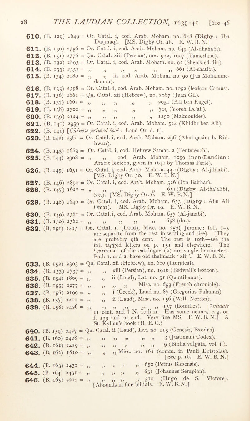 610. (B. 129) 1649 = Or. Catal. i, cod. Arab. Moham. no. 648 (Digby ; Ibn Duqmaq). [MS. Digby Or. 28. E. W. B. N.] 611. (B. 130) 2356 = Or. Catal. i, cod. Arab. Moham. no. 649 (Al-dhahabi). 612. (B. 131) 2376 = Qu. Catal. xiii (Persian), nos. 922, 1007 (Tamerlane). 613. (B. 132) 2893 = Or. Catal. i, cod. Arab. Moham. no. 92 (Shems-ed-din). 614. (B. 133) 2357 = „ „ „ „ ,, „ 661 (Al-shatibi). 615. (B. 134) 2180 = „ ii, cod. Arab. Moham. no. 90 (Jus Mohamme- danum). 616. (B. 135) 2358 = Or. Catal. i, cod. Arab. Moham. no. 1052 (lexicon Camus). 617. (B. 136) 1661 = Qu. Catal. xii (Hebrew), no. 2067 (Juan Gil). 618. (B. 137) 1662= „ ,, ,, „ ,, 2031 (Ali ben Ragel). 619. (B. 138) 2302 = „ „ „ „ ,, 709 (Yoreh De'ah). 620. (B. 139) 2124 = ,, ,, ,, ,, „ 1250 (Maimonides). 621. (B. 140) 2359 = Or. Catal. i, cod. Arab. Moham. 524 (Khidhr ben Ali). 622. (B. 141) \Chinese printed book Laud Or. d. i]. 623. (B. 142) 2360 = Or. Catal. i, cod. Arab. Moham. 296 (Abul-qasim b. Rid- hwan). 624. (B. 143) 1663 = Or. Catal, i, cod. Hebrew Samar. 2 (Pentateuch). 625. (B. 144) 2908 = ,, ,, cod. Arab. Moham. T059 (non-Laudian : Arabic lexicon, given in 1641 by Thomas Perle). 626 (B. 145) 1651 = Or. Catal. i, cod. Arab. Moham. 440 (Digby; Al-jildaki). [MS. Digby Or. 30. E. W. B. N.] 627. (B. 146) 2890 = Or. Catal. i, cod. Arab. Moham. 526 (Ibn Baithar). 628. (B. 147) 1627 = „ ,, „ ,, „ 651 (Digby: Al-tha'alibi, &c.). [MS. Digby Or. 6. E. W. B. N.] 629 (B. 148) 1640 = Or. Catal. i, cod. Arab. Moham. 653 (Digby : Abu Ali Omar). [MS. Digby Or. 19. E. W. B. N.] 630. (B. 149) 2361 = Or. Catal. i, cod. Arab. Moham. 657 (Al-janabi). 631. (B. 150) 2362 = ,, „ ,, ,, ,, 658 (do.). 632. (B. 151) 2425 = Qu. Catal. ii (Laud), Misc. no. 252( Jerome: foil. 1-5 are separate from the rest in writing and size). [They are probably 9th cent. The rest is loth—see the tall tagged letters on p. 151 and elsewhere. The ‘carmina’ of the catalogue (2) are single hexameters. Both I. and 2. have old shelfmark ^ xiij ’. E. W. B. N.] 633. (B. 152) 2303 634. (B. 153) 1737 635. (B. 154) 1809 636. (B. 155) 2277 637. (B. 156) 2199 638. (B. 157) 2211 639. (B. 158) 2426 640. (B. 159) 2427 641. (B. 160) 2428 642. (B. 161) 2429 643. (B. 162) 1810 644. (B. 163) 2430 645. (B. 164) 2431 646. (B. 165) 2212 >3 33 33 33 3 3 3 3 33 33 33 33 3 3 Qu. Catal. xii (Hebrew), no. 680 (liturgical). xiii (Persian), no. 1916 (Bedwell’s lexicon), ii (Laud), Lat. no. 51 (Quintilianus). ,, „ Misc. no. 653 (French chronicle). i (Greek), Laud no. 87 (Gregorius Palamas). ii (Laud), Misc. no. 156 (Will. Norton). ,, ,, ,, ,, 157 (homilies). [}. middle II cent, and ? N. Italian. Has some neums, e. g. on f, 139 and at end. Very fine MS. E. W. B. N.] A St. Kylian’s book (H. E. C.) Qu. Catal. ii (Laud), Lat. no. 113 (Genesis, Exodus). 3 (Justiniani Codex). 9 (Biblia vulgata, vol. ii). ,, Misc. no. 162 (comm, in Pauli Epistolas). [See p. 16. E. W. B. N.] ,, 650 (Petrus Blesensis). 33 651 (Johannes Serapion). „ 310 (Hugo de S. Victore). [Abounds in fine initials. E. W. B.N.] 33 33 33 33 33 3* 33 33 33 33 33 33 33 33 33 33 33 33 33 33 33