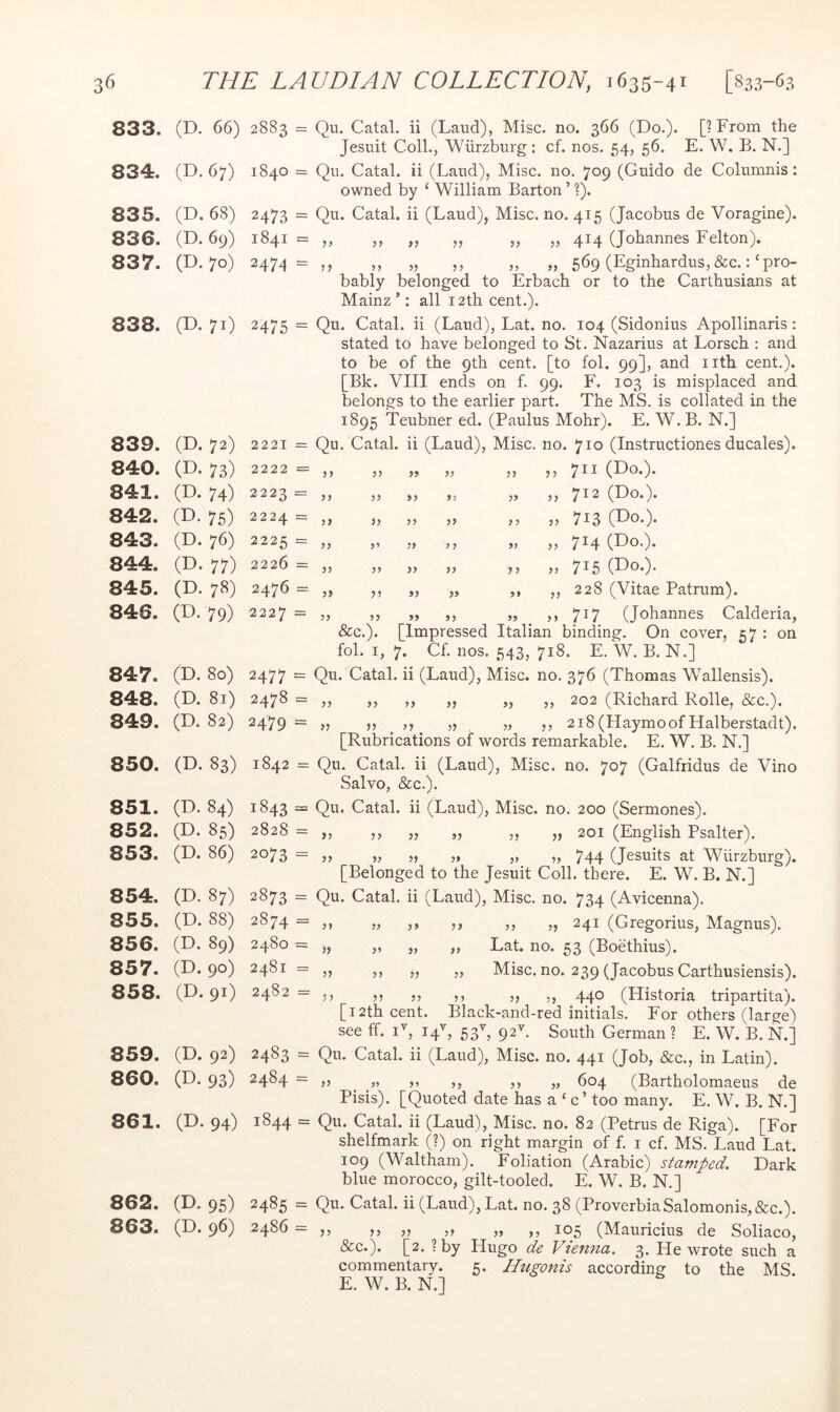 833. 834. 835. 836. 837. 838. (D. 66) 2883 = Qu. Catal. ii (Laud), Misc. no. 366 (Do.). [?From the Jesuit Coll., Wurzburg : cf. nos. 54, 56. E. W, B. N.] (D. 67) 1840 = Qu. Catal. ii (Laud), Misc. no. 709 (Guido de Columnis: owned by ‘ William Barton ’ ?). (D. 68) 2473 = Qu. Catal. ii (Laud), Misc. no. 415 (Jacobus de Voragine). (D. 69) 1841 = ,, ,, ,, ,, „ „ 414 (Johannes Felton). (D. 70) 2474= ,, „ „ ,, „ „ 569 (Eginhardus,&c._:‘pro- bably belonged to Erbach or to the Carthusians at Mainz’: all 12th cent.). (D. 71) 2475 = Qu. Catal. ii (Laud), Lat. no. 104 (Sidonius Apollinaris : stated to have belonged to St. Nazarius at Lorsch : and to be of the 9th cent, [to fol. 99], and iith cent.). [Bk. VIII ends on f. 99. F. 103 is misplaced and belongs to the earlier part. The MS. is collated in the 1895 Teubner ed. (Paulus Mohr). E. W. B. N.] 839. (D. 72) 2221 = Qu. Catal. . ii (Laud), Misc. no. 710 (Instructiones ducales). 840. P. 73) 2222 = ,, 99 99 99 ,, 711 (Do.). 841. (D. 74) 2223 = „ 9} 9} 99 „ 712 (Do.). 842. P- 75) 2224 = „ ?> 99 99 „ 713 (Do.). 843. (D. 76) 2225 = „ 9 9 99 „ 714 (Do.). 844. P- 77) 2226 = ,, 55 99 99 99 „ 715 (Do.). 845. (D. 78) 2476 = „ ?? 99 99 99 ,, 228 (Vitae Patrum). 846. P. 79) 2227 = 99 99 99 »> 717 (Johannes Calderia, &c.). [Impressed Italian binding. On cover, 57 : on fol. I, 7. Cf. nos. 543, 718. E. W. B. N.] 847. 848. 849. 850. 851. 852. 853. 854. 855. 856. 857. 858. 859. 860. 861. 862. 863. (D. 80) (D. 81) (D. 82) (D. 83) (D. 84) (D. 85) (D. 86) (D. 87) (D. 88) (D. 89) (D. 90) (D. 91) (D. 92) P. 93) (D. 94) P- 95) (D. 96) 2477 = Qu- Catal. ii (Laud), Misc. no. 376 (Thomas Wallensis). 2478 = ,, ,, ,, ,, „ ,, 202 (Richard Rolle, &c.). 2479 = » o . 218 (Haymoof Halberstadt). [Rubrications of words remarkable. E. W. B. N.] 1842 = Qu. Catal. ii (Laud), Misc. no. 707 (Galfridus de Vino Salvo, &c.). 1843 = Qu. Catal. ii (Laud), Misc. no. 200 (Sermones). 2828 = ,, ,, ,, ,, ,, ,, 201 (English Psalter). 2073 ^ 5» „ ?, 744 (Jesuits at Wurzburg). [Belonged to the Jesuit Coll, there. E. W. B. N.] 2873 = Qu. Catal. ii (Laud), Misc. no. 734 (Avicenna). 2874 = ,, „ ,, ,, ,, „ 241 (Gregorius, Magnus). 2480 = 2481 = 2482 = V }, „ Eat. no. 53 (Boethius). Misc. no. 239 (Jacobus Carthusiensis). /'5 11 n j) 5) 440 (Historia tripartita), [i2th cent. Black-and-red initials. For others (large) see ff. D, 14^, 53% 92^. South German ? E. W. B. N.] 2483 = Qu. Catal. ii (Laud), Misc. no. 441 (Job, &c., in Latin). 2484 — ,, ^ „ ,, 604 (Bartholomaeus de Pisis). [Quoted date has a ‘ c’ too many. E. W. B. N.] 1844 = Qu. Catal. ii (Laud), Misc. no. 82 (Petrus de Riga). [For shelfmark (?) on right margin of f. i cf. MS. Laud Lat. 109 (Waltham). Foliation (Arabic) stamped. Dark blue morocco, gilt-tooled. E. W. B. N.] 2485 = Qu. Catal. ii (Laud), Lat. no. 38 (ProverbiaSalomonis,&c.). 2486 = ,, ,, „ ,, „ ,, 105 (Mauricius de Soliaco, &c.). [2. ?by Hugo de Vienna. 3. Rewrote such a commentary. 5. Hugonis according to the MS. E. W. B. N.]