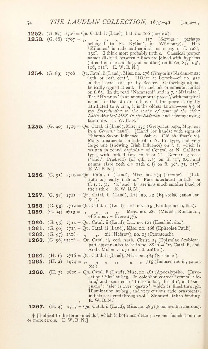 1252. (G. 87) 2706 = Qu. Catal. ii (Laud), Lat. no. io6 (medica), 1253. (G. 88) 2707 = „ „ ,, „ „ ,, 117 (Servius : perhaps belonged to St. Kylian’s at Wurzburg). [Has ‘Kilianus’ in rude half-capitals on marg. of ff. 128'', 130^ I think more probably iith c. Classical proper names divided between 2 lines are joined with hyphens (at end of one and beg. of another) on ff. 60, 87, 103^, 106, iiiL E. W. B. N.] 1254. (G. 89) 2708 = Qu.Catal. ii (Laud), Misc. no. 276 (Gregorius Nazianzenus: ‘ Qth or loth cent.’. [? Once at Lorsch—cf. no. 512 in the Lorsch cat. pr. by Becker. Gatherings alpha- betically signed at end. Pen-and-ink ornamental initial on f. 63. In tit. read ‘ Nazanzeni ’ and in 7. ‘ Melaniae ’. The ‘ Hymnus ’ is an anonymous ‘ prose with marginal neums, of the 9th or loth c. : if the prose is rightly attributed to Alcuin, it is the oldest known—see § 9 of my Introduction to the study of some of the oldest Latin Musical MSS. in the Bodleian, and accompanying facsimile. E. W. B. N.] 1255. (G. 90) 2709 = Qu. Catal. ii (Laud), Misc. 275 (Gregorius papa, Magnus : in a German hand). [Hand (or hands) with signs of Hiberno-Saxon influence. 8th c. Old shelfmark vij. Many ornamental initials of a N. Er. type, and very large one (showing Irish influence) on f. i, which is written in round capitals f of Central or N. Gallican type, with forked tops to T or T. German glosses (‘ahd.’, Priebsch) (of 9th c. ?) on ff. 3H, &c., and neums (late loth c. ? nth c. ?) on ff. 30^^, 31, 117^. E. W. B. N.] 1256. (G. 91) 2710 = Qu. Catal. ii (Laud), Misc. no. 274 (Jerome). [(Late loth or) early nth c. ? Fine interlaced initials on ff. 1,2, 32. ‘ a ’ and ‘ b ’ are in a much smaller hand of the nth c. E. W. B. N.] 1257. (G. 92) 2711 =Qu. Catal. ii (Laud), Lat. no. 43 (Epistolae canonicae, &c.). 1258. (G. 93) 2712 = Qu. Catal. ii (Laud), Lat. no. 115 (Paralipomena, &c.). 1259. (G. 94) 2713 = ,, ,, ,, ,, Misc. no. 282 (Missale Romanum, of Spires : = Frere 277). 1260. (G. 95) 2714 = Qu. Catal. ii (Laud), Lat. no. loi (Ezechiel, &c.). 1261. (G. 96) 2715 = Qu. Catal. ii (Laud), Misc. no. 266 (Epistolae Pauli). 1262. (G. 97) 2308 = ,, ,, xii (Hebrew), no. 25 (Pentateuch). 1263. (G. 98) 1720* = Or. Catal. ii, cod. Arab. Christ. 24 (Epistolae Arabicae: part appears also to be in no. 8810 = Or. Catal. ii, cod. Arab. Moham. 407 : non-Laudian). 1264;. (H. i) 2716 = Qu. Catal. ii (Laud), Misc. no. 484 (Sermones). 1265. (H. 2) 1924 = „ „ ,, „ „ „ 515 (Innocentius hi, papa: &c.). 1266. (H. 3) 2820 = Qu. Catal. ii (Laud), Misc. no. 485 (Apocalypsis). [Invo- cation ‘ Yhs ’ at beg. In colophon correct ‘ otanta ’ ‘ fo- fato,’ and ‘ sani 9nani * to ‘ setanta ‘ fo fato ’, and ‘ sam 9uane ’ : ‘ sie ’ is over ‘ quatro ’, which is lined through. Illumination at beg., and very curious rude ornamental initials scattered through vol. Stamped Italian binding. , E.W. B. N.] 1267. (H. 4) 2717 = Qu. Catal. ii (Laud), Misc. no. 483 (Johannes Burchardus). t [I object to the term ‘ uncials’, which is both non-descriptive and founded on one or more errors. E. W. B. N.]