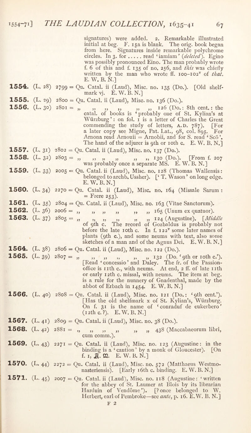 1554. (L. 28) 1555. (L. 29) 1556. (L. 30) 1557. (L. 31) 1558. (L. 32) 1559. (L. 33) 1560. (L. 34) 1561. (L. 35) 1562. (L. 36) 1563. (L. 37) 1564. (L. 38) 1565. (L. 39) 1566. (L. 40) 1567. (L. 41) 1568. (L. 42) 1569. (L. 43) 1570. (L. 44) 1571. (L.45) signatures) were added. 2. Remarkable illustrated initial at beg. F. 15a is blank. The orig. book began from here. Signatures inside remarkable polychrome circles. In 3. for read ‘iamiam’ {deleted'). Egino was possibly pronounced Eino. The man probably wrote f. 6 of this and f. 135 of no. 256, and this was chiefly written by the man who wrote ff. 100-102'^ of that. E. W. B. N.] 2799 = Qu. Catal. ii (Laud), Misc. no. 135 (Do.). [Old shelf- mark vj. E. W. B. N.] 2800 = Qu. Catal. ii (Laud), Misc. no. 136 (Do.). 2801 = „ ,, ,, ,, „ ,, 126 (Do.: 8th cent.: the catal. of books is ‘ probably one of St. Kylian’s at Wtirzburg ’; on fob i is a letter of Charles the Great commending the study of letters, A.D. 787). [For a later copy see Migne, Pat. Lat., 98, col. 895. For Arnona read Arnouii = Arnobii, and for S. read ‘ Sc5 The hand of the adjurer is 9th or loth c. E. W. B. N.] 2802 = Qu. Catal. ii (Laud), Misc. no. 137 (Do.). 2^'o3 = j) „ », 130 (Do.). [From f. 207 was probably once a separate MS. E. W. B. N.] 2005 ■= Qu. Catal. ii (Laud), Misc. no. 128 (Thomas Wallensis: belonged to archb. Ussher). [‘ T. Wason ’ on long edge. E. W. B. N.] 2270 = Qu. Catal. ii (Laud), Misc. no. 164 (Missale Sarum ; = Frere 253). 2804 = Qu. Catal. ii (Laud), Misc. no. 163 (Vitae Sanctorum). 2006 = ,, „ „ „ ,, „ 165 (Unum ex quatuor). 2805 = „ „ „ „ „ „ 124 (Augustine). {^Middle of 9th c. The record of Gozbaldus is probably not before the late loth c. In f. 122^ some later names of plants (9th c.), and some neums with text, also some sketches of a man and of the Agnus Dei. E. W. B. N.] 2806 = Qu. Catal. ii (Laud), Misc. no. 122 (Do.). 2807= „ ,, „ „ „ „ 132 (Do. ‘ 9th or loth c.’). [Read ‘ concessio ’ and Daley. The fr. of the Passion- office is nth c., with neums. At end, 2 ff. of late nth or early 12th c. missal, with neums. The item at beg. is a rule for the nunnery of Gnadenthal, made by the abbot of Erbach in 1454. E. W. B. N.] 2808 = Qu. Catal. ii (Laud), Misc. no. 121 (Do.: ‘9th cent.’). [Has the old shelfmark x of St. Kylian’s, Wurzburg. On f. 31 is the name of ‘ conraduf de eukerbero’ (i2thc.?). E.W. B.N.] 2809 = Qu. Catal. ii (Laud), Misc. no. 38 (Do.). 2881 = „ „ ,, „ „ „ 438 (Maccabaeorum libri, cum comm.). 2271 = Qu. Catal. ii (Laud), Misc. no. 123 (Augustine: in the binding is a ‘ caution ’ by a monk of Gloucester). [On f. I, ja. CQ. E. W. B. N.] 2272 = Qu. Catal. ii (Laud), Misc. no. 572 (Matthaeus Westmo- nasteriensis). [Early i6th c. binding. E. W. B. N.] 2007 = Qu. Catal. ii (Laud), Misc. no. 118 (Augustine: ‘written for the abbey of St. Laumer at Blois by its librarian Harduin of Vendome’). [?once belonged to W. Herbert, earl of Pembroke—see ante, p. 16. E.W. B. N.] F 2