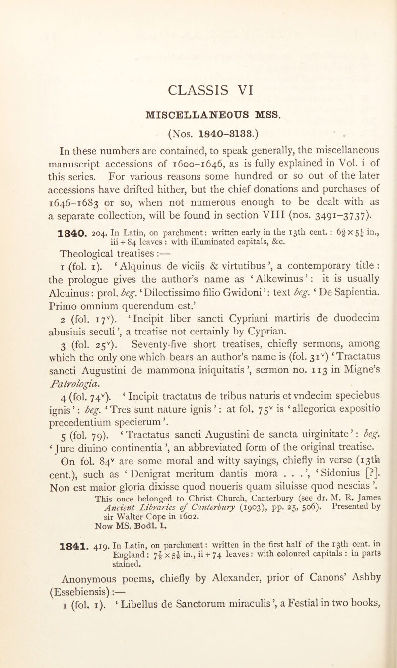 MISCELLANEOUS MSS. (Nos. 1840-3133.) • . In these numbers are contained, to speak generally, the miscellaneous manuscript accessions of 1600-1646, as is fully explained in Vol. i of this series. For various reasons some hundred or so out of the later accessions have drifted hither, but the chief donations and purchases of 1646-1683 or so, when not numerous enough to be dealt with as a separate collection, will be found in section VIII (nos. 3491-3737)- 1840. 204. In Latin, on parchment: written early in the 13th cent. : 6f x 5| in., iii + 84 leaves : with illuminated capitals, &c. Theological treatises:— 1 (fob i). ‘ Alquinus de viciis & virtutibus ’, a contemporary title : the prologue gives the author’s name as ‘ Alkewinus ’: it is usually Alcuinus: prol. beg. ‘Dilectissimo filio Gwidoni’: text beg. ^ De Sapientia. Primo omnium querendum est.’ 2 (fob 17^). ‘Incipit liber sancti Cypriani martiris de duodecim abusiuis seculi ’, a treatise not certainly by Cyprian. 3 (fob 25^). Seventy-five short treatises, chiefly sermons, among which the only one which bears an author’s name is (fob 31^) ‘Tractatus sancti Augustini de mammona iniquitatis ’, sermon no. 113 in Migne’s Patrologia. 4 (fob 74^). ‘ Incipit tractatus de tribus naturis et vndecim speciebus ignis ’: beg. ‘ Tres sunt nature ignis ’: at fob 75^ is ‘ allegorica expositio precedentium specierum ’. 5 (fob 79). ‘Tractatus sancti Augustini de sancta uirginitate’: beg. ‘Jure diuino continentia ’, an abbreviated form of the original treatise. On fob 84^^ are some moral and witty sayings, chiefly in verse (13th cent.), such as ‘ Denigrat meritum dantis mora . . . ’, ‘ Sidonius [?]. Non est maior gloria dixisse quod noueris quam siluisse quod nescias ’. This once belonged to Christ Church, Canterbury (see dr. M. R. James Ancient Libraries of Canterbury (1903), pp. 25, 506). Presented by sir Walter Cope in 1602. Now MS. Bodl. 1. 1841. 419* In Latin, on parchment: written in the first half of the 13th cent, in England: 7|^ x 5i- in., ii + 74 leaves: with coloured capitals : in parts stained. Anonymous poems, chiefly by Alexander, prior of Canons’ Ashby (Essebiensis):— I (fob i). ‘ Libellus de Sanctorum miraculis ’, a Festial in two books,