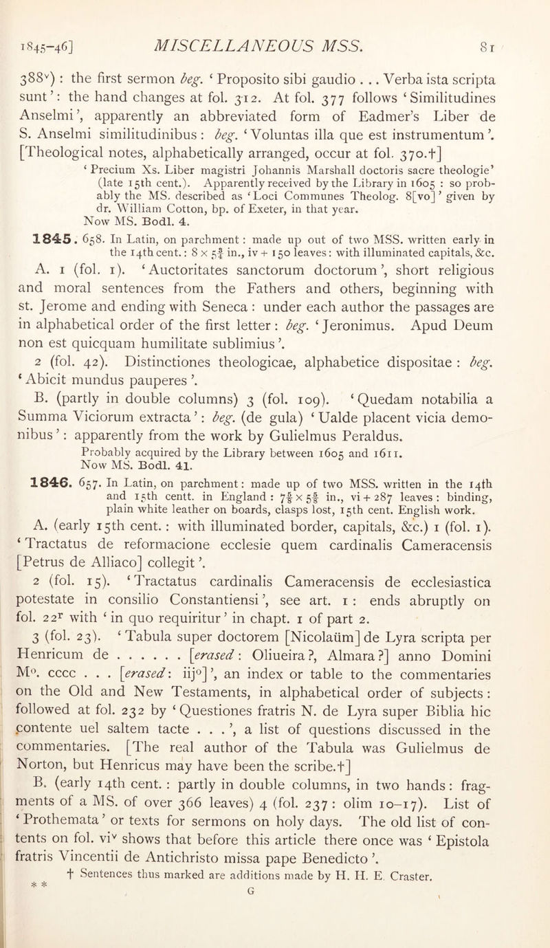 388'^) : the first sermon Ng. ‘ Proposito sibi gaudio . .. Verba ista scripta sunt’: the hand changes at fob 312. At fob 377 follows ‘ Similitudines Anselmi apparently an abbreviated form of Eadmer’s Liber de S. Anselmi similitudinibus : Ng. ‘Voluntas ilia que est instrumentum [Theological notes, alphabetically arranged, occur at fob 37o.t] ‘ Precium Xs. Liber magistri Johannis Marshall doctoris sacre theologie’ (late 15th cent.). Apparently received by the Library in 1605 : so prob- ably the MS. described as 'Loci Communes Theolog. 8[vo] ’ given by dr. William Cotton, bp. of Exeter, in that year. Now MS. Bodl. 4. 1845.6 58. In Latin, on parchment: made up out of two MSS. written early in the 14th cent.: 8 x 5f in., iv + 150 leaves: with illuminated capitals, &c. A. I (fob i). ‘ Auctoritates sanctorum doctorum’, short religious and moral sentences from the Fathers and others, beginning with St. Jerome and ending with Seneca : under each author the passages are in alphabetical order of the first letter: beg. ‘Jeronimus. Apud Deum non est quicquam humilitate sublimius ’. 2 (fob 42). Distinctiones theologicae, alphabetice dispositae : beg. ‘ Abicit mundus pauperes ’. B. (partly in double columns) 3 (fob 109). ‘ Quedam notabilia a Summa Viciorum extracta ’: beg. (de gula) ‘ Ualde placent vicia demo- nibus ’: apparently from the work by Gulielmus Peraldus. Probably acquired by the Library between 1605 and 1611. Now MS. Bodl. 41. 1846. 657. In Latin, on parchment: made up of two MSS. written in the 14th and 15th centt. in England: 7f^5f L., vi-(- 287 leaves: binding, plain white leather on boards, clasps lost, 15th cent. English work. A. (early 15th cent. : with illuminated border, capitals, &c.) i (fob i). ‘ Tractatus de reformacione ecclesie quern cardinalis Cameracensis [Petrus de Alliaco] collegit ’. 2 (fob 15). ‘Tractatus cardinalis Cameracensis de ecclesiastica potestate in consilio Constantiensi ’, see art. i : ends abruptly on fob 2 2^ with ‘ in quo requiritur’ in chapt. i of part 2. 3 (fob 23). ‘Tabula super doctorem [Nicolaiim] de Lyra scripta per Henricum de \erased \ Oliueira?, Almara?] anno Domini Ma cccc . . . [erased: iif] an index or table to the commentaries on the Old and New Testaments, in alphabetical order of subjects : followed at fob 232 by ‘ Questiones fratris N. de Lyra super Biblia hie contente uel saltern tacte . . . ’, a list of questions discussed in the commentaries. [The real author of the Tabula was Gulielmus de Norton, but Henricus may have been the scribe.t] B. (early 14th cent. : partly in double columns, in two hands: frag- ments of a MS. of over 366 leaves) 4 (fob 237 : olim 10-17). List of ‘ Prothemata ’ or texts for sermons on holy days. The old list of con- tents on fob vi^ shows that before this article there once was ‘ Epistola fratris Vincentii de Antichristo missa pape Benedicto ’. t Sentences thus marked are additions made by H. 11. E, Craster.