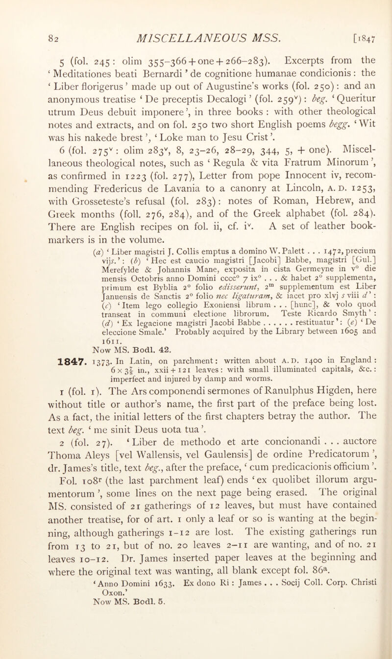 5 (fol. 245: olim 355-366 + one + 266-283). Excerpts from the ‘ Meditationes beati Bernard! ’ de cognitione humanae condicionis : the ‘ Liber florigerus ’ made up out of Augustine’s works (fol. 250); and an anonymous treatise ‘ De preceptis Decalogi ’ (fol. 259^): beg. ‘ Queritur utrum Deus debuit imponere in three books : with other theological notes and extracts, and on fol. 250 two short English poems begg. ‘Wit was his nakede brest ‘ Loke man to Jesu Crist ’. 6 (fob 275^: olim 283'', 8, 23-26, 28-29, 344, 5, + one). Miscel- laneous theological notes, such as ‘ Regula & vita Fratrum Minorum as confirmed in 1223 (fol. 277), Letter from pope Innocent iv, recom- mending Fredericus de Lavania to a canonry at Lincoln, a. d. 1253, with Grosseteste’s refusal (fol. 283): notes of Roman, Hebrew, and Greek months (foil. 276, 284), and of the Greek alphabet (fol. 284). There are English recipes on fol. ii, cf. i^. A set of leather book- markers is in the volume. (a) ‘ Liber magistri J. Collis emptus a domino W. Palett . . . 1472, precium vijj.{b) ‘ Hec est caucio magistri [Jacobi] Babbe, magistri [Gul.] Merefylde & Johannis Mane, exposita in cista Germeyne in v° die mensis Octobris anno Domini cccc° 7 ix° ... Sc habet 2“ supplementa, primum est Byblia 2® folio edisse.rtint', 2™ suppiementum est Liber Januensis de Sanctis 2° folio nec ligaturam, 8c iacet pro xlvj i'viii d' : (<:) ‘Item lego collegio Exoniensi librum . . . [hunc], & volo quod transeat in communi electione librorum. Teste Ricardo Smyth ’ : (d) ‘ Ex legacione magistri Jacobi Babbe restituatur ’: {e) ‘ De eleccione Smale.’ Probably acquired by the Library between 1605 and 1611. Now MS. Bodl. 42. 1847. 1373. In Latin, on parchment: written about A. D. 1400 in England: 6 X 3|- in., xxii + i2i leaves: with small illuminated capitals, &c.: imperfect and injured by damp and worms. 1 (fol. i). The Ars componendi sermones ofRanulphus Higden, here without title or author’s name, the first part of the preface being lost. As a fact, the initial letters of the first chapters betray the author. The text beg. ‘ me sinit Deus uota tua ’. 2 (fol. 27). ‘Liber de methodo et arte concionandi . . . auctore Thoma Aleys [vel Wallensis, vel Gaulensis] de ordine Predicatorum ’, dr. James’s title, text beg., after the preface, ‘ cum predicacionis ofiicium ’. B'ol. io8r (the last parchment leaf) ends ‘ex quolibet illorum argu- mentorum ’, some lines on the next page being erased. The original MS. consisted of 21 gatherings of 12 leaves, but must have contained another treatise, for of art. i only a leaf or so is wanting at the begin- ning, although gatherings 1-12 are lost. The existing gatherings run from 13 to 21, but of no. 20 leaves 2-11 are wanting, and of no. 21 leaves 10-12. Dr. James inserted paper leaves at the beginning and where the original text was wanting, all blank except fol. 86^. ‘Anno Domini 1633. Ex dono Ri : James . . . Socij Coll. Corp. Christi Oxon.’