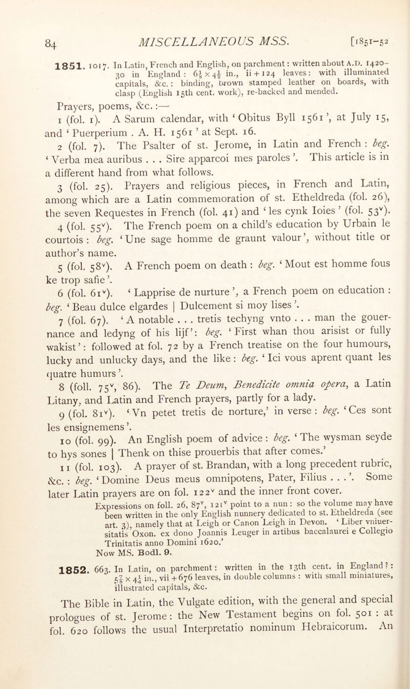 1851. 1017. In Latin, French and English, on parchment: written about A.D. 1420- 30 in England: 6| x in., ii + 124 leaves: with illuminated capitals, &c.: binding, brown stamped leather on boards, with clasp (English 15th cent, work), re-backed and mended. Prayers, poems, &c.:— 1 (fol. i). A Sarum calendar, with ‘ Obitus Byll 1561 ’, at July 15, and ‘ Puerperium . A. H. 1561 ’ at Sept. 16. 2 (fob 7). The Psalter of st. Jerome, in Latin and French : Ng. ‘ Verba mea auribus . . . Sire apparcoi mes paroles ’. This article is in a different hand from what follows. 3 (fol. 25). Prayers and religious pieces, in French and Latin, among which are a Latin commemoration of st. Etheldreda (fol. 26), the seven Requestes in French (fol. 41) and ‘ les cynk loies ’ (fol. 53^). 4 (fol. The French poem on a child’s education by Urbain le courtois : Ng. ‘Une sage homme de graunt valour’, without title or author’s name. 5 (fol. 58^). A French poem on death : Eg. ‘ Mout est homme fous ke trop safie ’. 6 (fol. 61^). ‘ Lapprise de nurture ’, a French poem on education : Eg. ‘ Beau dulce elgardes [ Dulcement si moy Uses ’. 7 (fol. 67). ‘ A notable . . . tretis techyng vnto . . . man the gouer- nance and ledyng of his lijf’: ^^g. ‘First whan thou arisist or fully wakist’; followed at fol. 72 by a French treatise on the four humours, lucky and unlucky days, and the like; Eg. ‘ Ici vous aprent quant les quatre humurs ’. 8 (foil. 75^, 86). The Te Deum^ Benedicite omnia opera., a Latin Litany, and Latin and French prayers, partly for a lady. 9 (fol. 81^). ‘Vn petet tretis de norture,’ in verse: Eg. ‘ Ces sont les ensignemens ’. 10 (fol. 99). An English poem of advice : beg. ‘ The wysman seyde to hys sones | Thenk on thise prouerbis that after comes.’ 11 (fol. 103). A prayer of st. Brandan, with a long precedent rubric, &c. : beg. ‘ Domine Deus meus omnipotens, Pater, Filius . . . Some later Latin prayers are on fol. 122^ and the inner front cover. Expressions on foil. 26, , 121'' point to a nun : so the volume may have been written in the only English nunnery dedicated to st. Etheldreda (see art. 3), namely that at Leigh or Canon Leigh in Devon. ‘ Liber vniuer- sitatis Oxon. ex dono Joannis Leuger in artibus baccalaurei e Collegio Trinitatis anno Domini 1620.’ Now MS. Bod.1. 9. 1852. 663. In Latin, on parchment: written in the 13th cent, in England?: Uk ^ 44 ^'^'5 +676 leaves, in double columns : with small miniatures, illustrated capitals, &c. The Bible in Latin, the Vulgate edition, with the general and special prologues of st. Jerome: the New Testament begins on fol. 501 : at fol. 620 follows the usual Interpretatio nominum Hebraicorum. An