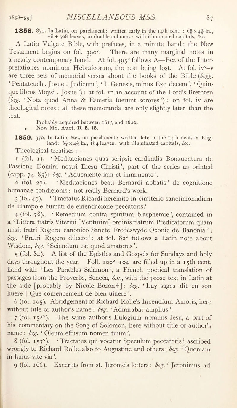 1858. S70. Til Latin, on parchment: written early in the 14th cent. : 6f x 4^ in., vii + 508 leaves, in double columns : with illuminated capitals, &c. A Latin Vulgate Bible, with prefaces, in a minute hand: the New Testament begins on fob 390L There are many marginal notes in a nearly contemporary hand. At fol. 495^ follows A—Bez of the Inter- pretationes nominum Hebraicorum, the rest being lost. At fol. iv^-v are three sets of memorial verses about the books of the Bible (begg. ‘ Pentateuch . Josue . Judicum ’, ‘ L Genesis, minus Exo decern ’, ‘ Quin- quelibros Moysi . Josue ’): at fol. an account of the Lord’s Brethren {deg. ‘Nota quod Anna & Esmeria fuerunt sorores’) : on fol. iv are theological notes: all these memoranda are only slightly later than the text. Probably acquired between 1613 and 1620. • Now MS. Auet. D. 5. 15. 1859. 970. In Latin, &c., on parchment: written late in the 14th cent, in Eng- land: 6f X4f in., 184 leaves: with illuminated capitals, &c. Theological treatises :— 1 (fol. i). ‘ Meditaciones quas scripsit cardinalis Bonauentura de Passione Domini nostri Ihesu Christi’, part of the series as printed (capp. 74-85): beg. ‘ Adueniente iam et imminente ’. 2 (fol. 27). ‘Meditaciones beati Bernardi abbatis ’ de cognitione humanae condicionis : not really Bernard’s work. 3 (fol. 49). ‘ Tractatus Ricardi heremite in cimiterio sanctimonialium de Hampole humati de emendacione peccatoris.’ 4 (fol. 78). ‘ Remedium contra spiritum blasphemie contained in a ‘Littera fratris Viterini [Venturini] ordinis fratrum Predicatorum quam misit fratri Rogero canonico Sancte Fredeswyde Oxonie de Banonia ’ ; beg. ‘ Eratri Rogero dilecto ’: at fob 82^ follows a Latin note about Wisdom, beg. ‘ Sciendum est quod amatores ’. 5 (fob 84). A list of the Epistles and Gospels for Sundays and holy days throughout the year. Foil. 100^-104 are filled up in a 15th cent, hand with ‘ Les Parables Salamon ’, a French poetical translation of passages from the Proverbs, Seneca, &c., with the prose text in Latin at the side [probably by Nicole Bozonf]: beg. ‘ Luy sages dit en son liuere | Que comencement de bien uiuere ’. 6 (fob 105). Abridgement of Richard Rolle’s Incendium Amoris, here without title or author’s name : beg. ‘ Admirabar amplius ’. 7 (fob 152^). The same author’s Eulogium nominis lesu, a part of his commentary on the Song of Solomon, here without title or author’s name : beg. ‘ Oleum effusum nomen tuum ’. 8 (fob 157'^). ‘Tractatus qui vocatur Speculum peccatoris’, ascribed wrongly to Richard Rolle, also to Augustine and others : beg. ‘ Quoniam in huius vite via ’. 9 (fob 166). Excerpts from st. Jerome’s letters : beg. ‘ Jeronimus ad