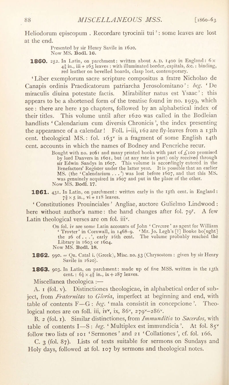 Heliodomm episcopum . Recordare tyrocinii tui ’: some leaves are lost at the end. Presented by sir Henry Savile in 1620. Now MS. Bodl, 16. 1860. 252, In Latin, on parchment: written about A. D. 1400 in England: 6x 4I in., iii + 163 leaves : with illuminated border, capitals, &c. : binding, red leather on bevelled boards, clasp lost, contemporary. ‘ Liber exemplorum sacre scripture compositus a fratre Nicholao de Canapis ordinis Praedicatorum patriarcha Jerosolomitano ’: i^eg. ‘ De miraculis diuina potestate factis. Mirabiliter natus est Ysaac’: this appears to be a shortened form of the treatise found in-no. 1959, which see : there are here 130 chapters, followed by an alphabetical index of their titles. This volume until after 1620 was called in the Bodleian handlists ‘ Calendarium cum diversis Chronicis the index presenting the appearance of a calendar ! Foil, i-iii, 162 are fly-leaves from a 13th cent, theological MS.; fol. 163'' is a fragment of some English 14th cent, accounts in which the names of Bodney and Pencriche recur. Bought with no. 2061 and many printed books with part of;^ioo promised by lord Danvers in 1601, but (at any rate in part) only received through sir Edwin Sandys in 1607. This volume is accordingly entered in the Benefactors’ Register under the latter year. It is possible that an earlier MS. (the ‘Calendarium . . .’) was lost before 1607, and that this MS. was genuinely acquired in 1607 ^.nd put in the place of the other. Now MS. Bodl. 17. 1861. 431. In Latin, on parchment: written early in the 15th cent, in England: 7f X 5 in., vi + 118 leaves. ‘ Constitutiones Prouinciales ’ Angliae, auctore Gulielmo Lindwood : here without author’s name: the hand changes after fol. 79^. A few Latin theological verses are on fol. iii'^. On fol. iv are some Latin accounts of John ‘ Crvcure ’ as agent for William ‘ Trovter’ in Cornwall, in 1468-9. ‘ Mr. Jo. Legh’s [?] Booke bo[ught] the 26 of. . .’, early i6th cent. The volume probably reached the Library in 1603 or 1604. Now MS. Bodl. 18. 1862. 990. = Qu. Catal i. (Greek), Misc. no. 53 (Chrysostom : given by sir Henry Savile in 1620). 1863. 903. In Latin, on parchment: made up of five MSS. written in the 13th cent. : 6|- x 4f in., ix-f- 287 leaves. Miscellanea theologica :— A. I (fol. v). Distinctiones theologicae, in alphabetical order of sub- ject, from Fraternitas to Gloria, imperfect at beginning and end, with table of contents F—G : beg. ‘ mala consistit in concepcione ’. Theo- logical notes are on foil, iii, iv'^, ix, 86\ 279^-286^. B. 2 (fol, i). Similar distinctiones, from Imniunditia to Sacerdos, witli table of contents I—S ; beg. ‘ Multiplex est immundicia At fol. 85^ follow two lists of 101 ‘Sermones ’ and 21 ‘Collationes ’, cf. fol. 166. C. 3 (fol. 87). Lists of texts suitable for sermons on Sundays and Holy days, followed at fol 107 by sermons and theological notes.