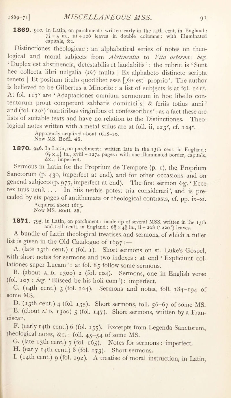 1869. 910. In Latin, on parchment: written early in the 14th cent, in England : 71x5 in., iii + 126 leaves in double columns: with illuminated capitals, &c. Distinctiones theologicae : an alphabetical series of notes on theo- logical and moral subjects from Abstineniia to Vita aeterna: beg. ‘ Duplex est abstinencia, detestabilis et laudabilis ’: the rubric is ‘Sunt hec collecta libri uulgalia {sic) inulta | Ex alphabeto distincte scripta teneto | Et positum titulo quodlibet esse [for est] proprio The author is believed to be Gilbertus a Minorite : a list of subjects is at fob 121^. At fob 117^ are ‘ Adaptaciones omnium sermonum in hoc libello con- tentorum prout competunt sabbatis dominici[s] & feriis totius anni ’ and (fob 12 0'^) Gnartiribus virginibus et confessoribus’: as a fact these are lists of suitable texts and have no relation to the Distinctiones. Theo- logical notes written with a metal stilus are at foil, ii, 123G cf. 124G Apparently acquired about 1618-20. Now MS. Bodl. 45. 1870. 946. In Latin, on parchment; written late in the 13th cent, in England: X 4? in., xviii +1274 pages: with one illuminated border, capitals, &c.: imperfect. Sermons in Latin for the Proprium de Tempore (p. i), the Proprium Sanctorum (p. 430, imperfect at end), and for other occasions and on general subjects (p. 977, imperfect at end). The first sermon beg. ‘ Ecce rex tuus uenit ... In hiis uerbis potest tria considerari and is pre- ceded by six pages of antithemata or theological contrasts, cf. pp. ix-xi. Acquired about 1615. Now MS. Bodl. 25. 1871. 795* In Latin, on parchment: made up of several MSS. written in the 13th and 14th centt. in England : 6| x 4I in., ii + 208 (‘ 220’) leaves. A bundle of Latin theological treatises and sermons, of which a fuller list is given in the Old Catalogue of 1697 :— A. (late 13th cent.) i (fob i). Short sermons on st. Luke’s Gospel, with short notes for sermons and two indexes : at end ‘ Expliciunt col- lationes super Lucam ’: at fob 85 follow some sermons. B. (about A. n. 1300) 2 (fob 104). Sermons, one in English verse (fob 107 : beg. ‘Blisced be his holi com’): imperfect. C. (14th cent.) 3 (fob 124). Sermons and notes, foil. 184-194 of some MS. D. (13th cent.) 4 (fob 135). Short sermons, foil. 56-67 of some MS. E. (about A.'D. 1300) 5 (fob 147). Short sermons, written by a Fran- ciscan. F. (early 14th cent.) 6 (fob 155). Excerpts from Legenda Sanctorum, theological notes, &c. : foil. 45-54 of some MS. G. (late 13th cent.) 7 (fob 165). Notes for sermons : imperfect. H. (early 14th cent.) 8 (fob 173). Short sermons. I. (14th cent.) 9 (fob 192). A treatise of moral instruction, in Latin,