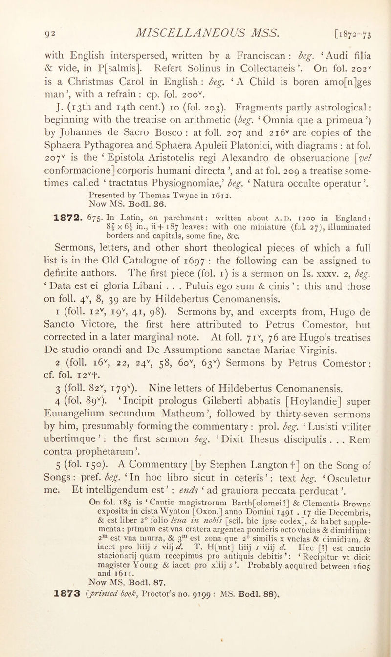 with English interspersed, written by a Franciscan : Ng. ‘ Audi filia & vide, in P[salmis]. Refert Solinus in Collectaneis On fob 202'^ is a Christmas Carol in English : Ng. ‘ A Child is boren amo[n]ges man ’, with a refrain : cp. fob 200^. J. (13th and 14th cent.) 10 (fob 203). Fragments partly astrological: beginning with the treatise on arithmetic {i^eg. ‘ Omnia que a primeua ’) by Johannes de Sacro Bosco : at foil. 207 and 216'' are copies of the Sphaera Pythagorea and Sphaera Apuleii Platonici, with diagrams : at fob 207^ is the ‘ Epistola Aristotelis regi Alexandro de obseruacione \vel conformacione] corporis humani directa and at fob 209 a treatise some- times called ‘ tractatus Physiognomiae,’ beg. ‘ Natura occulte operatur b Presented by Thomas Twyne in 1612. Now MS. Bodl. 26. 1872. 675. In Latin, on parchment: written about A. D. 1200 in England: 8-| X 6b in., ii-f 187 leaves: with one miniature (fob 27), illuminated borders and capitals, some fine, &c. Sermons, letters, and other short theological pieces of which a full list is in the Old Catalogue of 1697 : the following can be assigned to definite authors. The first piece (fob i) is a sermon on Is. xxxv. 2, beg. ‘ Data est ei gloria Libani . . . Puluis ego sum & cinis ’: this and those on foil. 4'^, 8, 39 are by Hildebertus Cenomanensis. 1 (foil. 12^', 19^ 41, 98). Sermons by, and excerpts from, Hugo de Sancto Victore, the first here attributed to Petrus Comestor, but corrected in a later marginal note. At foil. 71^, 76 are Hugo’s treatises De studio orandi and De Assumptione sanctae Mariae Virginis. 2 (foil. 16^, 22, 24^ 58, 60'^, 63^) Sermons by Petrus Comestor: cf. fob I2^t. 3 (foil. 82^ 179^). Nine letters of Hildebertus Cenomanensis. 4 (fob 89^). ‘ Incipit prologus Gileberti abbatis [Hoylandie] super Euuangelium secundum Matheum’, followed by thirty-seven sermons by him, presumably forming the commentary: prob beg. ‘ Lusisti vtiliter ubertimque ’ : the first sermon beg. ‘ Dixit Ihesus discipulis . . . Rem contra prophetarum’. 5 (fob 150). A Commentary [by Stephen Langtonf] on the Song of Songs : pref. beg. ‘ In hoc libro sicut in ceteris ’: text beg. ‘ Osculetur me. Et intelligendum est ’ : ends ‘ ad grauiora peccata perducat ’. On fob 185 is ‘Cautio magistrorum Barth [olomei ?] & dementis Browne exposita in cista Wynton [Oxon.] anno Domini 1491 . 17 die Decembris, & est liber 2° folio leiia in nobis [scil. hie ipse codex], & habet supple- menta: primum est vna cratera argentea ponderis octovneias & dimidium ; 2“ est vna murra, & 3“ est zona que 2° similis x vneias & dimidium. & iacet pro Jiiij ^ viij d. T. H[unt] liiij j viij d. Hec [?1 est caucio stacionarij quam recepimus pro antiquis debitis ’: ‘ Recipitur vt dicit magister Young & iacet pro xliij .y’. Probably acquired between 1605 and 1611. Now MS. Bodl. 87. 1873 book^ Proctor’s no. 9199 : MS. Bodl. 88).