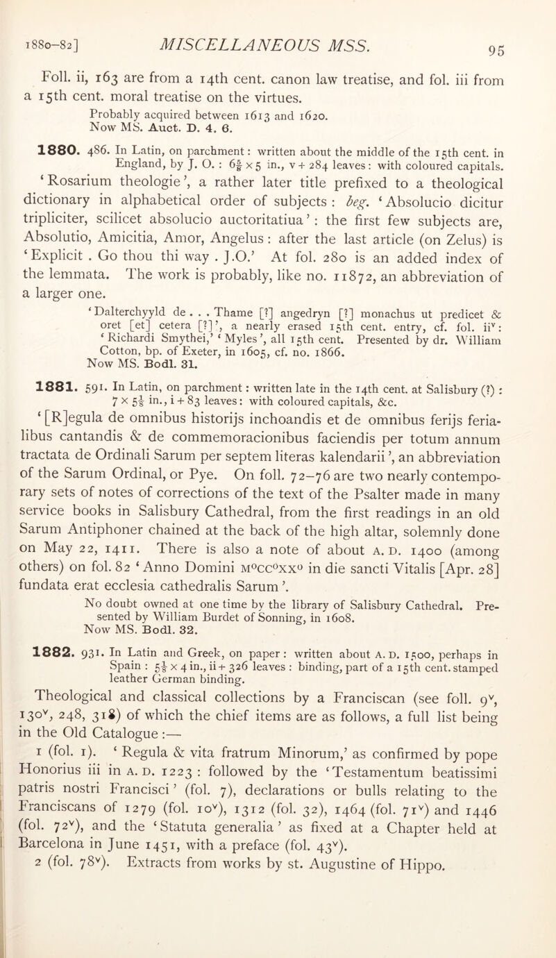 Foil, ii, 163 are from a 14th cent, canon law treatise, and fol. iii from a 15th cent, moral treatise on the virtues. Probably acquired between 1613 and 1620. Now MS. Auct. D. 4. 6. 1880. 486. In Latin, on parchment: written about the middle of the 15th cent, in England, by J. O. : 6f x 5 in., v + 284 leaves: with coloured capitals. ‘Rosarium theologie’, a rather later title prefixed to a theological dictionary in alphabetical order of subjects : deg. ‘ Absolucio dicitur tripliciter, scilicet absolucio auctoritatiua ’ : the first few subjects are, Absolutio, Amicitia, Amor, Angelas : after the last article (on Zelus) is ‘Explicit . Go thou thi way . J.O.’ At fol. 280 is an added index of the lemmata. The work is probably, like no. 11872, an abbreviation of a larger one. ‘ Dalterchyyld de . . .Thame [?] angedryn [?] monachus ut predicet & oret [et] cetera [?]’, a nearly erased 15th cent, entry, cf. fol. iP: ‘ Richard! Smythei,’ ‘ Myles', all 15th cent. Presented by dr. William Cotton, bp. of Exeter, in 1605, cf. no. 1866. Now MS. Bodl. 31. 1881. 591. In Latin, on parchment: written late in the 14th cent, at Salisbury (?) : 7 X 5|- in., i + 83 leaves: with coloured capitals, &c. ‘ [Rjegula de omnibus historijs inchoandis et de omnibus ferijs feria- libus cantandis & de commemoracionibus faciendis per totum annum tractata de Ordinali Sarum per septem literas kalendarii ’, an abbreviation of the Sarum Ordinal, or Pye. On foil. 72—76 are two nearly contempo- rary sets of notes of corrections of the text of the Psalter made in many service books in Salisbury Cathedral, from the first readings in an old Sarum Antiphoner chained at the back of the high altar, solemnly done on May 22, 1411. There is also a note of about a. d. 1400 (among others) on fol. 82 ‘ Anno Domini moccoxx^ in die sancti Vitalis [Apr. 28] fundata erat ecclesia cathedralis Sarum No doubt owned at one time by the library of Salisbury Cathedral. Pre- sented by William Burdet of Sonning, in 1608. Now MS. Bodl. 32. 1882. 931. In Latin and Greek, on paper: written about A. D. 1500, perhaps in Spain : 5|- X 4 in., ii+ 326 leaves : binding, part of a 15th cent, stamped leather German binding. Theological and classical collections by a Franciscan (see foil. 9^, 248, 31S) of which the chief items are as follows, a full list being in the Old Catalogue :— 1 (fol. i). ‘ Regula & vita fratrum Minorum,’ as confirmed by pope Honorius iii in a. d. 1223: followed by the ‘Testamentum beatissimi patris nostri Francisci ’ (fol. 7), declarations or bulls relating to the 1 PTanciscans of 1279 (fol. lo^), 1312 (fol. 32), 1464 (fol. 7D) and 1446 (fol. 72^^), and the ‘Statuta generalia ’ as fixed at a Chapter held at 1 Barcelona in June 1451, with a preface (fol. 43^). 2 (fol. 78^). Extracts from works by st. Augustine of Hippo.