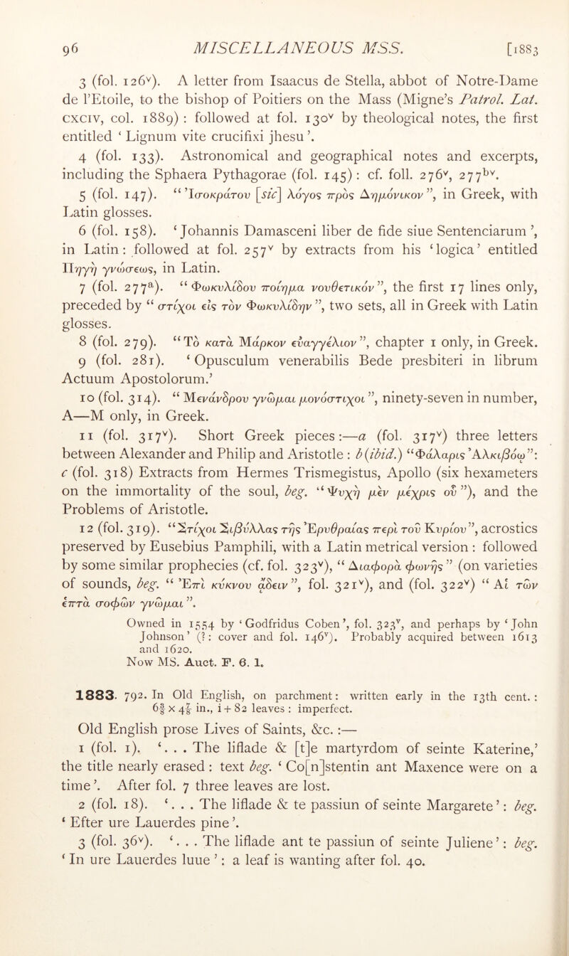 3 (fol. 126'^). A letter from Isaacus de Stella, abbot of Notre-Dame de I’Etoile, to the bishop of Poitiers on the Mass (Migne’s Patrol. Lai. cxciv, col. 1889) : followed at fol. 130^^ by theological notes, the first entitled ‘ Lignum vite crucifixi jhesu 4 (fol. 133). Astronomical and geographical notes and excerpts, including the Sphaera Pythagorae (fol. 145); cf. foil. 276'^, 277^^. 5 (fol. 147)* ’IcroKparov \_Stc\ X.6yos Trpos ArjfjioviKov ”, in Greek, with Latin glosses. 6 (fol. 158). ‘ Johannis Damasceni liber de fide siue Sentenciarum in Latin; followed at fol. 257^ by extracts from his Gogica’ entitled llrjy^ yvwcreoo?, in Latin. 7 (fol. 277a). ^lOKvXiSov Troirjjxct vovOerLKov”, the first 17 lines only, preceded by “ (ttlxol ek t6v ^oiKvXiSrjv ”, two sets, all in Greek with Latin glosses. 8 (fol. 279). “To Kara MdpKov evayyeXiov”, chapter I only, in Greek. 9 (fol. 281). ‘ Opusculum venerabilis Bede presbiteri in librum Actuum Apostolorum.’ 10 (fol. 3^4)* MevavSpov yvwfxaL fxovocTTiypi ”, ninety-seven in number, A—M only, in Greek. 11 (fol. 317^). Short Greek pieces;—a (fol. 317'') three letters between Alexander and Philip and Aristotle ; b{ibid) “^aAaptg’AAKt/Sow”; c (fol. 318) Extracts from Hermes Trismegistus, Apollo (six hexameters on the immortality of the soul, beg. “'Poxi) fAv ov ”), and the Problems of Aristotle. 12 (fol. 319)' ^^^Ti'goi'^ifdvXXa'i T^<i^^pv6pa[a<^ 77€pi Tov Koptoo”, acrostics preserved by Eusebius Pamphili, with a Latin metrical version ; followed by some similar prophecies (cf. fol. 323''), “ /Xiacj^opd (on varieties of sounds, beg. “ ’EttI kvkvov aSeiv”, fol. 321'^), and (fol. 322^^) “ Al rwv €7rra cro<fiU)V yj/top,at Owned in 1554 by ‘ Godfridus Coben’, fol. 323’^, and perhaps by ‘John Johnson’ (?: cover and fol. 146'’). Probably acquired between 1613 and 1620. Now MS. Auct. F. 6. 1. 1883. 792- In Old English, on parchment: written early in the 13th cent. : 6f X 41- in., i-h 82 leaves ; imperfect. Old English prose Lives of Saints, &c. ;— 1 (fol. i). ‘. . . The liflade & [t]e martyrdom of seinte Katerine,’ the title nearly erased; text beg. ‘ Co[n]stentin ant Maxence were on a time h After fol. 7 three leaves are lost. 2 (fol. 18). ‘. . . The liflade & te passiun of seinte Margarete’; beg. ‘ Efter ure Lauerdes pine ’. 3 (fol. 36^). ‘. . . The liflade ant te passiun of seinte Juliene’; beg. ^ In ure Lauerdes luue ’; a leaf is wanting after fol. 40.