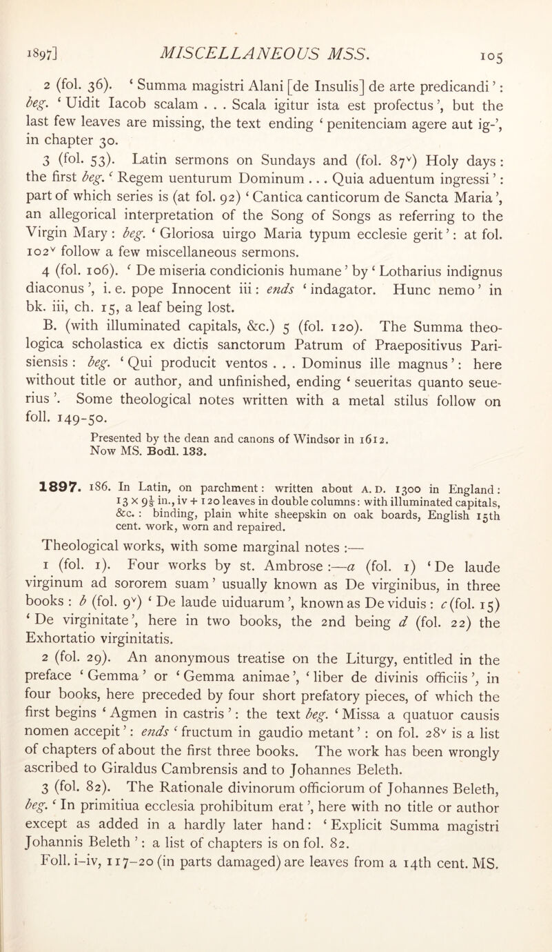 2 (fol. 36). ‘ Summa magistri Alani [de Insulis] de arte predicandi ’: ^eg. ‘ Uidit lacob scalam . . . Scala igitur ista est profectus but the last few leaves are missing, the text ending ‘ penitenciam agere aut ig-’, in chapter 30. 3 (fol- 53)- Latin sermons on Sundays and (fob 87^) Holy days : the first deg. ‘ Regem uenturum Dominum ... Quia aduentum ingressi ’: part of which series is (at fol. 92) ‘ Cantica canticorum de Sancta Maria \ an allegorical interpretation of the Song of Songs as referring to the Virgin Mary; beg. ‘ Gloriosa uirgo Maria typum ecclesie gerit’: at fol. 102^ follow a few miscellaneous sermons. 4 (fol. 106). ^ De miseria condicionis humane ’ by ‘ Lotharius indignus diaconus i. e. pope Innocent iii: ends ‘ indagator. Hunc nemo ’ in bk. iii, ch. 15, a leaf being lost. B. (with illuminated capitals, &c.) 5 (fol. 120). The Summa theo- logica scholastica ex dictis sanctorum Patrum of Praepositivus Pari- siensis : beg. ‘ Qui producit ventos . . . Dominus ille magnus ’: here without title or author, and unfinished, ending ‘ seueritas quanto seue- rius ’. Some theological notes written with a metal stilus follow on foil. 149-50. Presented by the dean and canons of Windsor in 1612. Now MS. Bodl. 133. 1897> 186. In Latin, on parchment: written about A. D, 1300 in England: 13 X 9s- hi-, iv + 120 leaves in double columns: with illuminated capitals, &c. : binding, plain white sheepskin on oak boards, English 15th cent, work, worn and repaired. Theological works, with some marginal notes :— 1 (fol. i). Four works by st. Ambrose:—a (fol. i) ‘ De laude virginum ad sororem suam ’ usually known as De virginibus, in three books : b (fol. 9Q ‘ De laude uiduarum’, known as De viduis : <:(fol. 15) ‘ De virginitate’, here in two books, the 2nd being d (fol. 22) the Exhortatio virginitatis. 2 (fol. 29). An anonymous treatise on the Liturgy, entitled in the preface ‘ Gemma ’ or ‘ Gemma animae ’, ‘ liber de divinis officiis in four books, here preceded by four short prefatory pieces, of which the first begins ‘ Agmen in castris ’: the text beg. ‘ Missa a quatuor causis nomen accepit ’: eiids ^ fructum in gaudio metant ’ : on fol. 28^ is a list of chapters of about the first three books. The work has been wrongly ascribed to Giraldus Cambrensis and to Johannes Beleth. 3 (fol. 82). The Rationale divinorum ofiiciorum of Johannes Beleth, beg. ^ In primitiua ecclesia prohibitum erat ’, here with no title or author except as added in a hardly later hand: ‘ Explicit Summa magistri Johannis Beleth ’; a list of chapters is on fol. 82. Foil, i-iv, 117-20 (in parts damaged) are leaves from a 14th cent. MS.