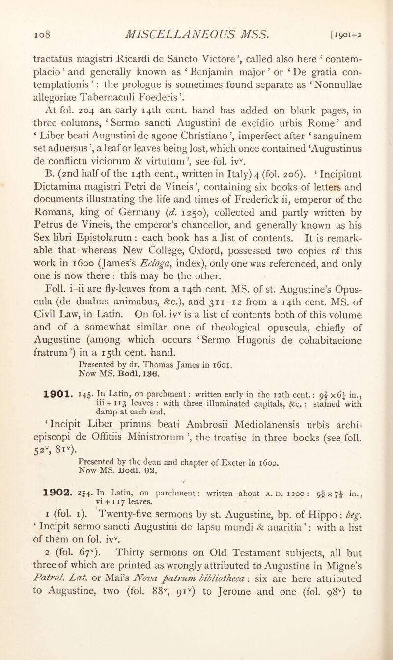 tractatus magistri Ricardi de Sancto Victore called also here ^ contem- placio ’ and generally known as ‘ Benjamin major ’ or ‘ De gratia con- templationis ’: the prologue is sometimes found separate as ‘ Nonnullae allegoriae Tabernaculi Foederis At fob 204 an early 14th cent, hand has added on blank pages, in three columns, ‘ Sermo sancti Augustini de excidio urbis Rome ’ and ‘ Liber beati Augustini de agone Christiano ’, imperfect after ‘ sanguinem set aduersus a leaf or leaves being lost, which once contained ‘Augustinus de conflictu viciorum & virtutum ’, see fob iv^. B. (2nd half of the 14th cent., written in Italy) 4 (fob 206). ‘ Incipiunt Dictamina magistri Petri de Vineis ’, containing six books of letters and documents illustrating the life and times of Frederick ii, emperor of the Romans, king of Germany (d. 1250), collected and partly written by Petrus de Vineis, the emperor’s chancellor, and generally known as his Sex libri Epistolarum : each book has a list of contents. It is remark- able that whereas New College, Oxford, possessed two copies of this work in 1600 (James’s Ecloga, index), only one was referenced, and only one is now there: this may be the other. Foil, i-ii are fly-leaves from a 14th cent. MS. of st. Augustine’s Opus- cula (de duabus animabus, &c.), and 311-12 from a 14th cent. MS. of Civil Law, in Latin. On fob iv^ is a list of contents both of this volume and of a somewhat similar one of theological opuscula, chiefly of Augustine (among which occurs ‘Sermo Hugonis de cohabitacione fratrum ’) in a r5th cent. hand. Presented by dr. Thomas James in 1601. Now MS. Bodl. 136. 1901. 145* Latin, on parchment: written early in the 12th cent.: 9|- x6^ in., iii+113 leaves: with three illuminated capitals, &c. : stained with damp at each end. ‘ Incipit Liber primus beati Ambrosii Mediolanensis urbis archi- episcopi de Offitiis Ministrorum ’, the treatise in three books (see foil. 52'', 81''). Presented by the dean and chapter of Exeter in 1602. Now MS. Bodl. 92. 1902. 254. In Latin, on parchment: written about A. D. 1200: 9| x 7|- in., vi + 117 leaves. 1 (fob i). Twenty-five sermons by st. Augustine, bp. of Hippo ; beg. ‘ Incipit sermo sancti Augustini de lapsu mundi & auaritia ’: with a list of them on fob iv\ 2 (fob 67^). Thirty sermons on Old Testament subjects, all but three of which are printed as wrongly attributed to Augustine in Migne’s Patrol. Lat. or Mai’s Nova patrum bibliotheca: six are here attributed to Augustine, two (fob 88^, 91^) to Jerome and one (fob 98^) to