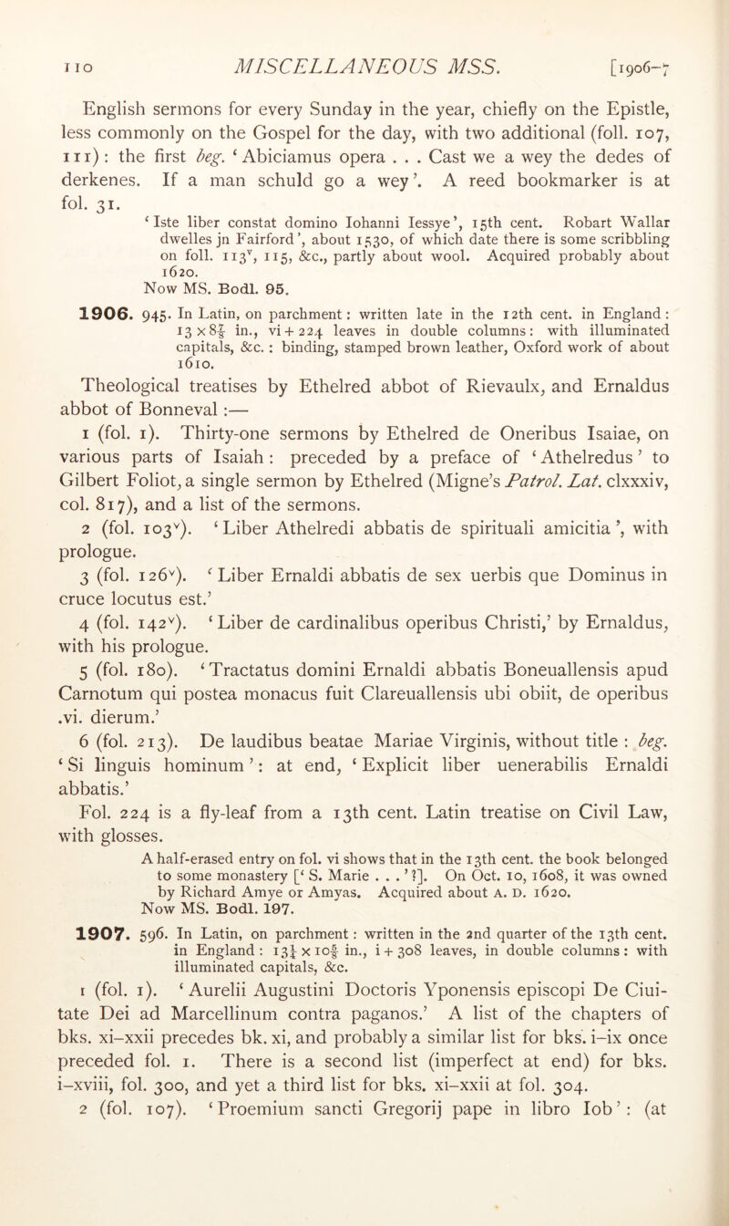 English sermons for every Sunday in the year, chiefly on the Epistle, less commonly on the Gospel for the day, with two additional (foil. 107, iir) : the first beg. ‘ Abiciamus opera . . . Cast we a wey the dedes of derkenes. If a man schuld go a wey A reed bookmarker is at fob 31. ‘ Iste liber constat domino lohanni lessye’, 15th cent. Robart Wallar dwelles jn Fairford’, about 1530, of which date there is some scribbling on foil. IIS', 115, &c., partly about wool. Acquired probably about 1620. Now MS. Bodl. 95. 1906. 945. In Latin, on parchment: written late in the 12th cent, in England: I3x8|- in., vi+224 leaves in double columns: with illuminated capitals, &c.: binding, stamped brown leather, Oxford work of about 1610, Theological treatises by Ethelred abbot of Rievaulx, and Ernaldus abbot of Bonneval :— 1 (fob i). Thirty-one sermons by Ethelred de Oneribus Isaiae, on various parts of Isaiah : preceded by a preface of ‘ Athelredus ’ to Gilbert Foliot, a single sermon by Ethelred (Migne’s Patrol. Lat. clxxxiv, cob 817), and a list of the sermons. 2 (fob 103^). ‘ Liber Athelredi abbatis de spirituali amicitia’, with prologue. 3 (fob 126^). ^ Liber Ernaldi abbatis de sex uerbis que Dominus in cruce locutus est.’ 4 (fob 142^). ‘Liber de cardinalibus operibus Christi,’ by Ernaldus, with his prologue. 5 (fob 180). ‘Tractatus domini Ernaldi abbatis Boneuallensis apud Carnotum qui postea monacus fuit Clareuallensis ubi obiit, de operibus .vi. dierum.’ 6 (fob 213). De laudibus beatae Mariae Virginis, without title : beg. ‘ Si linguis hominum ’: at end, ‘ Explicit liber uenerabilis Ernaldi abbatis.’ Fob 224 is a fly-leaf from a 13th cent. Latin treatise on Civil Law, with glosses. A half-erased entry on fob vi shows that in the 13th cent, the book belonged to some monastery [‘ S. Marie ...’?]. On Oct. 10, 1608, it was owned by Richard Amye or Amyas. Acquired about A. D. 1620. Now MS. Bodl. 197. 1907. 596 In Latin, on parchment: written in the 2nd quarter of the 13th cent. in England: i3^xiof in., i + 308 leaves, in double columns: with illuminated capitals, &c. r (fob i). ‘ Aurelii Augustini Doctoris Yponensis episcopi De Ciui- tate Dei ad Marcellinum contra paganos.’ A list of the chapters of bks. xi-xxii precedes bk. xi, and probably a similar list for bks. i-ix once preceded fob i. There is a second list (imperfect at end) for bks. i-xviii, fob 300, and yet a third list for bks. xi-xxii at fob 304.