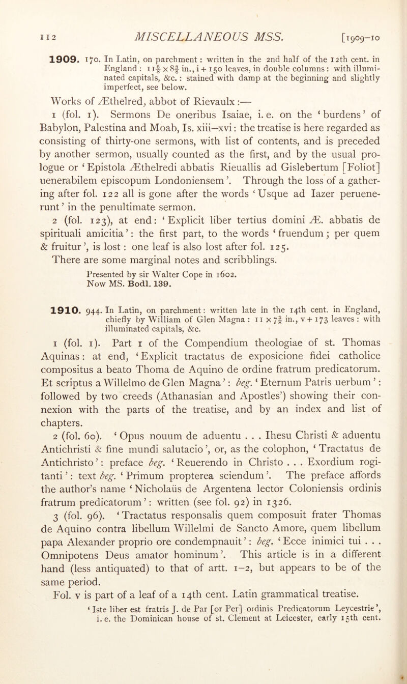 1909. Tj’o. In Latin, on parchment: written in the 2nd half of the 12th cent, in England : i if x 8f in., i + 150 leaves, in double columns: with illumi- nated capitals, &c.: stained with damp at the beginning and slightly imperfect, see below. Works of yEthelred, abbot of Rievaulx :— 1 (fob i). Sermons De oneribus Isaiae, i. e. on the ‘burdens’ of Babylon, Palestina and Moab, Is. xiii—xvi: the treatise is here regarded as consisting of thirty-one sermons, with list of contents, and is preceded by another sermon, usually counted as the first, and by the usual pro- logue or ‘Epistola ^thelredi abbatis Rieuallis ad Gislebertum [Foliot] uenerabilem episcopum Londoniensem ’. Through the loss of a gather- ing after fob 122 all is gone after the words ‘Usque ad lazer peruene- runt ’ in the penultimate sermon. 2 (fob 123), at end: ‘Explicit liber tertius domini ^E. abbatis de spirituali amicitia ’: the first part, to the words ‘ fruendum; per quern & fruitur’, is lost: one leaf is also lost after fob 125. There are some marginal notes and scribblings. Presented by sir Walter Cope in 1602. Now MS. Bodl. 139. 1910. 944. In Latin, on parchment: written late in the 14th cent, in England, chiefly by William of Glen Magna : ii x 7f in., v + 173 leaves : with illuminated capitals, &c. 1 (fob i). Part r of the Compendium theologiae of st. Thomas Aquinas: at end, ‘ Explicit tractatus de exposicione fidei catholice compositus a beato Thoma de Aquino de ordine fratrum predicatorum. Et scriptus a Willelmo de Glen Magna ’: /?eg. ‘ Eternum Patris uerbum ’: followed by two creeds (Athanasian and Apostles’) showing their con- nexion with the parts of the treatise, and by an index and list of chapters. 2 (fob 60). ‘ Opus nouum de aduentu . . . Ihesu Christi & aduentu Antichristi & fine mundi .salutacio’, or, as the colophon, ‘ Tractatus de Antichristo ’: preface Ng. ‘ Reuerendo in Christo . . . Exordium rogi- tanti ’: text Eg. ‘ Primum propterea sciendum The preface affords the author’s name ‘ Nicholaiis de Argentena lector Coloniensis ordinis fratrum predicatorum’: written (see fob 92) in 1326. 3 (fob 96). ‘ Tractatus responsalis quern composuit frater Thomas de Aquino contra libellum Willelmi de Sancto Amore, quern libellum papa Alexander proprio ore condempnauit ’: deg. ‘ Ecce inimici tui . . . Omnipotens Deus amator hominum’. This article is in a different hand (less antiquated) to that of artt. 1-2, but appears to be of the same period. Fob V is part of a leaf of a 14th cent. Latin grammatical treatise. ‘ Iste liber est fratris J. de Par [or Per] ordinis Predicatorum Leycestrie i.e. the Dominican house of st. Clement at Leicester, early 15th cent. «