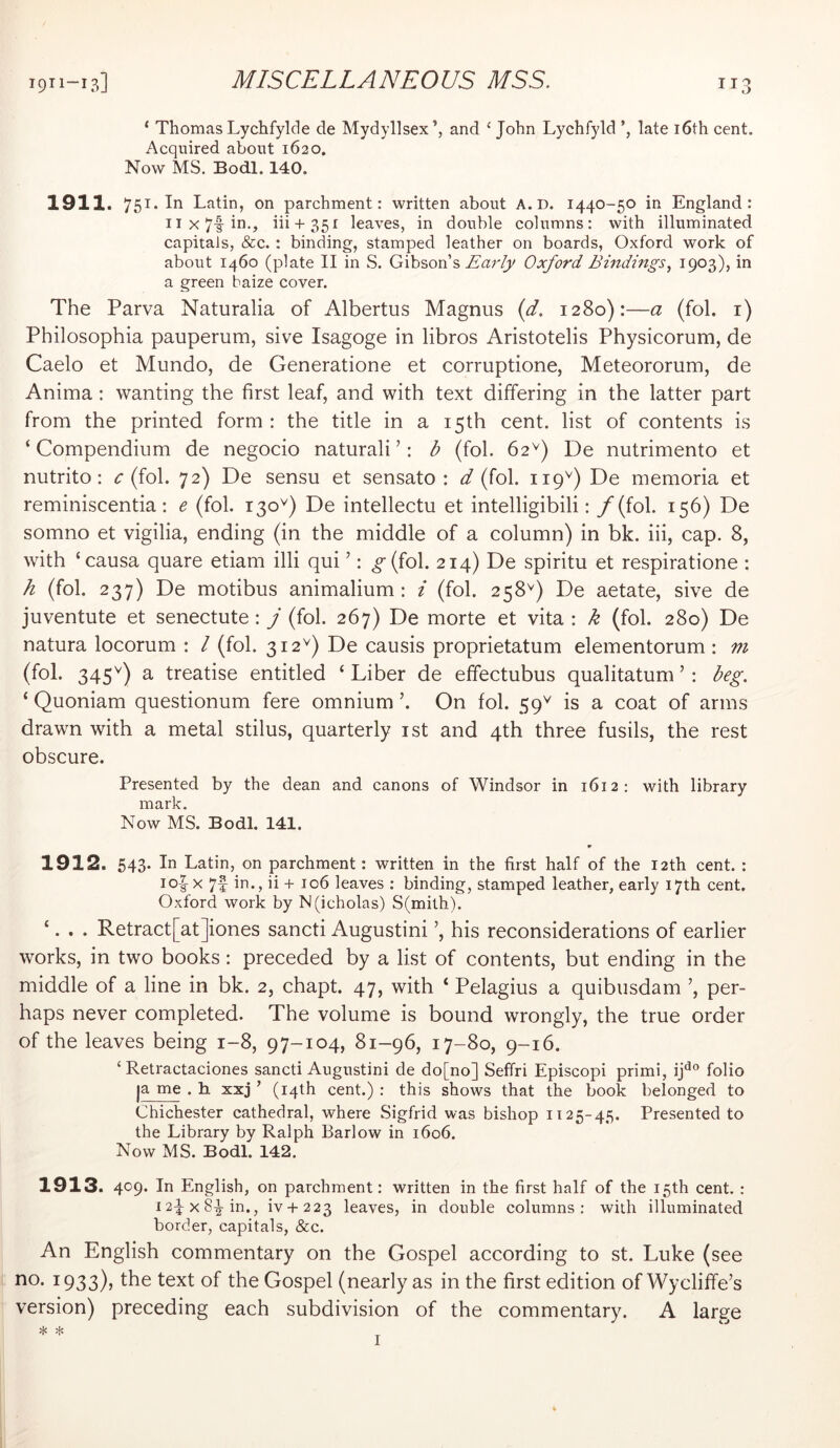 ‘ Thomas Lychfylde de Mydyllsex’, and ‘ John Lychfyld late i6th cent. Acquired about 1620. Now MS. Bodl. 140. 1911. 751. In Latin, on parchment: written about A. D. 1440-50 in England : iix7fin,, iii + 35r leaves, in double columns: with illuminated capitals, &c. : binding, stamped leather on boards, Oxford work of about 1460 (plate II in S. Gibson’s Oxford Bindings^ I903)j a green baize cover. The Parva Naturalia of Albertus Magnus {d. 1280):—a (fol. i) Philosophia pauperum, sive Isagoge in libros Aristotelis Physicorum, de Caelo et Mundo, de Generatione et corruptione, Meteororum, de Anima; wanting the first leaf, and with text differing in the latter part from the printed form: the title in a 15th cent, list of contents is ‘ Compendium de negocio naturali ’: b (fol. 62^) De nutrimento et nutrito: r (fol. 72) De sensu et sensato : d (fol. 119^) De memoria et reminiscentia; e (fol. 130^) De intellectu et intelligibili: y(fol. 156) De somno et vigilia, ending (in the middle of a column) in bk. iii, cap. 8, with ‘causa quare etiam illi qui ’: ^(fol. 214) De spiritu et respiratione : h (fol. 237) De motibus animalium : i (fol. 258^) De aetate, sive de juventute et senectute: j (fol. 267) De morte et vita : k (fol. 280) De natura locorum ; I (fol. 312^) De causis proprietatum elementorum : m (fol. 345^) a treatise entitled ‘ Liber de effectubus qualitatum ’ : beg. ‘ Quoniam questionum fere omnium ’. On fol. 59^ is a coat of arms drawn with a metal stilus, quarterly ist and 4th three fusils, the rest obscure. Presented by the dean and canons of Windsor in 1612: with library mark. Now MS. Bodl. 141. r 1912. 543. In Latin, on parchment: written in the first half of the 12th cent. : io|-x 7f in., ii + 106 leaves : binding, stamped leather, early 17th cent. Oxford work by N(icholas) S(mith). ‘. . . Retract[at]iones sancti Augustini his reconsiderations of earlier works, in two books: preceded by a list of contents, but ending in the middle of a line in bk. 2, chapt. 47, with ‘ Pelagius a quibusdam per- haps never completed. The volume is bound wrongly, the true order of the leaves being 1-8, 97-104, 81-96, 17-80, 9-16. ‘ Retractaciones sancti Augustini de do[no] Seffri Episcopi primi, ip® folio ja me . h xxj ’ (14th cent.) : this shows that the book belonged to Chichester cathedral, where Sigfrid was bishop 1125-45. Presented to the Library by Ralph Barlow in 1606. Now MS. Bodl. 142. 1913. 409. In English, on parchment: written in the first half of the 15th cent. : 12^x8^ in., ivH- 2 23 leaves, in double columns: with illuminated border, capitals, &c. An English commentary on the Gospel according to st. Luke (see i933)> fsxt of the Gospel (nearly as in the first edition of Wycliffe’s version) preceding each subdivision of the commentary. A large * * I