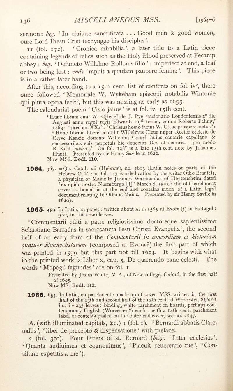 sermon: beg, ‘ In ciiiitate sanctificata . . . Good men & good women, oure Lord Ihesu Crist techyngge his disciplus II (fol. 172). ‘ Cronica mirabiliaa later title to a Latin piece containing legends of relics such as the Holy Blood preserved at Fecamp abbey : beg. ‘ Defuncto Willelmo Rollonis filio ’: imperfect at end, a leaf or two being lost: ends ‘ rapuit a quadam paupere femina This piece is in a rather later hand. After this, according to a 15th cent, list of contents on fol. iv^ there once followed ‘ Memoriale W. Wykeham episcopi notabilis Wintonie qui plura opera fecit’, but this was missing as early as 1655. The calendarial poem ‘ Cisio janus ’ is at fol. iv, T5th cent. ‘Hunc librum emit W. C[leue] de J. Pye stacionario Londoniensis x® die Augusti anno regni regis Edwardi iiij*’ tercio, coram Roberto Paling,’ 1463 : ‘ precium XXi-’ : ‘ Christus homo factus W. Cleue prosperet actus ’: ‘ Hunc librum libere contulit Willelmus Cleue nuper Rector ecclesie de Clyve Kancie domino Willelmo Camyl huius cantarie capellano & successoribus suis perpetuis hie deuocius Deo officiaturis. pro modo R. Kent [addedy On fol. 128^ is a late 15th cent, note by Johannes Huntt. Presented by sir Henry Savile in 1620. Now MSS. Bodl. no. 1964. 967. =Qu. Catal. xii (Hebrew), no. 2813 (Latin notes on parts of the Hebrew O. T.: at fol. 143 is a dedication by the writer Otho Brunfels, a physician of Mainz to Joannes Warmundus of Heyttersheim dated ‘ex opido nostro Nuemburgo [?] ’ March 8, 1523 : the old parchment cover is bound in at the end and contains much of a Latin legal document relating to Otho at Mainz. Presented by sir Henry Savile in 1620). 1965. 459. In Latin, on paper: written about A. D. 1585 at Evora (?) in Portugal: 9x7 in., iii + 200 leaves. ‘ Commentarii edit! a patre religiosissimo doctoreque sapientissimo Sebastiano Barradas in sacrosancta lesu Christi Evangelia the second half of an early form of the Commentarii in concordiam et historiam quatuor JEvangelistarum (composed at Evora ?) the first part of which was printed in 1599 but this part not till 1604. It begins with what in the printed work is Liber x, cap. 5, De quaerendo pane celesti. The words ‘ Mopogil fagundes’ are on fol. i. Presented by Josias White, M.A., of New college, Oxford, in the first half of 1605. Now MS. Bodl. 112. 1966. 654. H Latin, on parchment: made up of seven MSS. written in the first half of the 13th and second half of the 12 th cent, at Worcester, 8^ x 6^ in.jii + 233 leaves: binding, white parchment on boards, perhaps con- temporary English (Worcester ?) work : with a 14th cent, parchment label of contents pasted on the outer end cover, see no. 2747. A. (with illuminated capitals, &c.) i (fol. i). ‘Bernard! abbatis Clare- uallis ‘ liber de precepto & dispensatione,’ with preface. 2 (fol. 30^). Four letters of st. Bernard {begg, ‘ Inter ecclesias ’, ‘ Quanta audiuimus et cognouimus ’, ‘ Placuit reuerentie tue ’, ‘ Con- silium expetitis a me ’).