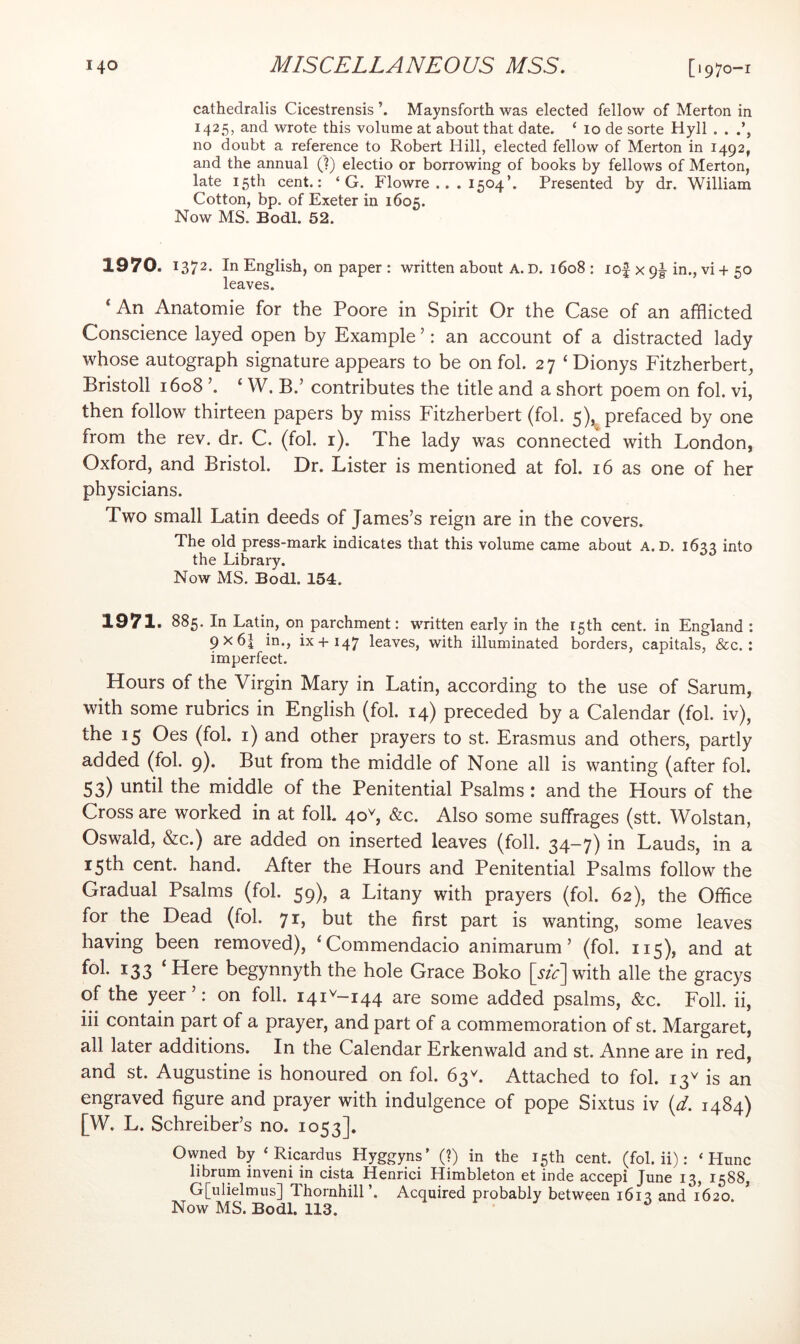 cathedralis Cicestrensis Maynsforth was elected fellow of Merton in 1425, and wrote this volume at about that date. ‘ 10 de sorte Hyll . . no doubt a reference to Robert Hill, elected fellow of Merton in 1492, and the annual (?) electio or borrowing of books by fellows of Merton, late 15th cent.: ‘ G. Flowre .. . 1504’. Presented by dr. William Cotton, bp. of Exeter in 1605. Now MS. Bodl. 52. 1970. 1372- In English, on paper : written about A. D. 1608 : lof x 9|-in., vi 4-50 leaves. ‘ An Anatomie for the Poore in Spirit Or the Case of an afflicted Conscience layed open by Example ’: an account of a distracted lady whose autograph signature appears to be on fob 27 ‘Dionys Fitzherbert, Bristoll 1608 ’. ‘ W. B.’ contributes the title and a short poem on fob vi, then follow thirteen papers by miss Fitzherbert (fob 5),. prefaced by one from the rev. dr. C. (fob r). The lady was connected with London, Oxford, and Bristol. Dr. Lister is mentioned at fob 16 as one of her physicians. Two small Latin deeds of James’s reign are in the covers. The old press-mark indicates that this volume came about A. D. 163^ into the Library. Now MS. Bodl. 154. 1971. 885. In Latin, on parchment: written early in the 15th cent, in England : 9x61 in., ix+147 leaves, with illuminated borders, capitals, &c.: imperfect. Hours of the Virgin Mary in Latin, according to the use of Sarum, with some rubrics in English (fob 14) preceded by a Calendar (fob iv), the 15 Oes (fob i) and other prayers to st. Erasmus and others, partly added (fob 9). But from the middle of None all is wanting (after fob 53) until the middle of the Penitential Psalms ; and the Hours of the Cross are worked in at folk 40b &c. Also some suffrages (stt. Wolstan, Oswald, &c.) are added on inserted leaves (foil. 34-7) in Lauds, in a 15th cent. hand. After the Hours and Penitential Psalms follow the Gradual Psalms (fob 59), a Litany with prayers (fob 62), the Office for the Dead (fob 71, but the first part is wanting, some leaves having been removed), ‘Commendacio animarum ’ (fob 115), and at fob 133 ‘ Here begynnyth the hole Grace Boko [sic] with alle the gracys of the yeer’: on foil. 141^-144 are some added psalms, &c. Foil, ii, iii contain part of a prayer, and part of a commemoration of st. Margaret, all later additions. In the Calendar Erkenwald and st. Anne are in red, and st. Augustine is honoured on fob 63^. Attached to fob 13^ is an engraved figure and prayer with indulgence of pope Sixtus iv {d. 1484) [W. L. Schreiber’s no. 1053]. Owned by ‘ Ricardus Hyggyns' (?) in the 15th cent, (fob ii): ‘ Hunc librum inveni in cista Henrici Himbleton et inde accepi June 13, 1588, G[ulielmus] Thornhill’. Acquired probably between 1613 and 1620. Now MS. Bodl. 113.