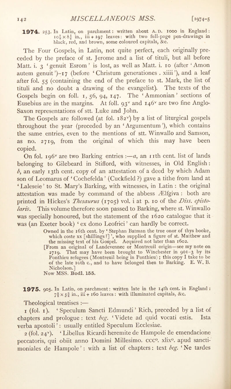 1974. 253. In Latin, on parchment: written about A. D. 1000 in England: io|-x8| in,, iii + 197 leaves: with two full-page pen-drawings in black, red, and brown, some coloured capitals, &c. The Four Gospels, in Latin, not quite perfect, each originally pre- ceded by the preface of st. Jerome and a list of tituli, but all before Matt. i. 3 ‘genuit Esrom ’ is lost, as well as Matt. i. 10 (after ‘ Amon autem genuit’)-i7 (before ‘Christum generationes . xiiii’), and a leaf after fol. 55 (containing the end of the preface to st. Mark, the list of tituli and no doubt a drawing of the evangelist). The texts of the Gospels begin on foil, i, 56, 94, 147. The ‘ Ammonian ’ sections of Eusebius are in the margins. At foil. 93^ and 146^ are two fine Anglo- Saxon representations of stt. Luke and John. The Gospels are followed (at fol. 182^) by a list of liturgical gospels throughout the year (preceded by an ‘ Argumentum ’), which contains the same entries, even to the mentions of stt. Winwallo and Samson, as no. 2719, from the original of which this may have been copied. On fol. 196^ are two Barking entries :—a, an nth cent, list of lands belonging to Gilebeard in Stifford, with witnesses, in Old English: L an early 13th cent, copy of an attestation of a deed by which Adam son of Leomarus of ‘ Cochefelda ’ (Cuckfield ?) gave a tithe from land at ‘ Laleseie ’ to St. Mary’s Barking, with witnesses, in Latin ; the original attestation was made by command of the abbess yElfgiva : both are printed in Hickes’s Thesaurus (1705) vol. i at p. 10 of the Diss. episto- laris. This volume therefore soon passed to Barking, where st. Winwallo was specially honoured, but the statement of the 1620 catalogue that it was (an Exeter book) ‘ ex dono Leofrici ’ can hardly be correct. Owned in the i6th cent, by ‘ Stephan Batman the true onor of thys booke, which coste xx [shillings?] ’, who supplied a figure of st. Matthew and the missing text of his Gospel. Acquired not later than 1602. [From an original of Landevennec or Montreuil origin—see my note on 2719. That may have been brought to Winchester in 901-3 by its Ponthieu refugees (Montreuil being in Ponthieu); this copy I take to be of the late 10th c., and to have belonged then to Barking. E. W. B. Nicholson.] Now MSS. Bodl. 155. 1975. 905. In Latin, on parchment: written late in the 14th cent, in England : 7f X 5f in., iii-h 160 leaves : with illuminated capitals, &c. Theological treatises :— 1 (fol. i). ‘ Speculum Sancti Edmundi’ Rich, preceded by a list of chapters and prologue: text beg, ‘Videte ad quid vocati estis. Ista verba apostoli ’: usually entitled Speculum Ecclesiae. 2 (fol. 24^). ‘ Libellus Ricardi heremite de Hampole de emendacione peccatoris, qui obiit anno Domini Millesimo. ccc^. xlix®. apud sancti- moniales de Hampole ’: with a list of chapters; text beg, ‘ Ne tardes