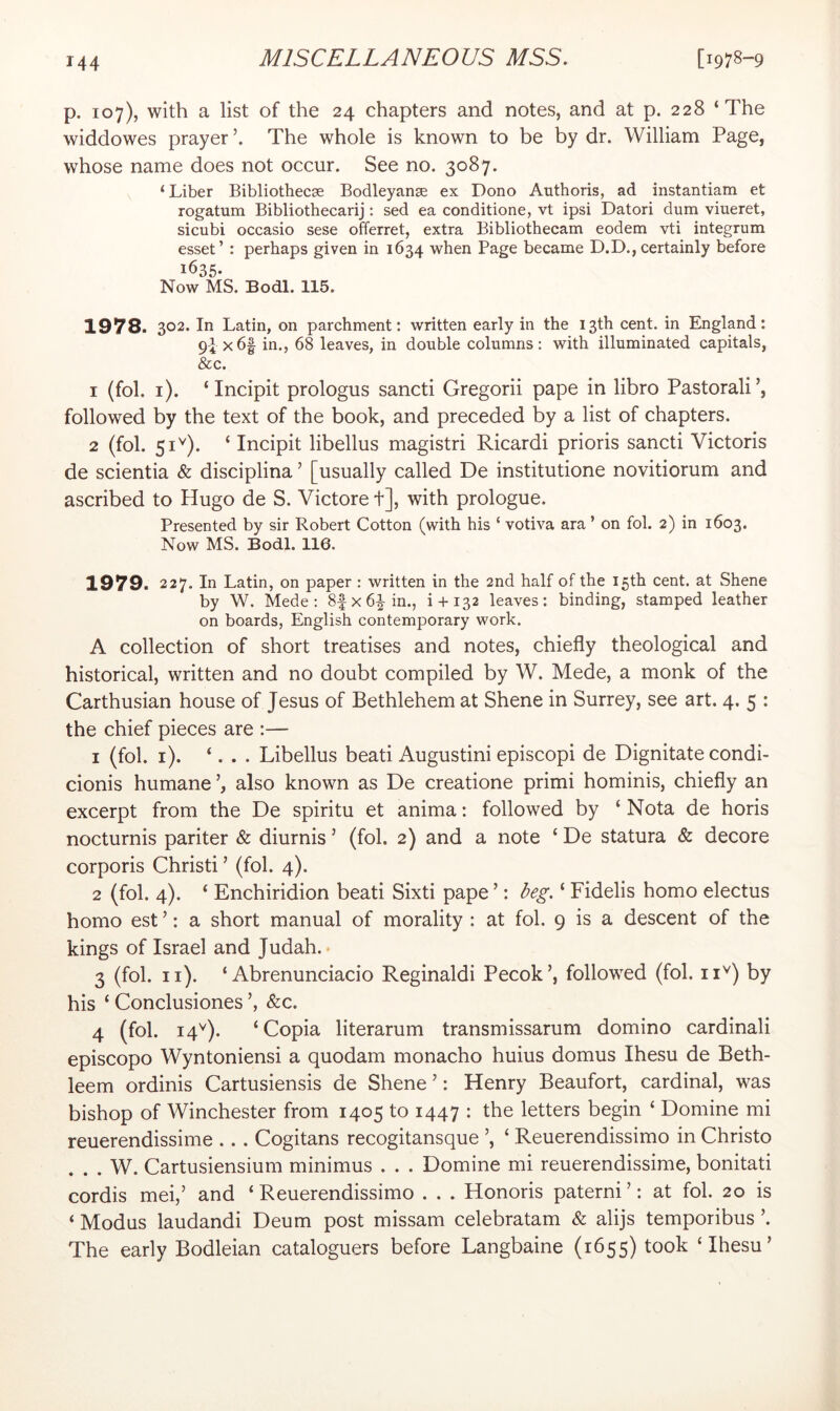 p. 107), with a list of the 24 chapters and notes, and at p. 228 ‘The widdowes prayer The whole is known to be by dr. William Page, whose name does not occur. See no. 3087. ‘ Liber Bibliothecse Bodleyange ex Dono Authoris, ad instantiam et rogatum Bibliothecarij; sed ea conditione, vt ipsi Datori dum viueret, sicubi occasio sese offerret, extra Bibliothecam eodem vti integrum esset’ : perhaps given in 1634 when Page became D.D., certainly before 1635- Now MS. Bodl. 115. 1978. 302. In Latin, on parchment: written early in the 13th cent, in England: 9ix6| in., 68 leaves, in double columns; with illuminated capitals, &c. 1 (fob i). ‘ Incipit prologus sancti Gregorii pape in libro Pastorali’, followed by the text of the book, and preceded by a list of chapters. 2 (fob 51^). ‘ Incipit libellus magistri Ricardi prioris sancti Victoris de scientia & disciplina ’ [usually called De institutione novitiorum and ascribed to Hugo de S. Victore t], with prologue. Presented by sir Robert Cotton (with his ‘ votiva ara ’ on fob 2) in 1603. Now MS. Bodl. 116. 1979. 227. In Latin, on paper : written in the 2nd half of the 15th cent, at Shene by W. Mede : 8|x6|-in., i + 132 leaves: binding, stamped leather on boards, English contemporary work. A collection of short treatises and notes, chiefly theological and historical, written and no doubt compiled by W. Mede, a monk of the Carthusian house of Jesus of Bethlehem at Shene in Surrey, see art. 4. 5 : the chief pieces are :— 1 (fob i). ‘. . . Libellus bead Augustini episcopi de Dignitate condi- cionis humane also known as De creatione primi hominis, chiefly an excerpt from the De spiritu et anima; followed by ‘ Nota de horis nocturnis pariter & diurnis ’ (fob 2) and a note ‘ De statura & decore corporis Christi ’ (fob 4). 2 (fob 4). ‘ Enchiridion beati Sixti pape ’: ‘ Fidelis homo electus homo est ’: a short manual of morality : at fob 9 is a descent of the kings of Israel and Judah.* 3 (fob ii). ‘ Abrenunciacio Reginald! Pecok’, followed (fob ii^) by his ‘ Conclusiones&c. 4 (fob 14^). ‘Copia literarum transmissarum domino cardinal! episcopo Wyntoniensi a quodam monacho huius domus Ihesu de Beth- leem ordinis Cartusiensis de Shene’: Henry Beaufort, cardinal, was bishop of Winchester from 1405 to 1447 ; letters begin ‘ Domine mi reuerendissime .. . Cogitans recogitansque ’, ‘ Reuerendissimo in Christo . . . W. Cartusiensium minimus . . . Domine mi reuerendissime, bonitati cordis mei,’ and ‘ Reuerendissimo . . . Honoris paterni ’; at fob 20 is ‘ Modus laudandi Deum post missam celebratam & alijs temporibus ’. The early Bodleian cataloguers before Langbaine (1655) took ‘Ihesu’