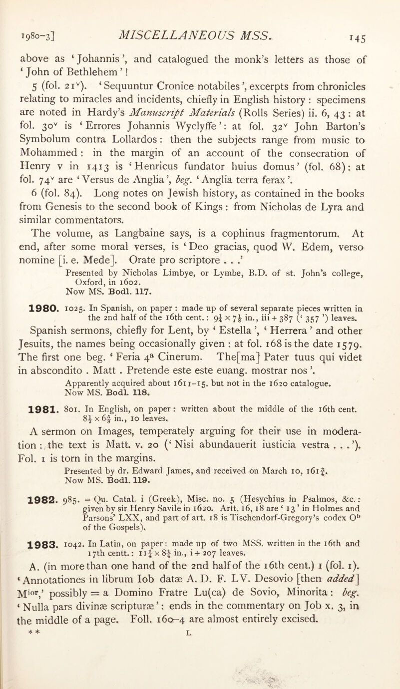 above as ‘ Johannis and catalogued the monk’s letters as those of ‘ John of Bethlehem ’! 5 (fol. 21^). ‘Sequuntur Cronice notabiles’, excerpts from chronicles relating to miracles and incidents, chiefly in English history : specimens are noted in Hardy’s Manuscript Materials (Rolls Series) ii. 6, 43 : at fol. 30^ is ‘ Errores Johannis Wyclyfle ’: at fol. 32^ John Barton’s Symbolum contra Lollardos : then the subjects range from music to Mohammed : in the margin of an account of the consecration of Henry v in 1413 is ‘ Henricus fundator huius domus’ (fol. 68): at fol. 74^ are ‘Versus de Anglia’, beg. ‘Anglia terra ferax’. 6 (fol. 84). Long notes on Jewish history, as contained in the books from Genesis to the second book of Kings: from Nicholas de Lyra and similar commentators. The volume, as Langbaine says, is a cophinus fragmentorum. At end, after some moral verses, is ‘ Deo gracias, quod W. Edem, verso nomine [i. e. Mede]. Orate pro scriptore . . Presented by Nicholas Limbye, or Lymbe, B.D. of st. John’s college, Oxford, in 1602. Now MS. Bodl. 117. 1980. 1025. In Spanish, on paper : made up of several separate pieces written in the 2nd half of the i6th cent.: x 7|- in., iii + 387 357 ’) leaves. Spanish sermons, chiefly for Lent, by ‘ Estella ’, ‘ Herrera ’ and other Jesuits, the names being occasionally given : at fol. 168 is the date 1579. The first one beg. ‘ Feria 4^ Cinerum. The[ma] Pater tuus qui videt in abscondito . Matt . Pretende este este euang. mostrar nos ’. Apparently acquired about 1611-15, but not in the 1620 catalogue. Now MS. Bodl. 118. 1981. 801. In English, on paper: written about the middle of the i6th cent. 8^ X 6f in., 10 leaves. A sermon on Images, temperately arguing for their use in modera- tion : the text is Matt. v. 20 (‘Nisi abundauerit iusticia vestra Fol. I is torn in the margins. Presented by dr. Edward James, and received on March 10, i6i|. Now MS. Bodl. 119. 1982. 985- = Catal. i (Greek), Misc. no. 5 (Hesychius in Psalmos, &c.: given by sir Henry Savile in 1620. Artt. 16, 18 are ‘ 13 ’ in Holmes and Parsons’ LXX, and part of art. 18 is Tischendorf-Gregory’s codex of the Gospels). 1983. 1042. In Latin, on paper: made up of two MSS. written in the i6th and 17th centt.: 1x 8-^- in., i + 207 leaves. A. (in more than one hand of the 2nd half of the i6th cent.) i (fol. i). ‘ Annotationes in librum lob datse A. D. F. LV. Desovio [then added^ M'OT,’ possibly = a Domino Fratre Lu(ca) de Sovio, Minorita: beg. ‘ Nulla pars divinse scripturae’: ends in the commentary on Job x. 3, in the middle of a page. Foil. 160-4 are almost entirely excised. * * L